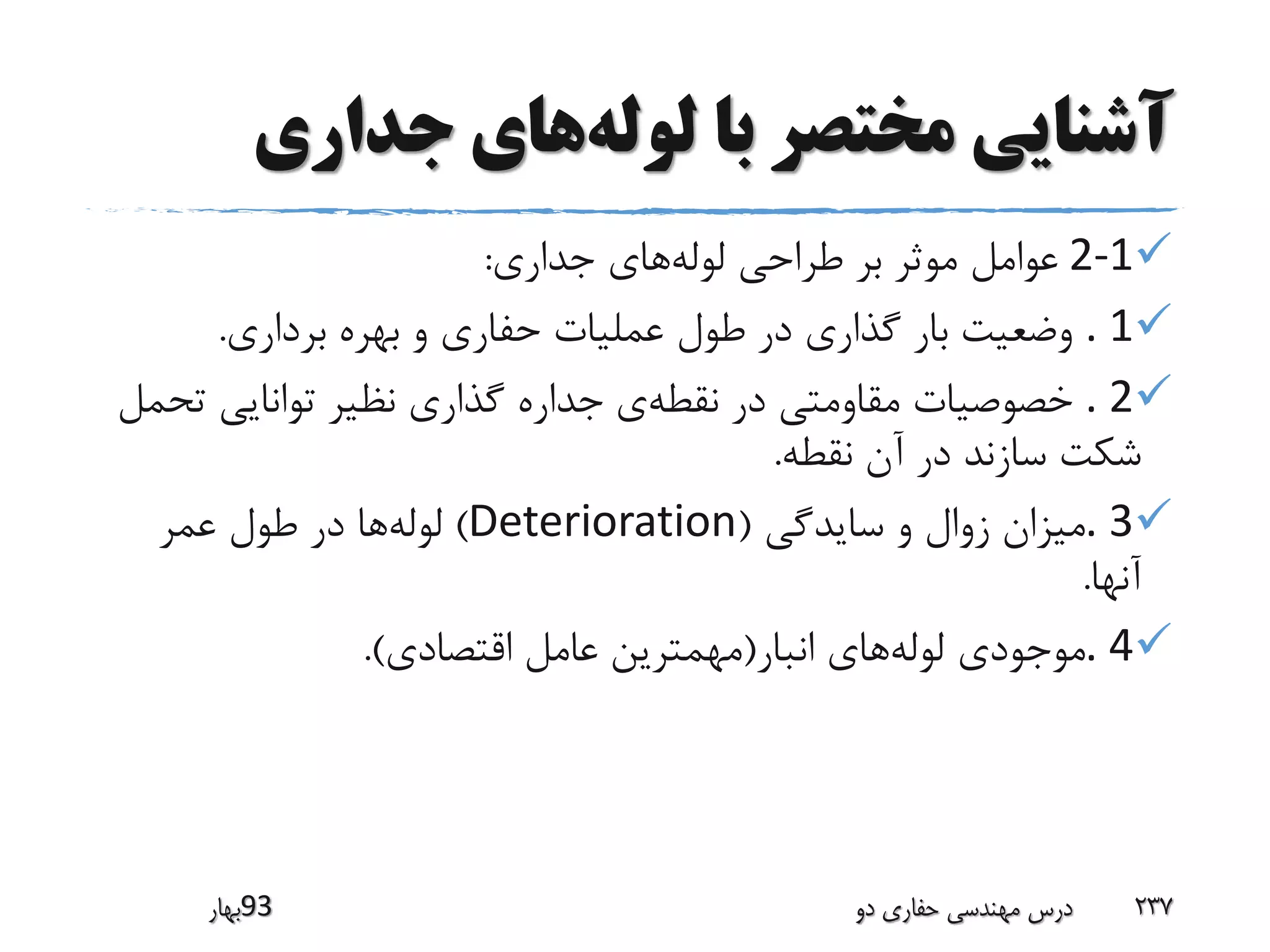 ‫لوله‬ ‫با‬ ‫مختصر‬ ‫آشنایی‬‫جداری‬ ‫های‬
2-1‫لوله‬ ‫طراحی‬ ‫بر‬ ‫موثر‬ ‫عوامل‬‫جداری‬ ‫های‬:
. 1‫برداری‬ ‫بهره‬ ‫و‬ ‫حفاری‬ ‫عملیات‬ ‫طول‬ ‫در‬ ‫گذاری‬ ‫بار‬ ‫وضعیت‬.
. 2‫نقطه‬ ‫در‬ ‫مقاومتی‬ ‫خصوصیات‬‫ت‬ ‫توانایی‬ ‫نظیر‬ ‫گذاری‬ ‫جداره‬ ‫ی‬‫حمل‬
‫نقطه‬ ‫آن‬ ‫در‬ ‫سازند‬ ‫شکت‬.
. 3‫سایدگی‬ ‫و‬ ‫زوال‬ ‫میزان‬(Deterioration)‫لوله‬‫عمر‬ ‫طول‬ ‫در‬ ‫ها‬
‫آنها‬.
. 4‫لوله‬ ‫موجودی‬‫انبار‬ ‫های‬(‫اقتصادی‬ ‫عامل‬ ‫مهمترین‬.)
‫39بهار‬ ‫دو‬ ‫حفاری‬ ‫مهندسی‬ ‫درس‬ 237
 