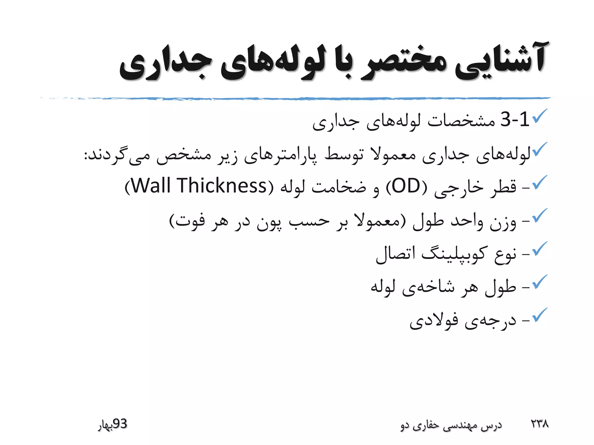 ‫لوله‬ ‫با‬ ‫مختصر‬ ‫آشنایی‬‫جداری‬ ‫های‬
3-1‫لوله‬ ‫مشخصات‬‫جداری‬ ‫های‬
‫لوله‬‫پارامتر‬ ‫توسط‬ ‫معموال‬ ‫جداری‬ ‫های‬‫می‬ ‫مشخص‬ ‫زیر‬ ‫های‬‫گردند‬:
-‫خارجی‬ ‫قطر‬(OD)‫لوله‬ ‫ضخامت‬ ‫و‬(Wall Thickness)
-‫طول‬ ‫واحد‬ ‫وزن‬(‫فوت‬ ‫هر‬ ‫در‬ ‫پون‬ ‫حسب‬ ‫بر‬ ‫معموال‬)
-‫اتصال‬ ‫کوبپلینگ‬ ‫نوع‬
-‫شاخه‬ ‫هر‬ ‫طول‬‫لوله‬ ‫ی‬
-‫درجه‬‫فوالدی‬ ‫ی‬
‫39بهار‬ ‫دو‬ ‫حفاری‬ ‫مهندسی‬ ‫درس‬ 238
 