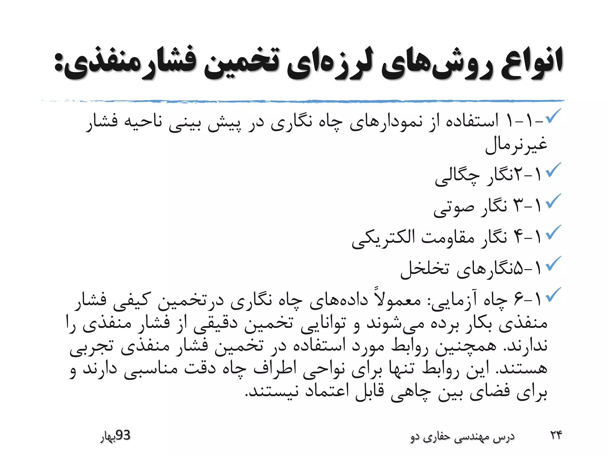 ‫روش‬ ‫انواع‬‫لرزه‬ ‫های‬‫فشارمنفذ‬ ‫تخمین‬ ‫ای‬‫ی‬:
-1-1‫فشا‬ ‫ناحیه‬ ‫بینی‬ ‫پیش‬ ‫در‬ ‫نگاری‬ ‫چاه‬ ‫نمودارهای‬ ‫از‬ ‫استفاده‬‫ر‬
‫غیرنرمال‬
1-2‫چگالی‬ ‫نگار‬
1-3‫صوتی‬ ‫نگار‬
1-4‫الکتریکی‬ ‫مقاومت‬ ‫نگار‬
1-5‫تخلخل‬ ‫نگارهای‬
1-6‫آزمایی‬ ‫چاه‬:‫داده‬ ً‫ال‬‫معمو‬‫فشار‬ ‫کیفی‬ ‫درتخمین‬ ‫نگاری‬ ‫چاه‬ ‫های‬
‫می‬ ‫برده‬ ‫بکار‬ ‫منفذی‬‫من‬ ‫فشار‬ ‫از‬ ‫دقیقی‬ ‫تخمین‬ ‫توانایی‬ ‫و‬ ‫شوند‬‫را‬ ‫فذی‬
‫ندارند‬.‫تجر‬ ‫منفذی‬ ‫فشار‬ ‫تخمین‬ ‫در‬ ‫استفاده‬ ‫مورد‬ ‫روابط‬ ‫همچنین‬‫بی‬
‫هستند‬.‫دارند‬ ‫مناسبی‬ ‫دقت‬ ‫چاه‬ ‫اطراف‬ ‫نواحی‬ ‫برای‬ ‫تنها‬ ‫روابط‬ ‫این‬‫و‬
‫نیستند‬ ‫اعتماد‬ ‫قابل‬ ‫چاهی‬ ‫بین‬ ‫فضای‬ ‫برای‬.
‫39بهار‬ ‫دو‬ ‫حفاری‬ ‫مهندسی‬ ‫درس‬ 24
 