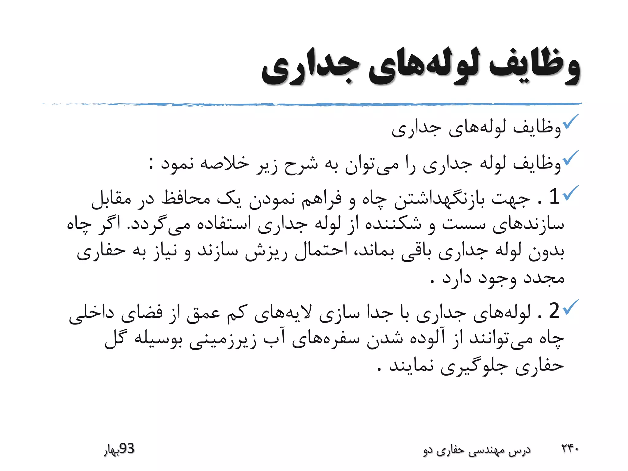‫لوله‬ ‫وظایف‬‫جداری‬ ‫های‬
‫لوله‬ ‫وظایف‬‫جداری‬ ‫های‬
‫می‬ ‫را‬ ‫جداری‬ ‫لوله‬ ‫وظایف‬‫نمود‬ ‫خالصه‬ ‫زیر‬ ‫شرح‬ ‫به‬ ‫توان‬:
. 1‫مقابل‬ ‫در‬ ‫محافظ‬ ‫یک‬ ‫نمودن‬ ‫فراهم‬ ‫و‬ ‫چاه‬ ‫بازنگهداشتن‬ ‫جهت‬
‫جداری‬ ‫لوله‬ ‫از‬ ‫شکننده‬ ‫و‬ ‫سست‬ ‫سازندهای‬‫می‬ ‫استفاده‬‫گردد‬.‫چ‬ ‫اگر‬‫اه‬
‫حفا‬ ‫به‬ ‫نیاز‬ ‫و‬ ‫سازند‬ ‫ریزش‬ ‫احتمال‬ ،‫بماند‬ ‫باقی‬ ‫جداری‬ ‫لوله‬ ‫بدون‬‫ری‬
‫وجود‬ ‫مجدد‬‫دارد‬.
. 2‫لوله‬‫الیه‬ ‫سازی‬ ‫جدا‬ ‫با‬ ‫جداری‬ ‫های‬‫داخلی‬ ‫فضای‬ ‫از‬ ‫عمق‬ ‫کم‬ ‫های‬
‫می‬ ‫چاه‬‫سفره‬ ‫شدن‬ ‫آلوده‬ ‫از‬ ‫توانند‬‫آب‬ ‫های‬‫گل‬ ‫بوسیله‬ ‫زیرزمینی‬
‫نمایند‬ ‫جلوگیری‬ ‫حفاری‬.
‫39بهار‬ ‫دو‬ ‫حفاری‬ ‫مهندسی‬ ‫درس‬ 240
 