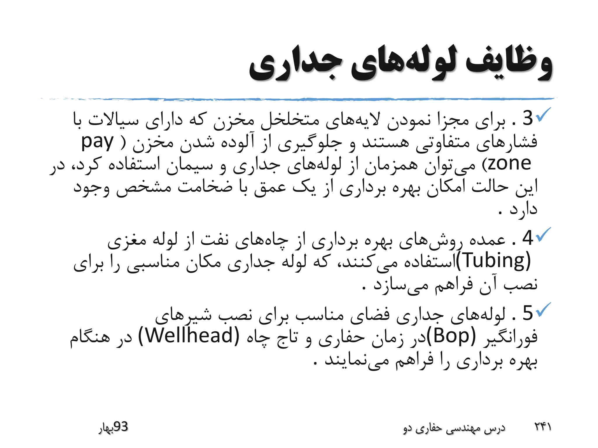 ‫لوله‬ ‫وظایف‬‫جداری‬ ‫های‬
. 3‫مجزا‬ ‫برای‬‫الیه‬ ‫نمودن‬‫با‬ ‫سیاالت‬ ‫دارای‬ ‫که‬ ‫مخزن‬ ‫متخلخل‬ ‫های‬
‫مخزن‬ ‫شدن‬ ‫آلوده‬ ‫از‬ ‫جلوگیری‬ ‫و‬ ‫هستند‬ ‫متفاوتی‬ ‫فشارهای‬(pay
zone)‫می‬‫لوله‬ ‫از‬ ‫همزمان‬ ‫توان‬‫کرد‬ ‫استفاده‬ ‫سیمان‬ ‫و‬ ‫جداری‬ ‫های‬،‫در‬
‫امکان‬ ‫حالت‬ ‫این‬‫وجود‬ ‫مشخص‬ ‫ضخامت‬ ‫با‬ ‫عمق‬ ‫یک‬ ‫از‬ ‫برداری‬ ‫بهره‬
‫دارد‬.
. 4‫روش‬ ‫عمده‬‫چاه‬ ‫از‬ ‫برداری‬ ‫بهره‬ ‫های‬‫مغزی‬ ‫لوله‬ ‫از‬ ‫نفت‬ ‫های‬
(Tubing)‫می‬ ‫استفاده‬‫برا‬ ‫را‬ ‫مناسبی‬ ‫مکان‬ ‫جداری‬ ‫لوله‬ ‫که‬ ،‫کنند‬‫ی‬
‫می‬ ‫فراهم‬ ‫آن‬ ‫نصب‬‫سازد‬.
. 5‫لوله‬‫شیرهای‬ ‫نصب‬ ‫برای‬ ‫مناسب‬ ‫فضای‬ ‫جداری‬ ‫های‬
‫فورانگیر‬(Bop)‫چاه‬ ‫تاج‬ ‫و‬ ‫حفاری‬ ‫زمان‬ ‫در‬(Wellhead)‫هنگام‬ ‫در‬
‫می‬ ‫فراهم‬ ‫را‬ ‫برداری‬ ‫بهره‬‫نمایند‬.
‫39بهار‬ ‫دو‬ ‫حفاری‬ ‫مهندسی‬ ‫درس‬ 241
 