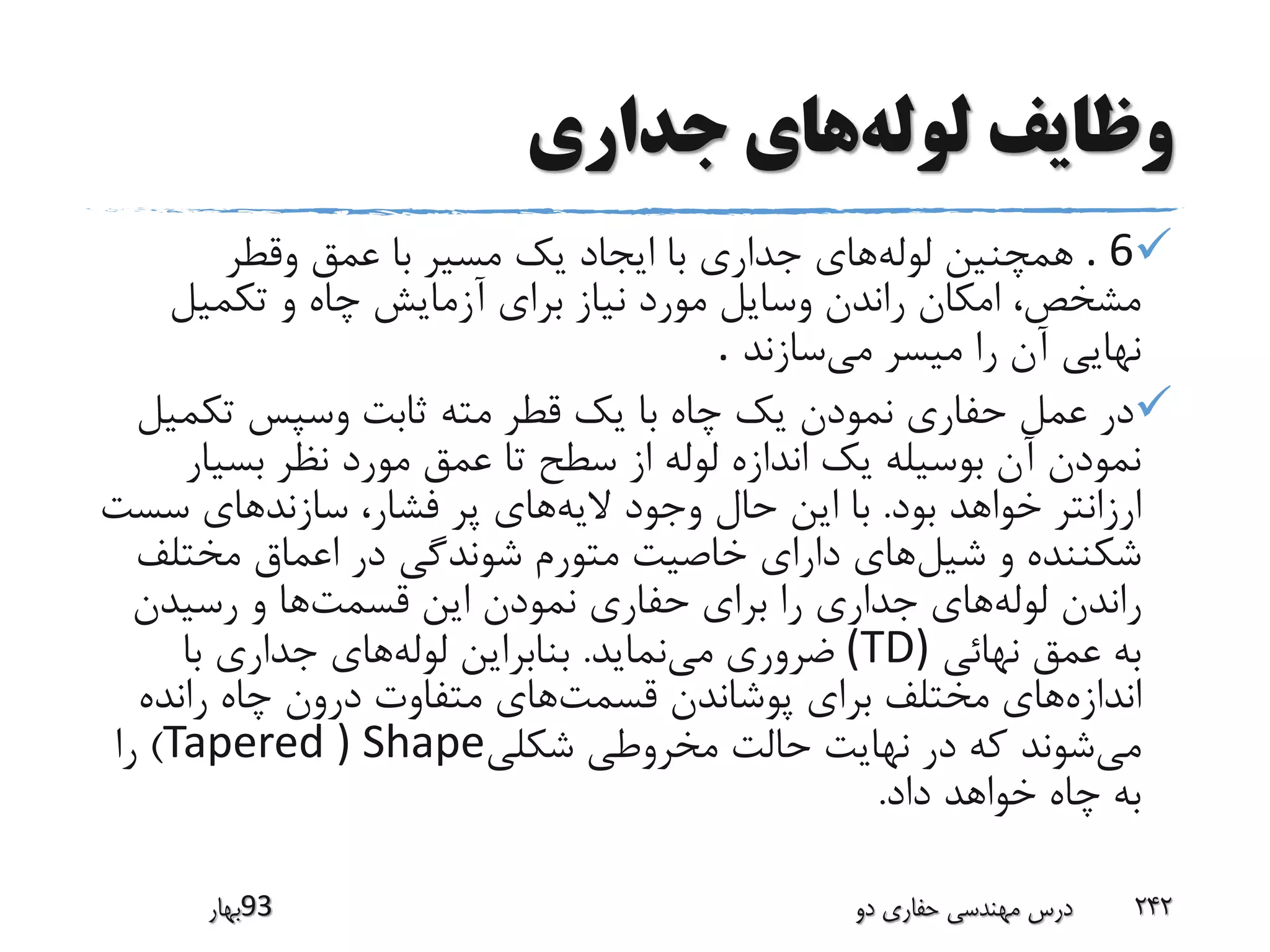 ‫لوله‬ ‫وظایف‬‫جداری‬ ‫های‬
. 6‫لوله‬ ‫همچنین‬‫وقطر‬ ‫عمق‬ ‫با‬ ‫مسیر‬ ‫یک‬ ‫ایجاد‬ ‫با‬ ‫جداری‬ ‫های‬
‫برای‬ ‫نیاز‬ ‫مورد‬ ‫وسایل‬ ‫راندن‬ ‫امکان‬ ،‫مشخص‬‫تکمیل‬ ‫و‬ ‫چاه‬ ‫آزمایش‬
‫می‬ ‫میسر‬ ‫را‬ ‫آن‬ ‫نهایی‬‫سازند‬.
‫تکم‬ ‫وسپس‬ ‫ثابت‬ ‫مته‬ ‫قطر‬ ‫یک‬ ‫با‬ ‫چاه‬ ‫یک‬ ‫نمودن‬ ‫حفاری‬ ‫عمل‬ ‫در‬‫یل‬
‫تا‬ ‫سطح‬ ‫از‬ ‫لوله‬ ‫اندازه‬ ‫یک‬ ‫بوسیله‬ ‫آن‬ ‫نمودن‬‫بسی‬ ‫نظر‬ ‫مورد‬ ‫عمق‬‫ار‬
‫بود‬ ‫خواهد‬ ‫ارزانتر‬.‫الیه‬ ‫وجود‬ ‫حال‬ ‫این‬ ‫با‬‫سس‬ ‫سازندهای‬ ،‫فشار‬ ‫پر‬ ‫های‬‫ت‬
‫شیل‬ ‫و‬ ‫شکننده‬‫مختل‬ ‫اعماق‬ ‫در‬ ‫شوندگی‬ ‫متورم‬ ‫خاصیت‬ ‫دارای‬ ‫های‬‫ف‬
‫لوله‬ ‫راندن‬‫قسمت‬ ‫این‬ ‫نمودن‬ ‫حفاری‬ ‫برای‬ ‫را‬ ‫جداری‬ ‫های‬‫رسیدن‬ ‫و‬ ‫ها‬
‫نهائی‬ ‫عمق‬ ‫به‬(TD)‫می‬ ‫ضروری‬‫نماید‬.‫لوله‬ ‫بنابراین‬‫با‬ ‫جداری‬ ‫های‬
‫اندازه‬‫قسمت‬ ‫پوشاندن‬ ‫برای‬ ‫مختلف‬ ‫های‬‫رانده‬ ‫چاه‬ ‫درون‬ ‫متفاوت‬ ‫های‬
‫می‬‫شکلی‬ ‫مخروطی‬ ‫حالت‬ ‫نهایت‬ ‫در‬ ‫که‬ ‫شوند‬Tapered ) Shape)‫را‬
‫داد‬ ‫خواهد‬ ‫چاه‬ ‫به‬.
‫39بهار‬ ‫دو‬ ‫حفاری‬ ‫مهندسی‬ ‫درس‬ 242
 
