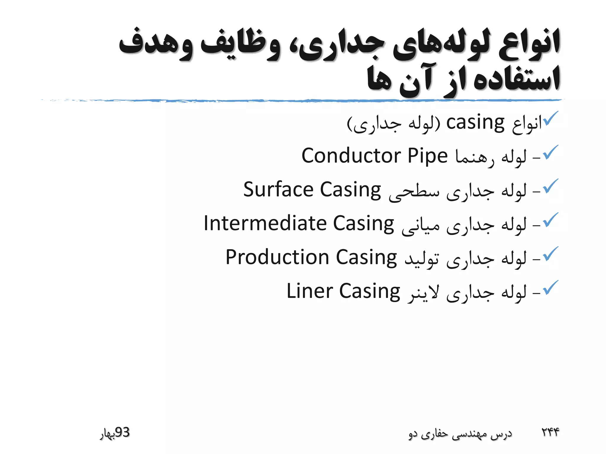‫لوله‬ ‫انواع‬‫وهدف‬ ‫وظایف‬ ،‫جداری‬ ‫های‬
‫ها‬ ‫آن‬ ‫از‬ ‫استفاده‬
‫انواع‬casing(‫جداری‬ ‫لوله‬)
-‫رهنما‬ ‫لوله‬Conductor Pipe
-‫سطحی‬ ‫جداری‬ ‫لوله‬Surface Casing
-‫میانی‬ ‫جداری‬ ‫لوله‬Intermediate Casing
-‫تولید‬ ‫جداری‬ ‫لوله‬Production Casing
-‫الینر‬ ‫جداری‬ ‫لوله‬Liner Casing
‫39بهار‬ ‫دو‬ ‫حفاری‬ ‫مهندسی‬ ‫درس‬ 244
 