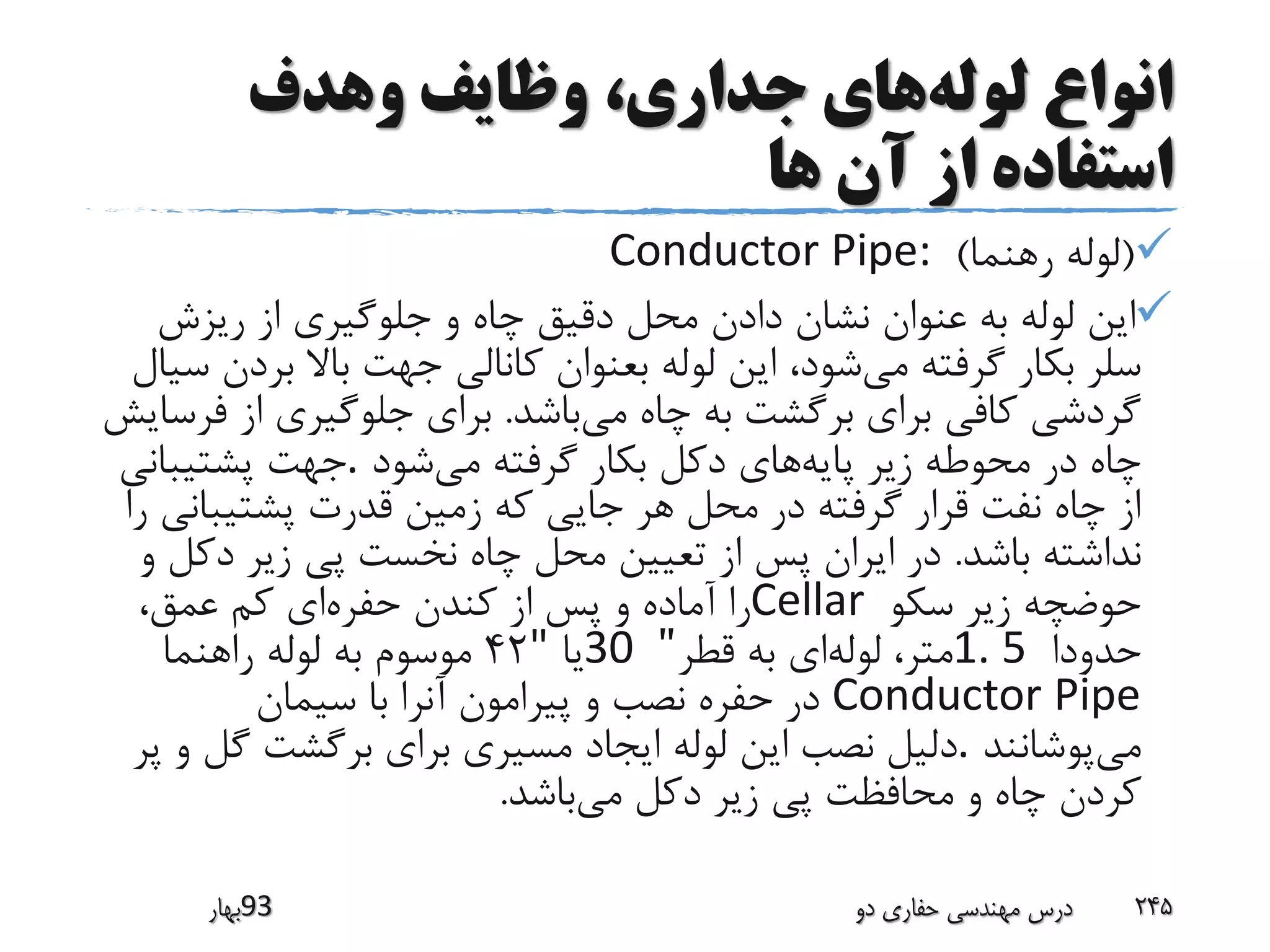 ‫لوله‬ ‫انواع‬‫وهدف‬ ‫وظایف‬ ،‫جداری‬ ‫های‬
‫ها‬ ‫آن‬ ‫از‬ ‫استفاده‬
(‫رهنما‬ ‫لوله‬)Conductor Pipe:
‫ریزش‬ ‫از‬ ‫جلوگیری‬ ‫و‬ ‫چاه‬ ‫دقیق‬ ‫محل‬ ‫دادن‬ ‫نشان‬ ‫عنوان‬ ‫به‬ ‫لوله‬ ‫این‬
‫می‬ ‫گرفته‬ ‫بکار‬ ‫سلر‬‫شود‬،‫ب‬ ‫باال‬ ‫جهت‬ ‫کانالی‬ ‫بعنوان‬ ‫لوله‬ ‫این‬‫سیال‬ ‫ردن‬
‫می‬ ‫چاه‬ ‫به‬ ‫برگشت‬ ‫برای‬ ‫کافی‬ ‫گردشی‬‫باشد‬.‫برای‬‫از‬ ‫جلوگیری‬‫فرسایش‬
‫پایه‬ ‫زیر‬ ‫محوطه‬ ‫در‬ ‫چاه‬‫می‬ ‫گرفته‬ ‫بکار‬ ‫دکل‬ ‫های‬‫شود‬.‫پشتیبانی‬ ‫جهت‬
‫پشتیبان‬ ‫قدرت‬ ‫زمین‬ ‫که‬ ‫جایی‬ ‫هر‬ ‫محل‬ ‫در‬ ‫گرفته‬ ‫قرار‬ ‫نفت‬ ‫چاه‬ ‫از‬‫را‬ ‫ی‬
‫باشد‬ ‫نداشته‬.‫دک‬ ‫زیر‬ ‫پی‬ ‫نخست‬ ‫چاه‬ ‫محل‬ ‫تعیین‬ ‫از‬ ‫پس‬ ‫ایران‬ ‫در‬‫و‬ ‫ل‬
‫سکو‬ ‫زیر‬ ‫حوضچه‬Cellar‫حفره‬ ‫کندن‬ ‫از‬ ‫پس‬ ‫و‬ ‫آماده‬ ‫را‬،‫عمق‬ ‫کم‬ ‫ای‬
‫حدودا‬1. 5‫لوله‬ ،‫متر‬‫قطر‬ ‫به‬ ‫ای‬"30‫یا‬"42‫راهنما‬ ‫لوله‬ ‫به‬ ‫موسوم‬
Conductor Pipe‫سیمان‬ ‫با‬ ‫آنرا‬ ‫پیرامون‬ ‫و‬ ‫نصب‬ ‫حفره‬ ‫در‬
‫می‬‫پوشانند‬.‫گل‬ ‫برگشت‬ ‫برای‬ ‫مسیری‬ ‫ایجاد‬ ‫لوله‬ ‫این‬ ‫نصب‬ ‫دلیل‬‫پر‬ ‫و‬
‫می‬ ‫دکل‬ ‫زیر‬ ‫پی‬ ‫محافظت‬ ‫و‬ ‫چاه‬ ‫کردن‬‫باشد‬.
‫39بهار‬ ‫دو‬ ‫حفاری‬ ‫مهندسی‬ ‫درس‬ 245
 