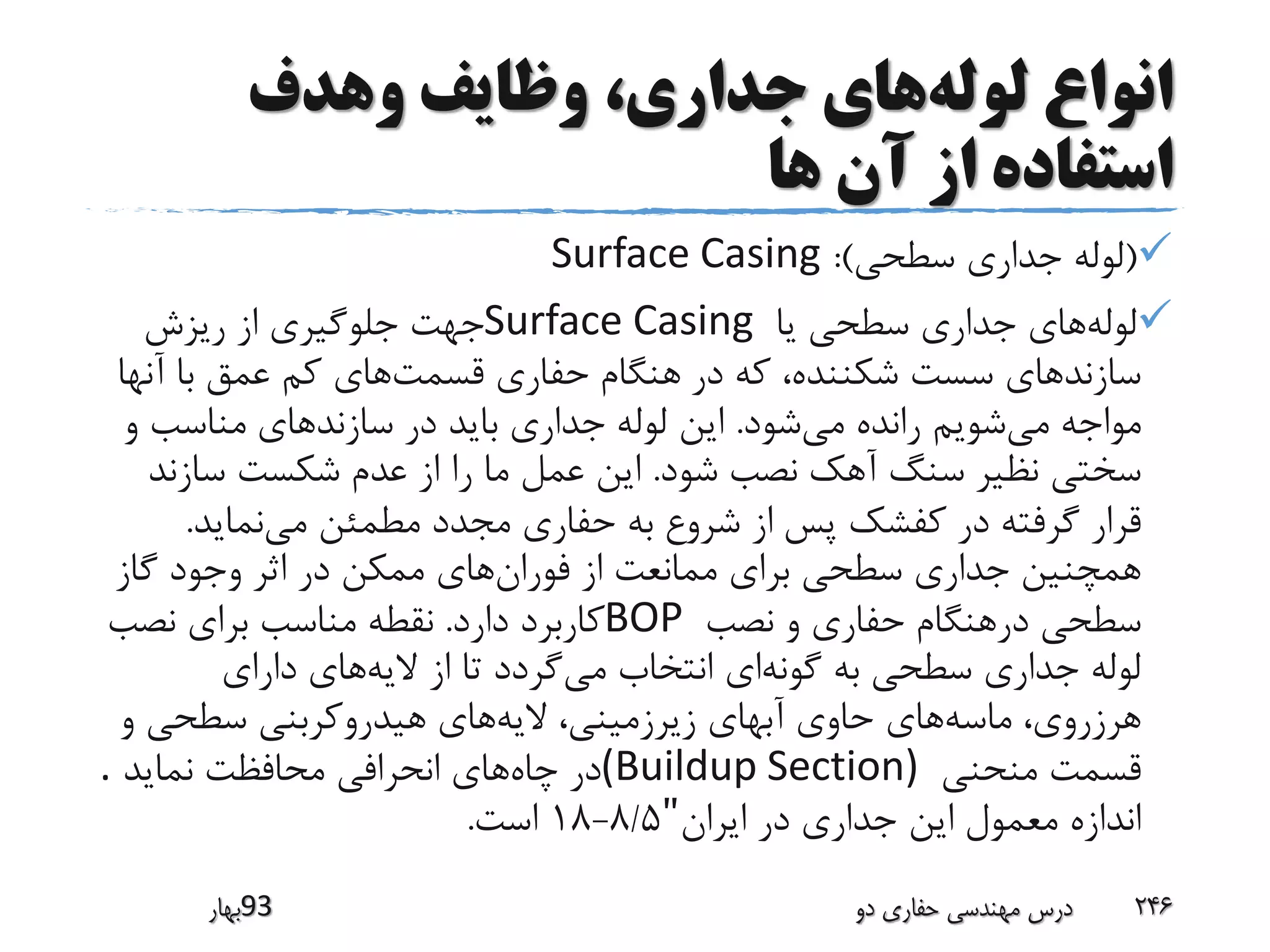 ‫لوله‬ ‫انواع‬‫وهدف‬ ‫وظایف‬ ،‫جداری‬ ‫های‬
‫ها‬ ‫آن‬ ‫از‬ ‫استفاده‬
(‫سطحی‬ ‫جداری‬ ‫لوله‬:)Surface Casing
‫لوله‬‫یا‬ ‫سطحی‬ ‫جداری‬ ‫های‬Surface Casing‫ریزش‬ ‫از‬ ‫جلوگیری‬ ‫جهت‬
‫در‬ ‫که‬ ،‫شکننده‬ ‫سست‬ ‫سازندهای‬‫قسمت‬ ‫حفاری‬ ‫هنگام‬‫آنها‬ ‫با‬ ‫عمق‬ ‫کم‬ ‫های‬
‫می‬ ‫مواجه‬‫می‬ ‫رانده‬ ‫شویم‬‫شود‬.‫سازندهای‬ ‫در‬ ‫باید‬ ‫جداری‬ ‫لوله‬ ‫این‬‫و‬ ‫مناسب‬
‫شود‬ ‫نصب‬ ‫آهک‬ ‫سنگ‬ ‫نظیر‬ ‫سختی‬.‫سازن‬ ‫شکست‬ ‫عدم‬ ‫از‬ ‫را‬ ‫ما‬ ‫عمل‬ ‫این‬‫د‬
‫پس‬ ‫کفشک‬ ‫در‬ ‫گرفته‬ ‫قرار‬‫می‬ ‫مطمئن‬ ‫مجدد‬ ‫حفاری‬ ‫به‬ ‫شروع‬ ‫از‬‫نماید‬.
‫فوران‬ ‫از‬ ‫ممانعت‬ ‫برای‬ ‫سطحی‬ ‫جداری‬ ‫همچنین‬‫گاز‬ ‫وجود‬ ‫اثر‬ ‫در‬ ‫ممکن‬ ‫های‬
‫نصب‬ ‫و‬ ‫حفاری‬ ‫درهنگام‬ ‫سطحی‬BOP‫دارد‬ ‫کاربرد‬.‫نصب‬ ‫برای‬ ‫مناسب‬ ‫نقطه‬
‫گونه‬ ‫به‬ ‫سطحی‬ ‫جداری‬ ‫لوله‬‫می‬ ‫انتخاب‬ ‫ای‬‫الیه‬ ‫از‬ ‫تا‬ ‫گردد‬‫دارای‬ ‫های‬
‫ماسه‬ ،‫هرزروی‬‫الیه‬ ،‫زیرزمینی‬ ‫آبهای‬ ‫حاوی‬ ‫های‬‫و‬ ‫سطحی‬ ‫هیدروکربنی‬ ‫های‬
‫منحنی‬ ‫قسمت‬(Buildup Section)‫چاه‬ ‫در‬‫نماید‬ ‫محافظت‬ ‫انحرافی‬ ‫های‬.
‫ایران‬ ‫در‬ ‫جداری‬ ‫این‬ ‫معمول‬ ‫اندازه‬"8/5-18‫است‬.
‫39بهار‬ ‫دو‬ ‫حفاری‬ ‫مهندسی‬ ‫درس‬ 246
 