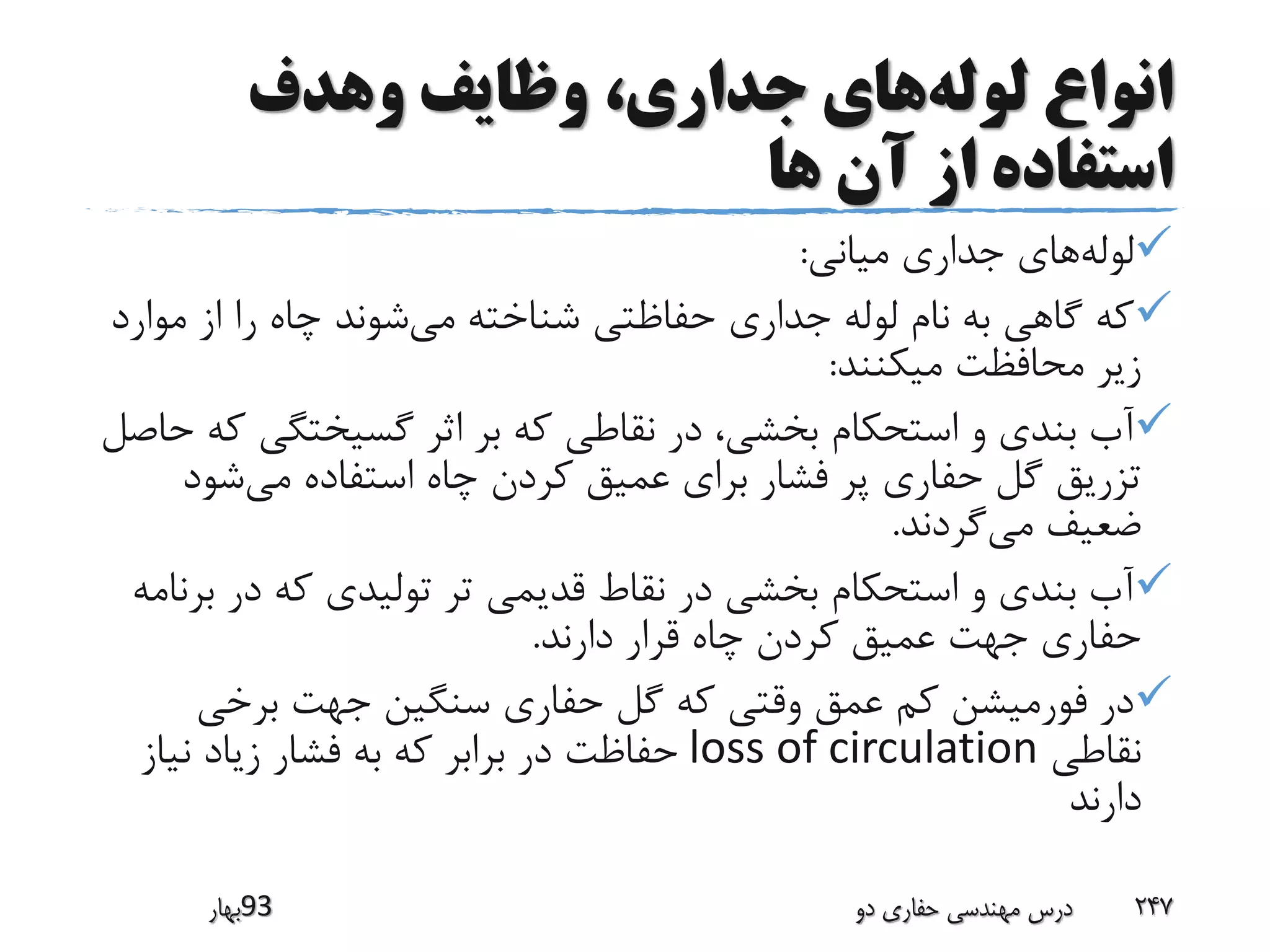 ‫لوله‬ ‫انواع‬‫وهدف‬ ‫وظایف‬ ،‫جداری‬ ‫های‬
‫ها‬ ‫آن‬ ‫از‬ ‫استفاده‬
‫لوله‬‫میانی‬ ‫جداری‬ ‫های‬:
‫می‬ ‫شناخته‬ ‫حفاظتی‬ ‫جداری‬ ‫لوله‬ ‫نام‬ ‫به‬ ‫گاهی‬ ‫که‬‫مو‬ ‫از‬ ‫را‬ ‫چاه‬ ‫شوند‬‫ارد‬
‫میکنند‬ ‫محافظت‬ ‫زیر‬:
‫گسیختگی‬ ‫اثر‬ ‫بر‬ ‫که‬ ‫نقاطی‬ ‫در‬ ،‫بخشی‬ ‫استحکام‬ ‫و‬ ‫بندی‬ ‫آب‬‫حاصل‬ ‫که‬
‫کردن‬ ‫عمیق‬ ‫برای‬ ‫فشار‬ ‫پر‬ ‫حفاری‬ ‫گل‬ ‫تزریق‬‫می‬ ‫استفاده‬ ‫چاه‬‫شو‬‫د‬
‫می‬ ‫ضعیف‬‫گردند‬.
‫در‬ ‫که‬ ‫تولیدی‬ ‫تر‬ ‫قدیمی‬ ‫نقاط‬ ‫در‬ ‫بخشی‬ ‫استحکام‬ ‫و‬ ‫بندی‬ ‫آب‬‫برنامه‬
‫دارند‬ ‫قرار‬ ‫چاه‬ ‫کردن‬ ‫عمیق‬ ‫جهت‬ ‫حفاری‬.
‫برخی‬ ‫جهت‬ ‫سنگین‬ ‫حفاری‬ ‫گل‬ ‫که‬ ‫وقتی‬ ‫عمق‬ ‫کم‬ ‫فورمیشن‬ ‫در‬
‫نقاطی‬loss of circulation‫برابر‬ ‫در‬ ‫حفاظت‬‫نیاز‬ ‫زیاد‬ ‫فشار‬ ‫به‬ ‫که‬
‫دارند‬
‫39بهار‬ ‫دو‬ ‫حفاری‬ ‫مهندسی‬ ‫درس‬ 247
 