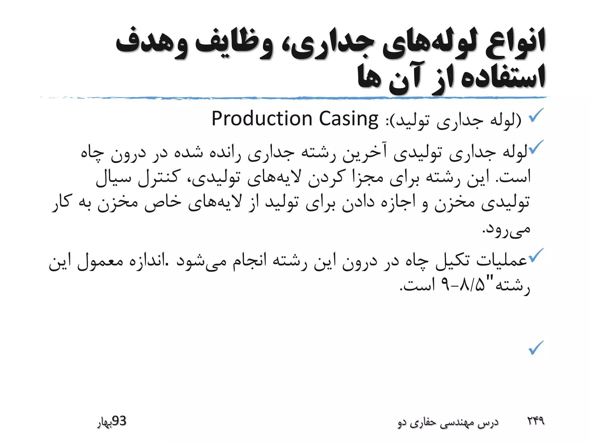 ‫لوله‬ ‫انواع‬‫وهدف‬ ‫وظایف‬ ،‫جداری‬ ‫های‬
‫ها‬ ‫آن‬ ‫از‬ ‫استفاده‬
(‫تولید‬ ‫جداری‬ ‫لوله‬:)Production Casing
‫چاه‬ ‫درون‬ ‫در‬ ‫شده‬ ‫رانده‬ ‫جداری‬ ‫رشته‬ ‫آخرین‬ ‫تولیدی‬ ‫جداری‬ ‫لوله‬
‫است‬.‫الیه‬ ‫کردن‬ ‫مجزا‬ ‫برای‬ ‫رشته‬ ‫این‬‫سیال‬ ‫کنترل‬ ،‫تولیدی‬ ‫های‬
‫الیه‬ ‫از‬ ‫تولید‬ ‫برای‬ ‫دادن‬ ‫اجازه‬ ‫و‬ ‫مخزن‬ ‫تولیدی‬‫ک‬ ‫به‬ ‫مخزن‬ ‫خاص‬ ‫های‬‫ار‬
‫می‬‫رود‬.
‫عملیات‬‫می‬ ‫انجام‬ ‫رشته‬ ‫این‬ ‫درون‬ ‫در‬ ‫چاه‬ ‫تکیل‬‫شود‬.‫این‬ ‫معمول‬ ‫اندازه‬
‫رشته‬"8/5-9‫است‬.

‫39بهار‬ ‫دو‬ ‫حفاری‬ ‫مهندسی‬ ‫درس‬ 249
 