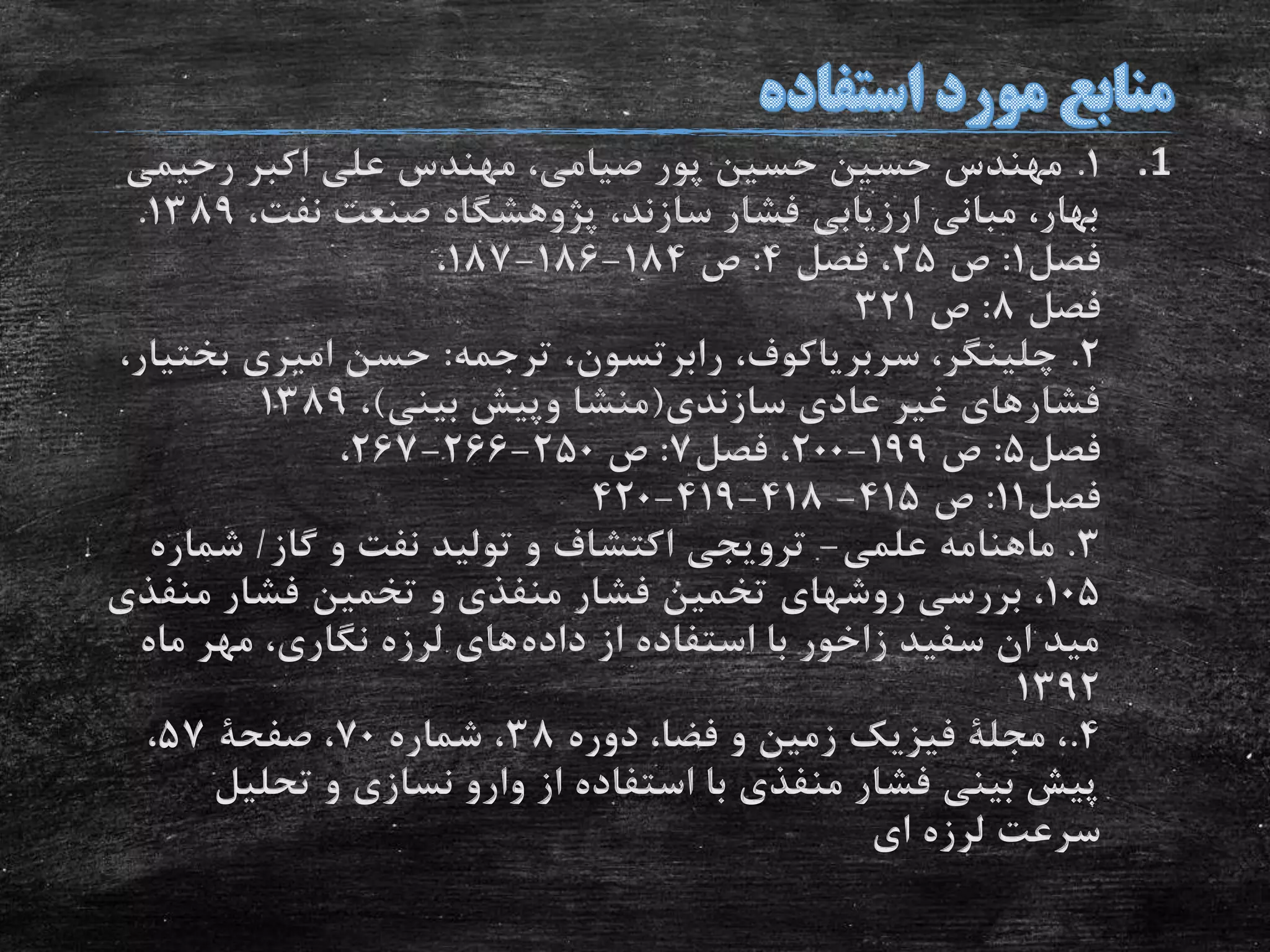 .11.‫رحیمی‬ ‫اکبر‬ ‫علی‬ ‫مهندس‬ ،‫صیامی‬ ‫پور‬ ‫حسین‬ ‫حسین‬ ‫مهندس‬
،‫نفت‬ ‫صنعت‬ ‫پژوهشگاه‬ ،‫سازند‬ ‫فشار‬ ‫ارزیابی‬ ‫مبانی‬ ،‫بهار‬1389.
‫فصل‬1:‫ص‬25‫فصل‬ ،4:‫ص‬184-186-187،
‫فصل‬8:‫ص‬321
2.‫ترجمه‬ ،‫رابرتسون‬ ،‫سربریاکوف‬ ،‫چلینگر‬:‫بخ‬ ‫امیری‬ ‫حسن‬،‫تیار‬
‫سازندی‬ ‫عادی‬ ‫غیر‬ ‫فشارهای‬(‫بینی‬ ‫وپیش‬ ‫منشا‬)،1389
‫فصل‬5:‫ص‬199-200‫فصل‬ ،7:‫ص‬250-266-267،
‫فصل‬11:‫ص‬415-418-419-420
3.‫علمى‬ ‫ماهنامه‬-‫گاز‬ ‫و‬ ‫نفت‬ ‫تولید‬ ‫و‬ ‫اکتشاف‬ ‫ترویجى‬/‫شمار‬‫ه‬
105‫منف‬ ‫فشار‬ ‫تخمین‬ ‫و‬ ‫منفذی‬ ‫فشار‬ ‫تخمین‬ ‫روشهای‬ ‫بررسی‬ ،‫ذی‬
‫داده‬ ‫از‬ ‫استفاده‬ ‫با‬ ‫زاخور‬ ‫سفید‬ ‫ان‬ ‫مید‬‫ماه‬ ‫مهر‬ ،‫نگاری‬ ‫لرزه‬ ‫های‬
1392
4.‫دوره‬ ،‫فضا‬ ‫و‬ ‫زمین‬ ‫فیزیک‬ ‫مجلة‬ ،38‫شماره‬ ،70‫صفحة‬ ،57،
‫تحلیل‬ ‫و‬ ‫نسازی‬ ‫وارو‬ ‫از‬ ‫استفاده‬ ‫با‬ ‫منفذی‬ ‫فشار‬ ‫بینی‬ ‫پیش‬
‫ای‬ ‫لرزه‬ ‫سرعت‬
 