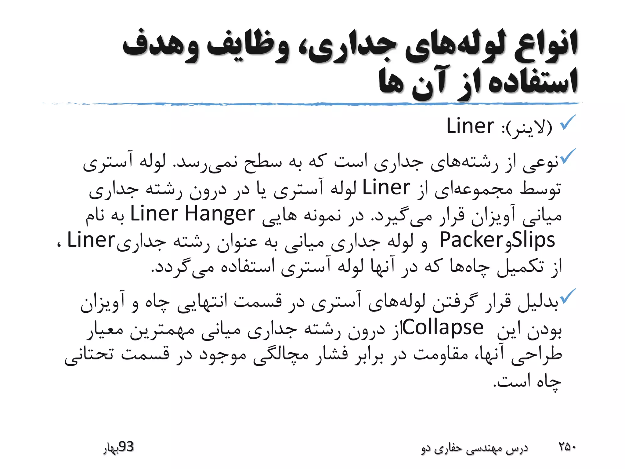 ‫لوله‬ ‫انواع‬‫وهدف‬ ‫وظایف‬ ،‫جداری‬ ‫های‬
‫ها‬ ‫آن‬ ‫از‬ ‫استفاده‬
(‫الینر‬:)Liner
‫رشته‬ ‫از‬ ‫نوعی‬‫نمی‬ ‫سطح‬ ‫به‬ ‫که‬ ‫است‬ ‫جداری‬ ‫های‬‫رسد‬.‫آستری‬ ‫لوله‬
‫مجموعه‬ ‫توسط‬‫از‬ ‫ای‬Liner‫جداری‬ ‫رشته‬ ‫درون‬ ‫در‬ ‫یا‬ ‫آستری‬ ‫لوله‬
‫می‬ ‫قرار‬ ‫آویزان‬ ‫میانی‬‫گیرد‬.‫هایی‬ ‫نمونه‬ ‫در‬Liner Hanger‫نام‬ ‫به‬
Slips‫و‬Packer‫جداری‬ ‫رشته‬ ‫عنوان‬ ‫به‬ ‫میانی‬ ‫جداری‬ ‫لوله‬ ‫و‬Liner،
‫چاه‬ ‫تکمیل‬ ‫از‬‫می‬ ‫استفاده‬ ‫آستری‬ ‫لوله‬ ‫آنها‬ ‫در‬ ‫که‬ ‫ها‬‫گردد‬.
‫لوله‬ ‫گرفتن‬ ‫قرار‬ ‫بدلیل‬‫آوی‬ ‫و‬ ‫چاه‬ ‫انتهایی‬ ‫قسمت‬ ‫در‬ ‫آستری‬ ‫های‬‫زان‬
‫این‬ ‫بودن‬Collapse‫معیار‬ ‫مهمترین‬ ‫میانی‬ ‫جداری‬ ‫رشته‬ ‫درون‬ ‫از‬
‫تحتان‬ ‫قسمت‬ ‫در‬ ‫موجود‬ ‫مچالگی‬ ‫فشار‬ ‫برابر‬ ‫در‬ ‫مقاومت‬ ،‫آنها‬ ‫طراحی‬‫ی‬
‫است‬ ‫چاه‬.
‫39بهار‬ ‫دو‬ ‫حفاری‬ ‫مهندسی‬ ‫درس‬ 250
 