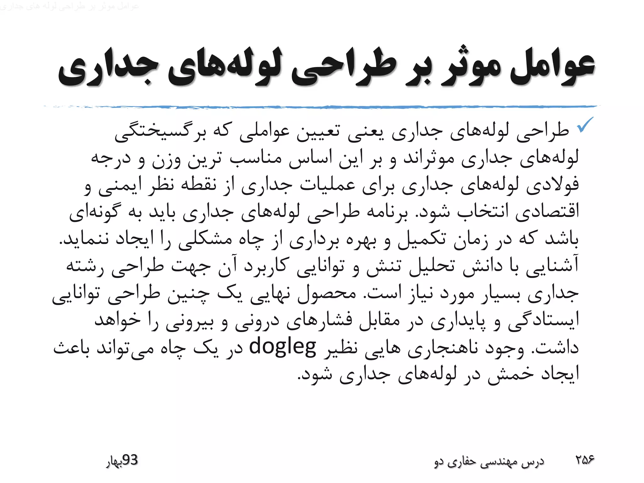 ‫لوله‬ ‫طراحی‬ ‫بر‬ ‫موثر‬ ‫عوامل‬‫جداری‬ ‫های‬
‫لوله‬ ‫طراحی‬‫برگسیختگی‬ ‫که‬ ‫عواملی‬ ‫تعیین‬ ‫یعنی‬ ‫جداری‬ ‫های‬
‫لوله‬‫مناسب‬ ‫اساس‬ ‫این‬ ‫بر‬ ‫و‬ ‫موثراند‬ ‫جداری‬ ‫های‬‫و‬ ‫وزن‬ ‫ترین‬‫درجه‬
‫لوله‬ ‫فوالدی‬‫و‬ ‫ایمنی‬ ‫نظر‬ ‫نقطه‬ ‫از‬ ‫جداری‬ ‫عملیات‬ ‫برای‬ ‫جداری‬ ‫های‬
‫شود‬ ‫انتخاب‬ ‫اقتصادی‬.‫لوله‬ ‫طراحی‬ ‫برنامه‬‫گون‬ ‫به‬ ‫باید‬ ‫جداری‬ ‫های‬‫ه‬‫ای‬
‫نن‬ ‫ایجاد‬ ‫را‬ ‫مشکلی‬ ‫چاه‬ ‫از‬ ‫برداری‬ ‫بهره‬ ‫و‬ ‫تکمیل‬ ‫زمان‬ ‫در‬ ‫که‬ ‫باشد‬‫ماید‬.
‫طراحی‬ ‫جهت‬ ‫آن‬ ‫کاربرد‬ ‫توانایی‬ ‫و‬ ‫تنش‬ ‫تحلیل‬ ‫دانش‬ ‫با‬ ‫آشنایی‬‫رشته‬
‫است‬ ‫نیاز‬ ‫مورد‬ ‫بسیار‬ ‫جداری‬.‫تو‬ ‫طراحی‬ ‫چنین‬ ‫یک‬ ‫نهایی‬ ‫محصول‬‫انایی‬
‫فشار‬ ‫مقابل‬ ‫در‬ ‫پایداری‬ ‫و‬ ‫ایستادگی‬‫خواهد‬ ‫را‬ ‫بیرونی‬ ‫و‬ ‫درونی‬ ‫های‬
‫داشت‬.‫نظیر‬ ‫هایی‬ ‫ناهنجاری‬ ‫وجود‬dogleg‫می‬ ‫چاه‬ ‫یک‬ ‫در‬‫باعث‬ ‫تواند‬
‫لوله‬ ‫در‬ ‫خمش‬ ‫ایجاد‬‫شود‬ ‫جداری‬ ‫های‬.
‫39بهار‬ ‫دو‬ ‫حفاری‬ ‫مهندسی‬ ‫درس‬ 256
 