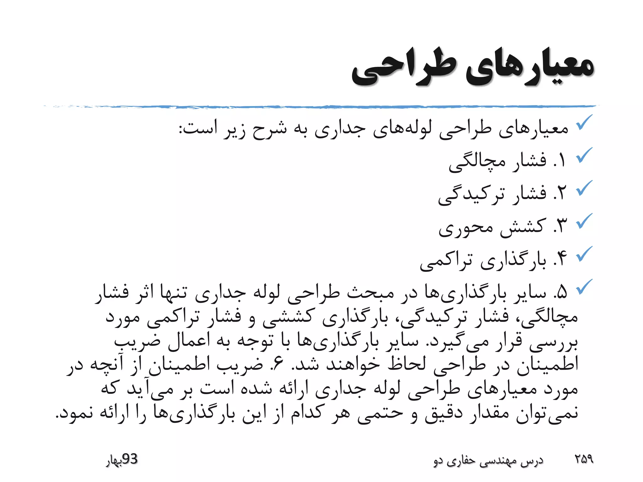 ‫طراحی‬ ‫معیارهای‬
‫لوله‬ ‫طراحی‬ ‫معیارهای‬‫است‬ ‫زیر‬ ‫شرح‬ ‫به‬ ‫جداری‬ ‫های‬:
1.‫مچال‬ ‫فشار‬‫گی‬
2.‫ترکیدگی‬ ‫فشار‬
3.‫محوری‬ ‫کشش‬
4.‫تراکمی‬ ‫بارگذاری‬
5.‫بارگذاری‬ ‫سایر‬‫فشار‬ ‫اثر‬ ‫تنها‬ ‫جداری‬ ‫لوله‬ ‫طراحی‬ ‫مبحث‬ ‫در‬ ‫ها‬
‫و‬ ‫کششی‬ ‫بارگذاری‬ ،‫ترکیدگی‬ ‫فشار‬ ،‫مچالگی‬‫فشار‬‫م‬ ‫تراکمی‬‫ورد‬
‫می‬ ‫قرار‬ ‫بررسی‬‫گیرد‬.‫بارگذاری‬ ‫سایر‬‫با‬ ‫ها‬‫ضریب‬ ‫اعمال‬ ‫به‬ ‫توجه‬
‫د‬ ‫اطمینان‬‫ر‬‫ش‬ ‫خواهند‬ ‫لحاظ‬ ‫طراحی‬‫د‬.6.‫ضریب‬‫در‬ ‫آنچه‬ ‫از‬ ‫اطمینان‬
‫طراحی‬ ‫معیارهای‬ ‫مورد‬‫لوله‬‫می‬ ‫بر‬ ‫است‬ ‫شده‬ ‫ارائه‬ ‫جداری‬‫که‬ ‫آید‬
‫نمی‬‫بارگذاری‬ ‫این‬ ‫از‬ ‫کدام‬ ‫هر‬ ‫حتمی‬ ‫و‬ ‫دقیق‬ ‫مقدار‬ ‫توان‬‫نمو‬ ‫ارائه‬ ‫را‬ ‫ها‬‫د‬.
‫39بهار‬ ‫دو‬ ‫حفاری‬ ‫مهندسی‬ ‫درس‬ 259
 