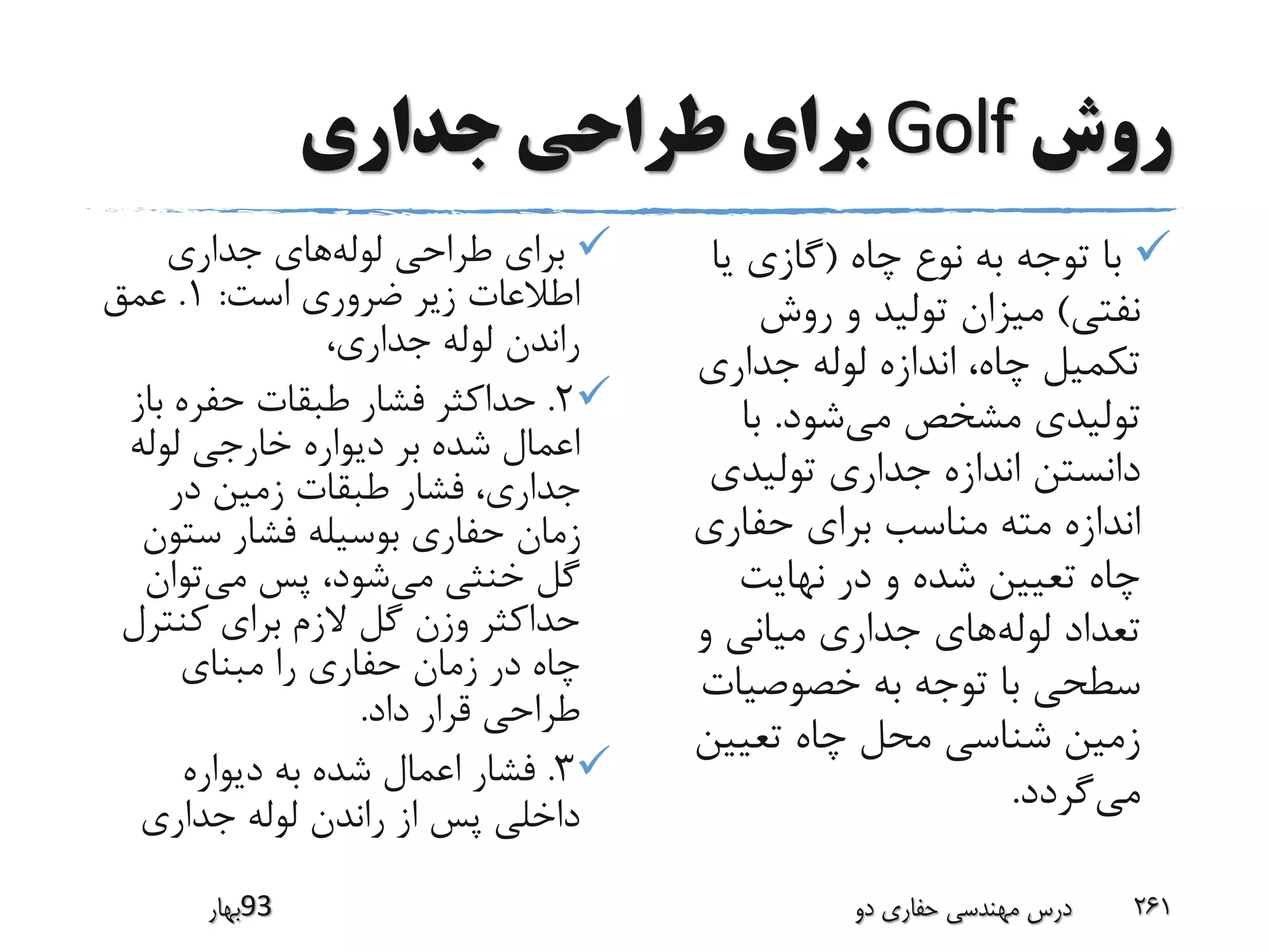 ‫روش‬Golf‫جداری‬ ‫طراحی‬ ‫برای‬
‫ب‬‫لوله‬ ‫طراحی‬ ‫رای‬‫جداری‬ ‫های‬
‫است‬ ‫ضروری‬ ‫زیر‬ ‫اطالعات‬:1.‫عمق‬
،‫جداری‬ ‫لوله‬ ‫راندن‬
2.‫ب‬ ‫حفره‬ ‫طبقات‬ ‫فشار‬ ‫حداکثر‬‫از‬
‫لوله‬ ‫خارجی‬ ‫دیواره‬ ‫بر‬ ‫شده‬ ‫اعمال‬
‫در‬ ‫زمین‬ ‫طبقات‬ ‫فشار‬ ،‫جداری‬
‫ستو‬ ‫فشار‬ ‫بوسیله‬ ‫حفاری‬ ‫زمان‬‫ن‬
‫می‬ ‫خنثی‬ ‫گل‬‫می‬ ‫پس‬ ،‫شود‬‫توان‬
‫کنتر‬ ‫برای‬ ‫الزم‬ ‫گل‬ ‫وزن‬ ‫حداکثر‬‫ل‬
‫مبنای‬ ‫را‬ ‫حفاری‬ ‫زمان‬ ‫در‬ ‫چاه‬
‫داد‬ ‫قرار‬ ‫طراحی‬.
3.‫دیواره‬ ‫به‬ ‫شده‬ ‫اعمال‬ ‫فشار‬
‫جداری‬ ‫لوله‬ ‫راندن‬ ‫از‬ ‫پس‬ ‫داخلی‬
‫چاه‬ ‫نوع‬ ‫به‬ ‫توجه‬ ‫با‬(‫یا‬ ‫گازی‬
‫نفتی‬)‫روش‬ ‫و‬ ‫تولید‬ ‫میزان‬
‫جداری‬ ‫لوله‬ ‫اندازه‬ ،‫چاه‬ ‫تکمیل‬
‫می‬ ‫مشخص‬ ‫تولیدی‬‫شود‬.‫با‬
‫تولیدی‬ ‫جداری‬ ‫اندازه‬ ‫دانستن‬
‫حفاری‬ ‫برای‬ ‫مناسب‬ ‫مته‬ ‫اندازه‬
‫نهایت‬ ‫در‬ ‫و‬ ‫شده‬ ‫تعیین‬ ‫چاه‬
‫لوله‬ ‫تعداد‬‫و‬ ‫میانی‬ ‫جداری‬ ‫های‬
‫خصوصیات‬ ‫به‬ ‫توجه‬ ‫با‬ ‫سطحی‬
‫تعیین‬ ‫چاه‬ ‫محل‬ ‫شناسی‬ ‫زمین‬
‫می‬‫گردد‬.
‫39بهار‬ ‫دو‬ ‫حفاری‬ ‫مهندسی‬ ‫درس‬ 261
 