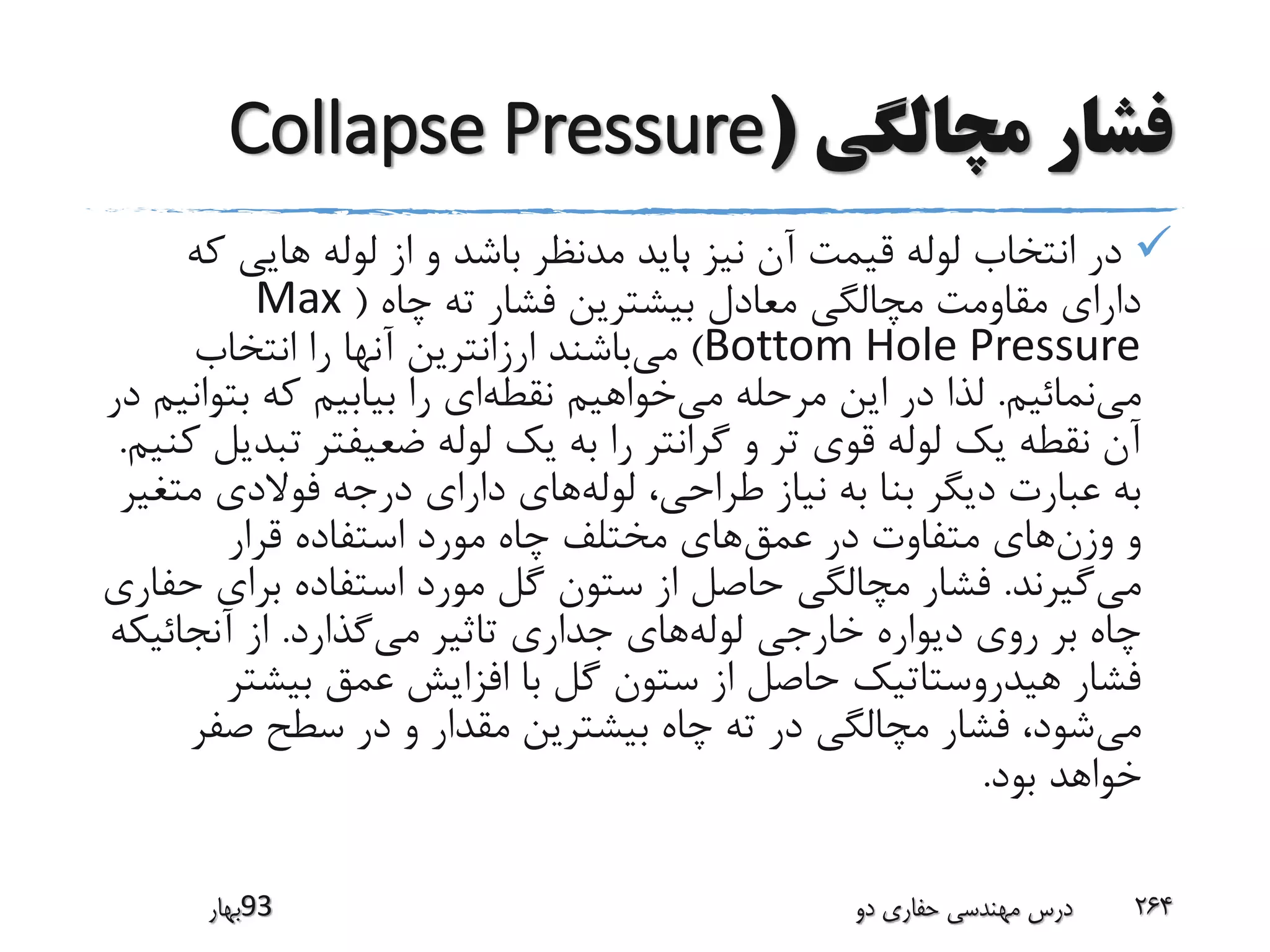 ‫مچالگی‬ ‫فشار‬(Collapse Pressure
‫ک‬ ‫هایی‬ ‫لوله‬ ‫از‬ ‫و‬ ‫باشد‬ ‫مدنظر‬ ‫باید‬ ‫نیز‬ ‫آن‬ ‫قیمت‬ ‫لوله‬ ‫انتخاب‬ ‫در‬‫ه‬
‫چاه‬ ‫ته‬ ‫فشار‬ ‫بیشترین‬ ‫معادل‬ ‫مچالگی‬ ‫مقاومت‬ ‫دارای‬(Max
Bottom Hole Pressure)‫می‬‫انتخاب‬ ‫را‬ ‫آنها‬ ‫ارزانترین‬ ‫باشند‬
‫می‬‫نمائیم‬.‫می‬ ‫مرحله‬ ‫این‬ ‫در‬ ‫لذا‬‫نقطه‬ ‫خواهیم‬‫بت‬ ‫که‬ ‫بیابیم‬ ‫را‬ ‫ای‬‫در‬ ‫وانیم‬
‫تب‬ ‫ضعیفتر‬ ‫لوله‬ ‫یک‬ ‫به‬ ‫را‬ ‫گرانتر‬ ‫و‬ ‫تر‬ ‫قوی‬ ‫لوله‬ ‫یک‬ ‫نقطه‬ ‫آن‬‫کنیم‬ ‫دیل‬.
‫لوله‬ ،‫طراحی‬ ‫نیاز‬ ‫به‬ ‫بنا‬ ‫دیگر‬ ‫عبارت‬ ‫به‬‫مت‬ ‫فوالدی‬ ‫درجه‬ ‫دارای‬ ‫های‬‫غیر‬
‫وزن‬ ‫و‬‫عمق‬ ‫در‬ ‫متفاوت‬ ‫های‬‫قرار‬ ‫استفاده‬ ‫مورد‬ ‫چاه‬ ‫مختلف‬ ‫های‬
‫می‬‫گیرند‬.‫برای‬ ‫استفاده‬ ‫مورد‬ ‫گل‬ ‫ستون‬ ‫از‬ ‫حاصل‬ ‫مچالگی‬ ‫فشار‬‫حفاری‬
‫لوله‬ ‫خارجی‬ ‫دیواره‬ ‫روی‬ ‫بر‬ ‫چاه‬‫می‬ ‫تاثیر‬ ‫جداری‬ ‫های‬‫گذارد‬.‫آنجائیک‬ ‫از‬‫ه‬
‫بیشت‬ ‫عمق‬ ‫افزایش‬ ‫با‬ ‫گل‬ ‫ستون‬ ‫از‬ ‫حاصل‬ ‫هیدروستاتیک‬ ‫فشار‬‫ر‬
‫می‬‫صف‬ ‫سطح‬ ‫در‬ ‫و‬ ‫مقدار‬ ‫بیشترین‬ ‫چاه‬ ‫ته‬ ‫در‬ ‫مچالگی‬ ‫فشار‬ ،‫شود‬‫ر‬
‫بود‬ ‫خواهد‬.
‫39بهار‬ ‫دو‬ ‫حفاری‬ ‫مهندسی‬ ‫درس‬ 264
.
 
