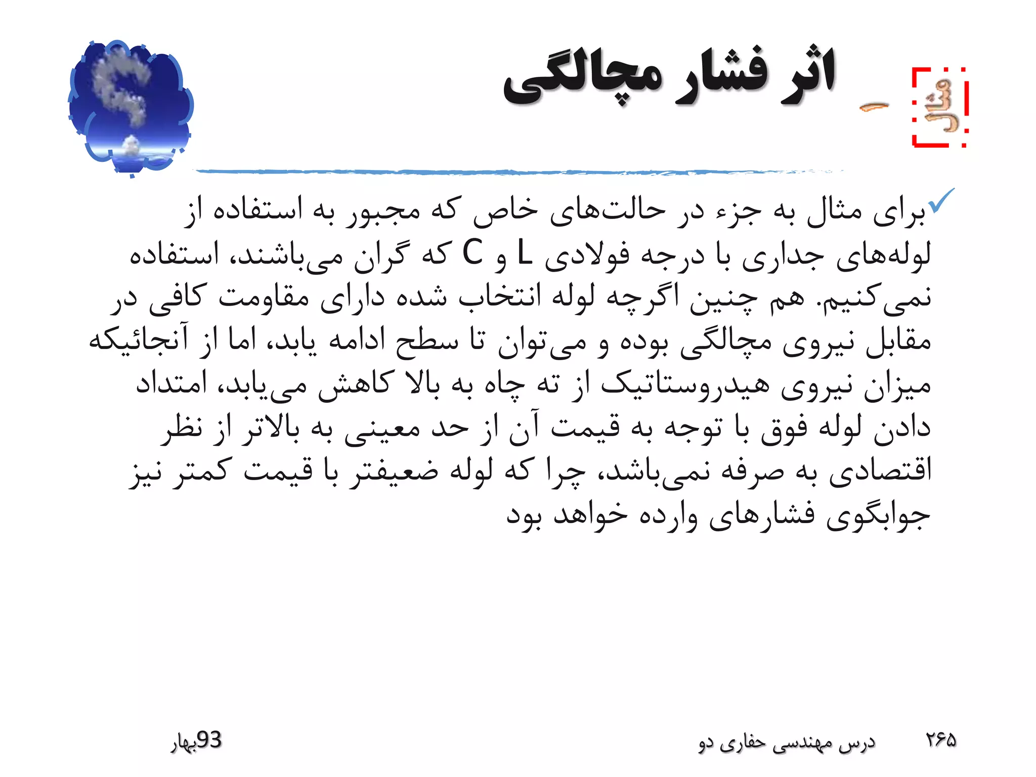 ‫مچالگی‬ ‫فشار‬ ‫اثر‬
‫حالت‬ ‫در‬ ‫جزء‬ ‫به‬ ‫مثال‬ ‫برای‬‫از‬ ‫استفاده‬ ‫به‬ ‫مجبور‬ ‫که‬ ‫خاص‬ ‫های‬
‫لوله‬‫فوالدی‬ ‫درجه‬ ‫با‬ ‫جداری‬ ‫های‬L‫و‬C‫می‬ ‫گران‬ ‫که‬‫استفاده‬ ،‫باشند‬
‫نمی‬‫کنیم‬.‫د‬ ‫کافی‬ ‫مقاومت‬ ‫دارای‬ ‫شده‬ ‫انتخاب‬ ‫لوله‬ ‫اگرچه‬ ‫چنین‬ ‫هم‬‫ر‬
‫می‬ ‫و‬ ‫بوده‬ ‫مچالگی‬ ‫نیروی‬ ‫مقابل‬‫آنج‬ ‫از‬ ‫اما‬ ،‫یابد‬ ‫ادامه‬ ‫سطح‬ ‫تا‬ ‫توان‬‫ائیکه‬
‫می‬ ‫کاهش‬ ‫باال‬ ‫به‬ ‫چاه‬ ‫ته‬ ‫از‬ ‫هیدروستاتیک‬ ‫نیروی‬ ‫میزان‬‫امت‬ ،‫یابد‬‫داد‬
‫نظ‬ ‫از‬ ‫باالتر‬ ‫به‬ ‫معینی‬ ‫حد‬ ‫از‬ ‫آن‬ ‫قیمت‬ ‫به‬ ‫توجه‬ ‫با‬ ‫فوق‬ ‫لوله‬ ‫دادن‬‫ر‬
‫نمی‬ ‫صرفه‬ ‫به‬ ‫اقتصادی‬‫ک‬ ‫قیمت‬ ‫با‬ ‫ضعیفتر‬ ‫لوله‬ ‫که‬ ‫چرا‬ ،‫باشد‬‫نیز‬ ‫متر‬
‫بود‬ ‫خواهد‬ ‫وارده‬ ‫فشارهای‬ ‫جوابگوی‬
‫39بهار‬ ‫دو‬ ‫حفاری‬ ‫مهندسی‬ ‫درس‬ 265
 