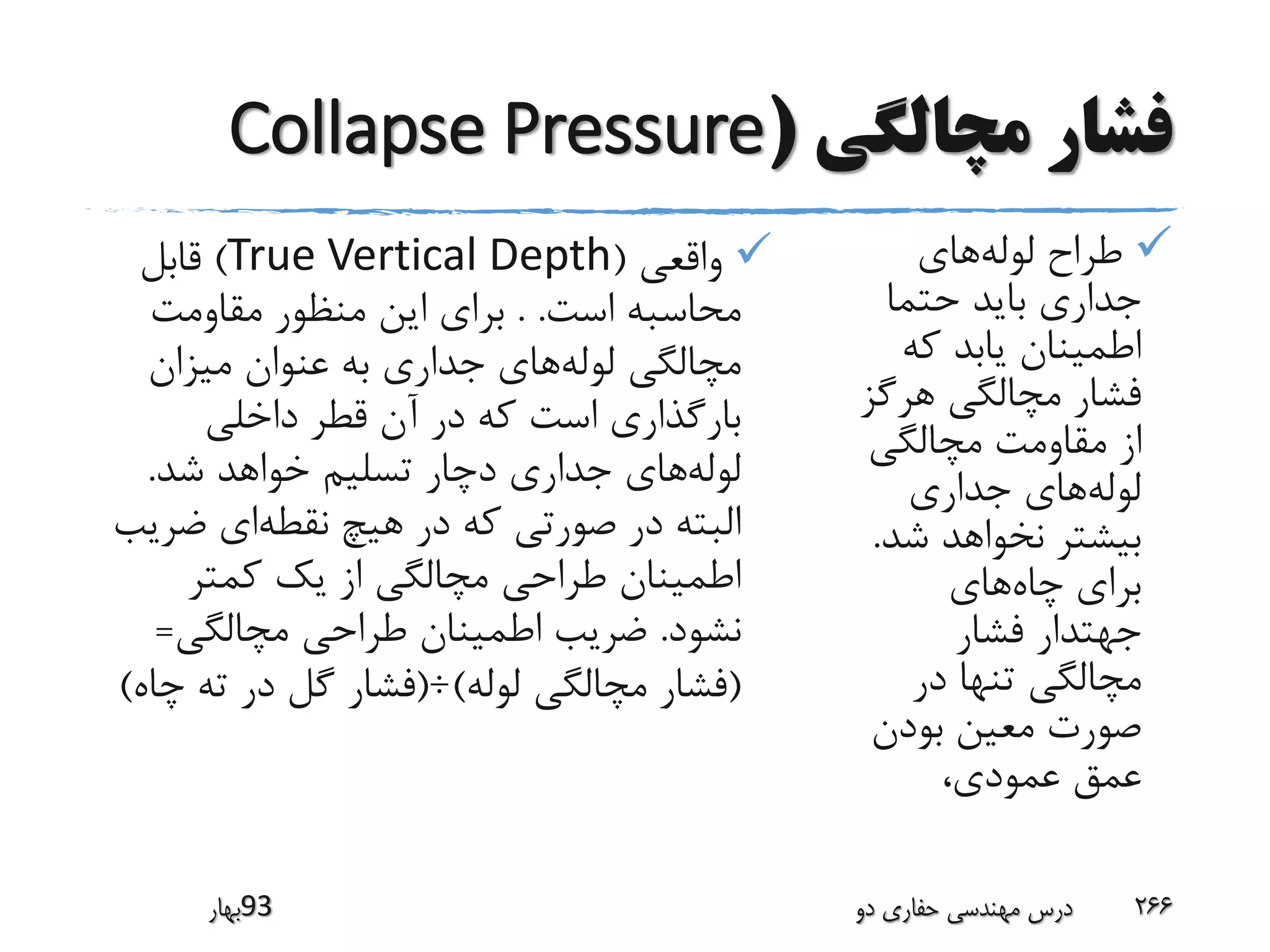‫مچالگی‬ ‫فشار‬(Collapse Pressure
‫لوله‬ ‫طراح‬‫های‬
‫حتما‬ ‫باید‬ ‫جداری‬
‫که‬ ‫یابد‬ ‫اطمینان‬
‫هرگ‬ ‫مچالگی‬ ‫فشار‬‫ز‬
‫مچالگی‬ ‫مقاومت‬ ‫از‬
‫لوله‬‫جداری‬ ‫های‬
‫ش‬ ‫نخواهد‬ ‫بیشتر‬‫د‬.
‫چاه‬ ‫برای‬‫های‬
‫فشار‬ ‫جهتدار‬
‫در‬ ‫تنها‬ ‫مچالگی‬
‫بودن‬ ‫معین‬ ‫صورت‬
‫عمودی‬ ‫عمق‬،
‫واقعی‬(True Vertical Depth)‫قابل‬
‫است‬ ‫محاسبه‬. .‫مقاومت‬ ‫منظور‬ ‫این‬ ‫برای‬
‫لوله‬ ‫مچالگی‬‫میزان‬ ‫عنوان‬ ‫به‬ ‫جداری‬ ‫های‬
‫داخلی‬ ‫قطر‬ ‫آن‬ ‫در‬ ‫که‬ ‫است‬ ‫بارگذاری‬
‫لوله‬‫شد‬ ‫خواهد‬ ‫تسلیم‬ ‫دچار‬ ‫جداری‬ ‫های‬.
‫نقطه‬ ‫هیچ‬ ‫در‬ ‫که‬ ‫صورتی‬ ‫در‬ ‫البته‬‫ض‬ ‫ای‬‫ریب‬
‫کمتر‬ ‫یک‬ ‫از‬ ‫مچالگی‬ ‫طراحی‬ ‫اطمینان‬
‫نشود‬.‫مچالگی‬ ‫طراحی‬ ‫اطمینان‬ ‫ضریب‬=
(‫لوله‬ ‫مچالگی‬ ‫فشار‬)÷(‫چ‬ ‫ته‬ ‫در‬ ‫گل‬ ‫فشار‬‫اه‬)
‫39بهار‬ ‫دو‬ ‫حفاری‬ ‫مهندسی‬ ‫درس‬ 266
 
