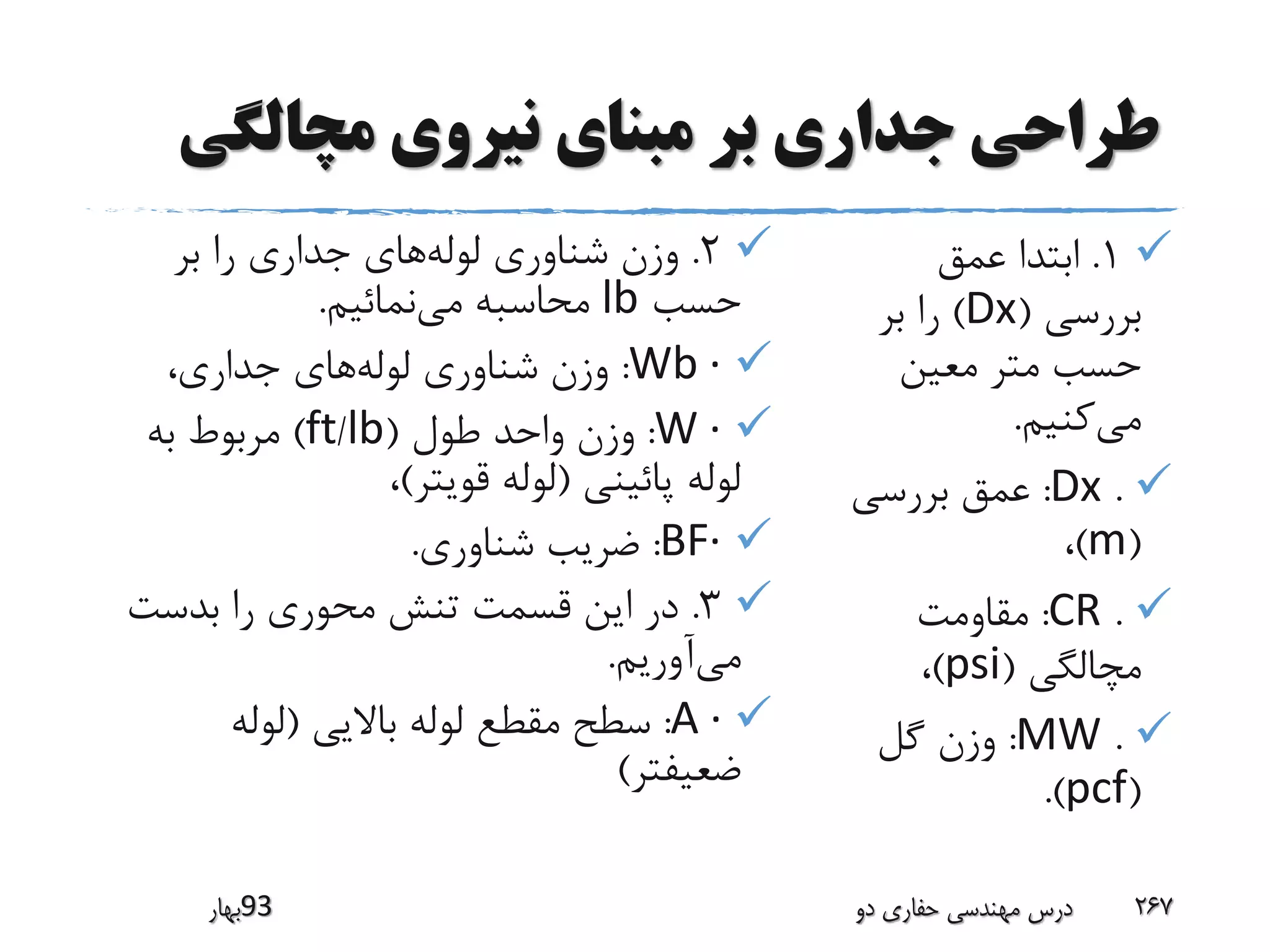 ‫مچالگی‬ ‫نیروی‬ ‫مبنای‬ ‫بر‬ ‫جداری‬ ‫طراحی‬
1.‫عمق‬ ‫ابتدا‬
‫بررسی‬(Dx)‫بر‬ ‫را‬
‫معین‬ ‫متر‬ ‫حسب‬
‫می‬‫کنیم‬.
.Dx:‫بررسی‬ ‫عمق‬
(m)،
.CR:‫مقاومت‬
‫مچالگی‬(psi)،
.MW:‫گل‬ ‫وزن‬
(pcf.)
2.‫لوله‬ ‫شناوری‬ ‫وزن‬‫بر‬ ‫را‬ ‫جداری‬ ‫های‬
‫حسب‬lb‫می‬ ‫محاسبه‬‫نمائیم‬.
·Wb:‫لوله‬ ‫شناوری‬ ‫وزن‬،‫جداری‬ ‫های‬
·W:‫طول‬ ‫واحد‬ ‫وزن‬(lb/ft)‫به‬ ‫مربوط‬
‫پائینی‬ ‫لوله‬(‫قویتر‬ ‫لوله‬)،
·BF:‫شناوری‬ ‫ضریب‬.
3.‫بدست‬ ‫را‬ ‫محوری‬ ‫تنش‬ ‫قسمت‬ ‫این‬ ‫در‬
‫می‬‫آوریم‬.
·A:‫باالیی‬ ‫لوله‬ ‫مقطع‬ ‫سطح‬(‫لوله‬
‫ضعیفتر‬)
‫39بهار‬ ‫دو‬ ‫حفاری‬ ‫مهندسی‬ ‫درس‬ 267
 