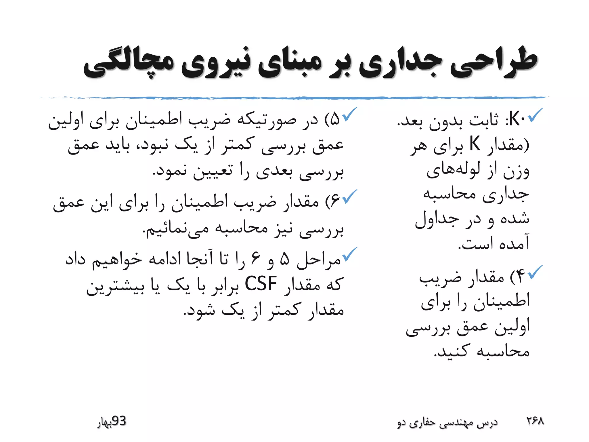 ‫مچالگی‬ ‫نیروی‬ ‫مبنای‬ ‫بر‬ ‫جداری‬ ‫طراحی‬
·K:‫بع‬ ‫بدون‬ ‫ثابت‬‫د‬.
(‫مقدار‬K‫هر‬ ‫برای‬
‫لوله‬ ‫از‬ ‫وزن‬‫های‬
‫محاسبه‬ ‫جداری‬
‫جداول‬ ‫در‬ ‫و‬ ‫شده‬
‫است‬ ‫آمده‬.
4)‫ضریب‬ ‫مقدار‬
‫برای‬ ‫را‬ ‫اطمینان‬
‫بررسی‬ ‫عمق‬ ‫اولین‬
‫کنید‬ ‫محاسبه‬.
5)‫او‬ ‫برای‬ ‫اطمینان‬ ‫ضریب‬ ‫صورتیکه‬ ‫در‬‫لین‬
‫عم‬ ‫باید‬ ،‫نبود‬ ‫یک‬ ‫از‬ ‫کمتر‬ ‫بررسی‬ ‫عمق‬‫ق‬
‫نمود‬ ‫تعیین‬ ‫را‬ ‫بعدی‬ ‫بررسی‬.
6)‫عمق‬ ‫این‬ ‫برای‬ ‫را‬ ‫اطمینان‬ ‫ضریب‬ ‫مقدار‬
‫می‬ ‫محاسبه‬ ‫نیز‬ ‫بررسی‬‫نمائیم‬.
‫مراحل‬5‫و‬6‫داد‬ ‫خواهیم‬ ‫ادامه‬ ‫آنجا‬ ‫تا‬ ‫را‬
‫مقدار‬ ‫که‬CSF‫بیشترین‬ ‫یا‬ ‫یک‬ ‫با‬ ‫برابر‬
‫شود‬ ‫یک‬ ‫از‬ ‫کمتر‬ ‫مقدار‬.
‫39بهار‬ ‫دو‬ ‫حفاری‬ ‫مهندسی‬ ‫درس‬ 268
 