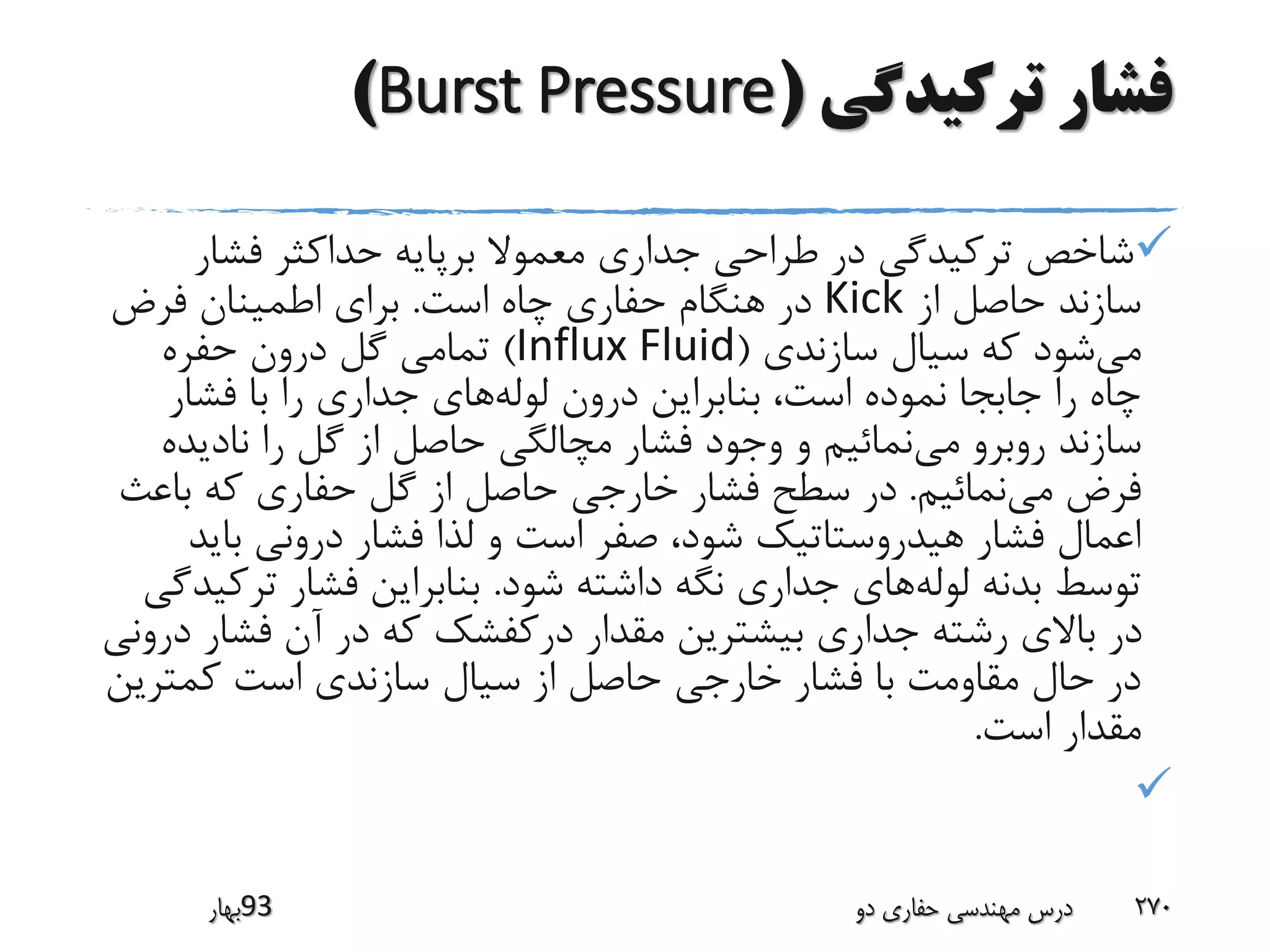 ‫ترکیدگی‬ ‫فشار‬(Burst Pressure)
‫فشار‬ ‫حداکثر‬ ‫برپایه‬ ‫معموال‬ ‫جداری‬ ‫طراحی‬ ‫در‬ ‫ترکیدگی‬ ‫شاخص‬
‫از‬ ‫حاصل‬ ‫سازند‬Kick‫است‬ ‫چاه‬ ‫حفاری‬ ‫هنگام‬ ‫در‬.‫فرض‬ ‫اطمینان‬ ‫برای‬
‫می‬‫سازندی‬ ‫سیال‬ ‫که‬ ‫شود‬(Influx Fluid)‫درون‬ ‫گل‬ ‫تمامی‬‫حفره‬
‫لوله‬ ‫درون‬ ‫بنابراین‬ ،‫است‬ ‫نموده‬ ‫جابجا‬ ‫را‬ ‫چاه‬‫فشار‬ ‫با‬ ‫را‬ ‫جداری‬ ‫های‬
‫می‬ ‫روبرو‬ ‫سازند‬‫نادید‬ ‫را‬ ‫گل‬ ‫از‬ ‫حاصل‬ ‫مچالگی‬ ‫فشار‬ ‫وجود‬ ‫و‬ ‫نمائیم‬‫ه‬
‫می‬ ‫فرض‬‫نمائیم‬.‫باع‬ ‫که‬ ‫حفاری‬ ‫گل‬ ‫از‬ ‫حاصل‬ ‫خارجی‬ ‫فشار‬ ‫سطح‬ ‫در‬‫ث‬
‫بای‬ ‫درونی‬ ‫فشار‬ ‫لذا‬ ‫و‬ ‫است‬ ‫صفر‬ ،‫شود‬ ‫هیدروستاتیک‬ ‫فشار‬ ‫اعمال‬‫د‬
‫لوله‬ ‫بدنه‬ ‫توسط‬‫شود‬ ‫داشته‬ ‫نگه‬ ‫جداری‬ ‫های‬.‫تر‬ ‫فشار‬ ‫بنابراین‬‫کیدگی‬
‫درکفشک‬ ‫مقدار‬ ‫بیشترین‬ ‫جداری‬ ‫رشته‬ ‫باالی‬ ‫در‬‫فشار‬ ‫آن‬ ‫در‬ ‫که‬‫درونی‬
‫کمتری‬ ‫است‬ ‫سازندی‬ ‫سیال‬ ‫از‬ ‫حاصل‬ ‫خارجی‬ ‫فشار‬ ‫با‬ ‫مقاومت‬ ‫حال‬ ‫در‬‫ن‬
‫است‬ ‫مقدار‬.

‫39بهار‬ ‫دو‬ ‫حفاری‬ ‫مهندسی‬ ‫درس‬ 270
 