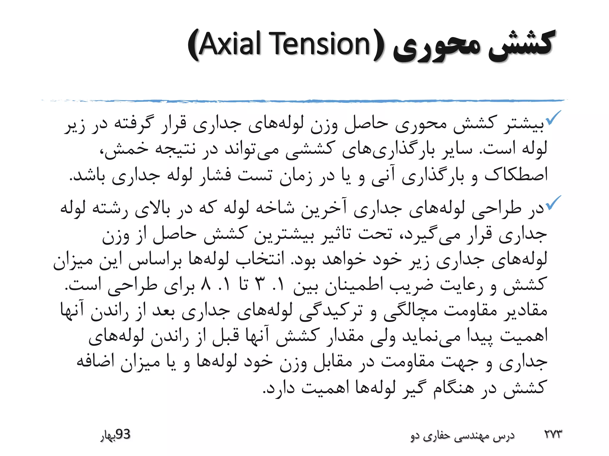 ‫محوری‬ ‫کشش‬(Axial Tension)
‫لوله‬ ‫وزن‬ ‫حاصل‬ ‫محوری‬ ‫کشش‬ ‫بیشتر‬‫زی‬ ‫در‬ ‫گرفته‬ ‫قرار‬ ‫جداری‬ ‫های‬‫ر‬
‫است‬ ‫لوله‬.‫بارگذاری‬ ‫سایر‬‫می‬ ‫کششی‬ ‫های‬‫نتیجه‬ ‫در‬ ‫تواند‬،‫خمش‬
‫اصطکا‬‫ک‬‫باش‬ ‫جداری‬ ‫لوله‬ ‫فشار‬ ‫تست‬ ‫زمان‬ ‫در‬ ‫یا‬ ‫و‬ ‫آنی‬ ‫بارگذاری‬ ‫و‬‫د‬.
‫لوله‬ ‫طراحی‬ ‫در‬‫لول‬ ‫رشته‬ ‫باالی‬ ‫در‬ ‫که‬ ‫لوله‬ ‫شاخه‬ ‫آخرین‬ ‫جداری‬ ‫های‬‫ه‬
‫می‬ ‫قرار‬ ‫جداری‬‫وزن‬ ‫از‬ ‫حاصل‬ ‫کشش‬ ‫بیشترین‬ ‫تاثیر‬ ‫تحت‬ ،‫گیرد‬
‫لوله‬‫بود‬ ‫خواهد‬ ‫خود‬ ‫زیر‬ ‫جداری‬ ‫های‬.‫لوله‬ ‫انتخاب‬‫میزان‬ ‫این‬ ‫براساس‬ ‫ها‬
‫بین‬ ‫اطمینان‬ ‫ضریب‬ ‫رعایت‬ ‫و‬ ‫کشش‬1.3‫تا‬1.8‫است‬ ‫طراحی‬ ‫برای‬.
‫لوله‬ ‫ترکیدگی‬ ‫و‬ ‫مچالگی‬ ‫مقاومت‬ ‫مقادیر‬‫آ‬ ‫راندن‬ ‫از‬ ‫بعد‬ ‫جداری‬ ‫های‬‫نها‬
‫می‬ ‫پیدا‬ ‫اهمیت‬‫لوله‬ ‫راندن‬ ‫از‬ ‫قبل‬ ‫آنها‬ ‫کشش‬ ‫مقدار‬ ‫ولی‬ ‫نماید‬‫های‬
‫لوله‬ ‫خود‬ ‫وزن‬ ‫مقابل‬ ‫در‬ ‫مقاومت‬ ‫جهت‬ ‫و‬ ‫جداری‬‫اضافه‬ ‫میزان‬ ‫یا‬ ‫و‬ ‫ها‬
‫لوله‬ ‫گیر‬ ‫هنگام‬ ‫در‬ ‫کشش‬‫دارد‬ ‫اهمیت‬ ‫ها‬.
‫39بهار‬ ‫دو‬ ‫حفاری‬ ‫مهندسی‬ ‫درس‬ 273
 
