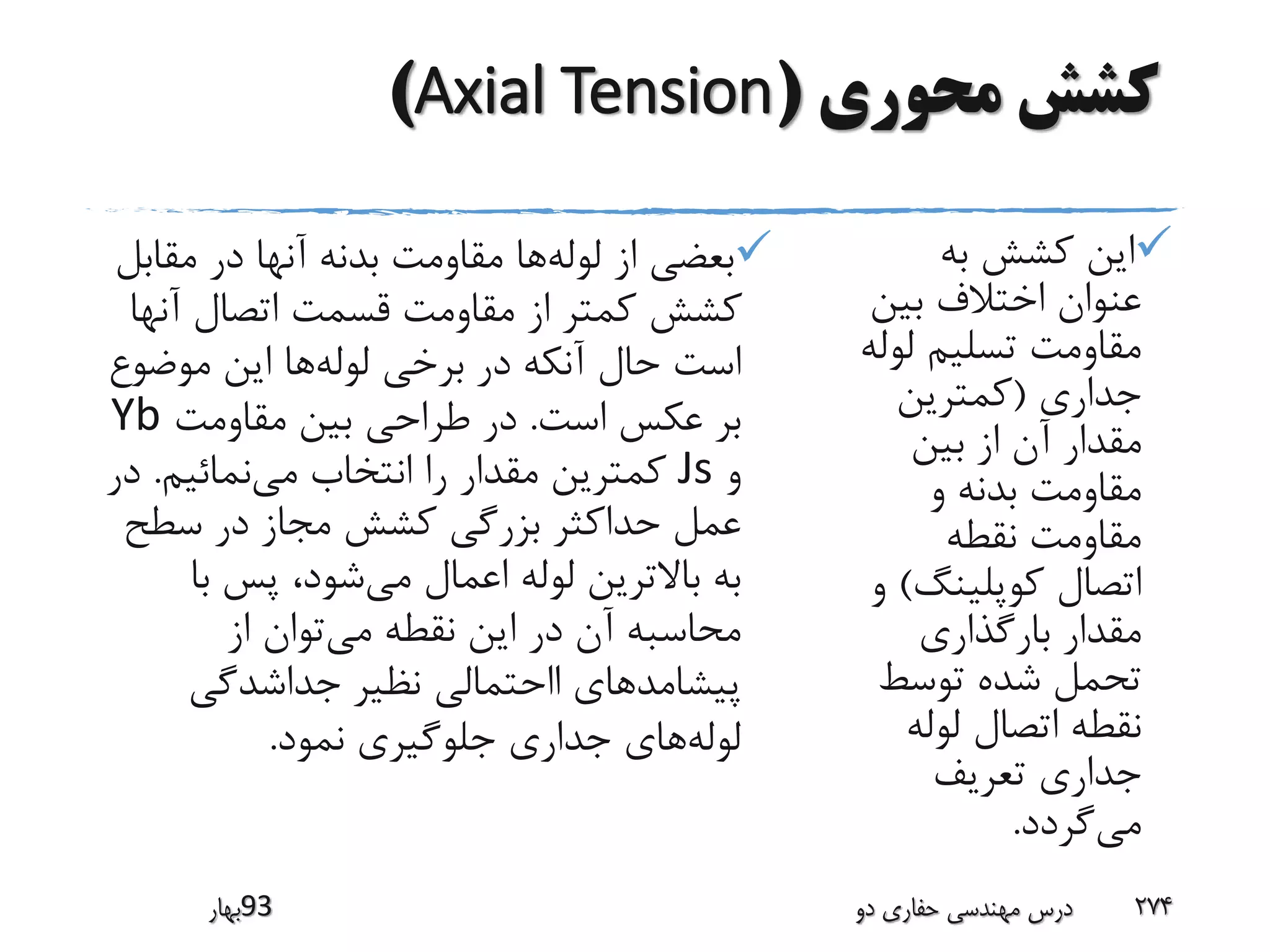 ‫محوری‬ ‫کشش‬(Axial Tension)
‫به‬ ‫کشش‬ ‫این‬
‫بین‬ ‫اختالف‬ ‫عنوان‬
‫لو‬ ‫تسلیم‬ ‫مقاومت‬‫له‬
‫جداری‬(‫کمترین‬
‫بین‬ ‫از‬ ‫آن‬ ‫مقدار‬
‫و‬ ‫بدنه‬ ‫مقاومت‬
‫نقطه‬ ‫مقاومت‬
‫کوپلینگ‬ ‫اتصال‬)‫و‬
‫بارگذاری‬ ‫مقدار‬
‫توسط‬ ‫شده‬ ‫تحمل‬
‫لوله‬ ‫اتصال‬ ‫نقطه‬
‫تعریف‬ ‫جداری‬
‫می‬‫گردد‬.
‫لوله‬ ‫از‬ ‫بعضی‬‫مقاب‬ ‫در‬ ‫آنها‬ ‫بدنه‬ ‫مقاومت‬ ‫ها‬‫ل‬
‫آن‬ ‫اتصال‬ ‫قسمت‬ ‫مقاومت‬ ‫از‬ ‫کمتر‬ ‫کشش‬‫ها‬
‫لوله‬ ‫برخی‬ ‫در‬ ‫آنکه‬ ‫حال‬ ‫است‬‫موضو‬ ‫این‬ ‫ها‬‫ع‬
‫است‬ ‫عکس‬ ‫بر‬.‫طراحی‬ ‫در‬‫مقاومت‬ ‫بین‬Yb
‫و‬Js‫می‬ ‫انتخاب‬ ‫را‬ ‫مقدار‬ ‫کمترین‬‫نمائیم‬.‫در‬
‫سطح‬ ‫در‬ ‫مجاز‬ ‫کشش‬ ‫بزرگی‬ ‫حداکثر‬ ‫عمل‬
‫می‬ ‫اعمال‬ ‫لوله‬ ‫باالترین‬ ‫به‬‫با‬ ‫پس‬ ،‫شود‬
‫می‬ ‫نقطه‬ ‫این‬ ‫در‬ ‫آن‬ ‫محاسبه‬‫از‬ ‫توان‬
‫جداشدگی‬ ‫نظیر‬ ‫ااحتمالی‬ ‫پیشامدهای‬
‫لوله‬‫جدار‬ ‫های‬‫ی‬‫نمود‬ ‫جلوگیری‬.
‫39بهار‬ ‫دو‬ ‫حفاری‬ ‫مهندسی‬ ‫درس‬ 274
 