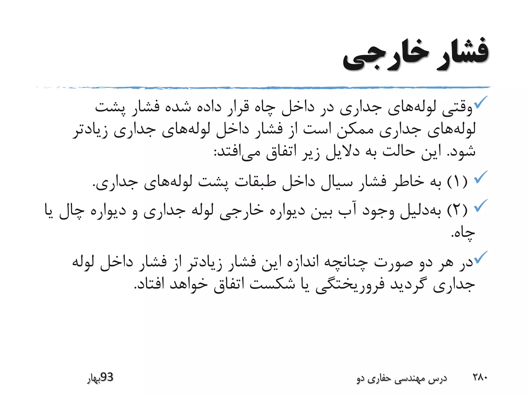 ‫خارجی‬ ‫فشار‬
‫پشت‬ ‫فشار‬ ‫شده‬ ‫داده‬ ‫قرار‬ ‫چاه‬ ‫داخل‬ ‫در‬ ‫جداری‬ ‫های‬‫لوله‬ ‫وقتی‬
‫زیادتر‬ ‫جداری‬ ‫های‬‫لوله‬ ‫داخل‬ ‫فشار‬ ‫از‬ ‫است‬ ‫ممکن‬ ‫جداری‬ ‫های‬‫لوله‬
‫شود‬.‫افتد‬‫می‬ ‫اتفاق‬ ‫زیر‬ ‫دالیل‬ ‫به‬ ‫حالت‬ ‫این‬:
(1)‫به‬‫جداری‬ ‫های‬‫لوله‬ ‫پشت‬ ‫طبقات‬ ‫داخل‬ ‫سیال‬ ‫فشار‬ ‫خاطر‬.
(2)‫ی‬ ‫چال‬ ‫دیواره‬ ‫و‬ ‫جداری‬ ‫لوله‬ ‫خارجی‬ ‫دیواره‬ ‫بین‬ ‫آب‬ ‫وجود‬ ‫دلیل‬‫به‬‫ا‬
‫چاه‬.
‫لوله‬ ‫داخل‬ ‫فشار‬ ‫از‬ ‫زیادتر‬ ‫فشار‬ ‫این‬ ‫اندازه‬ ‫چنانچه‬ ‫صورت‬ ‫دو‬ ‫هر‬ ‫در‬
‫افتاد‬ ‫خواهد‬ ‫اتفاق‬ ‫شکست‬ ‫یا‬ ‫فروریختگی‬ ‫گردید‬ ‫جداری‬.
‫39بهار‬ ‫دو‬ ‫حفاری‬ ‫مهندسی‬ ‫درس‬ 280
 