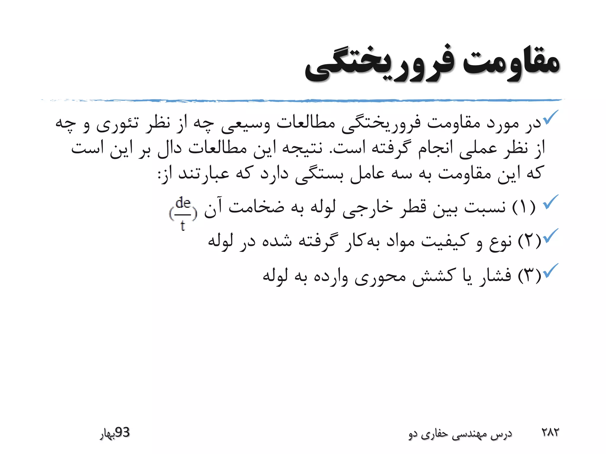 ‫فروریختگی‬ ‫مقاومت‬
‫و‬ ‫تئوری‬ ‫نظر‬ ‫از‬ ‫چه‬ ‫وسیعی‬ ‫مطالعات‬ ‫فروریختگی‬ ‫مقاومت‬ ‫مورد‬ ‫در‬‫چه‬
‫است‬ ‫گرفته‬ ‫انجام‬ ‫عملی‬ ‫نظر‬ ‫از‬.‫ا‬ ‫این‬ ‫بر‬ ‫دال‬ ‫مطالعات‬ ‫این‬ ‫نتیجه‬‫ست‬
‫از‬ ‫عبارتند‬ ‫که‬ ‫دارد‬ ‫بستگی‬ ‫عامل‬ ‫سه‬ ‫به‬ ‫مقاومت‬ ‫این‬ ‫که‬:
(1)‫آن‬ ‫ضخامت‬ ‫به‬ ‫لوله‬ ‫خارجی‬ ‫قطر‬ ‫بین‬ ‫نسبت‬
(2)‫لوله‬ ‫در‬ ‫شده‬ ‫گرفته‬ ‫کار‬‫به‬ ‫مواد‬ ‫کیفیت‬ ‫و‬ ‫نوع‬
(3)‫لوله‬ ‫به‬ ‫وارده‬ ‫محوری‬ ‫کشش‬ ‫یا‬ ‫فشار‬
‫39بهار‬ ‫دو‬ ‫حفاری‬ ‫مهندسی‬ ‫درس‬ 282
 