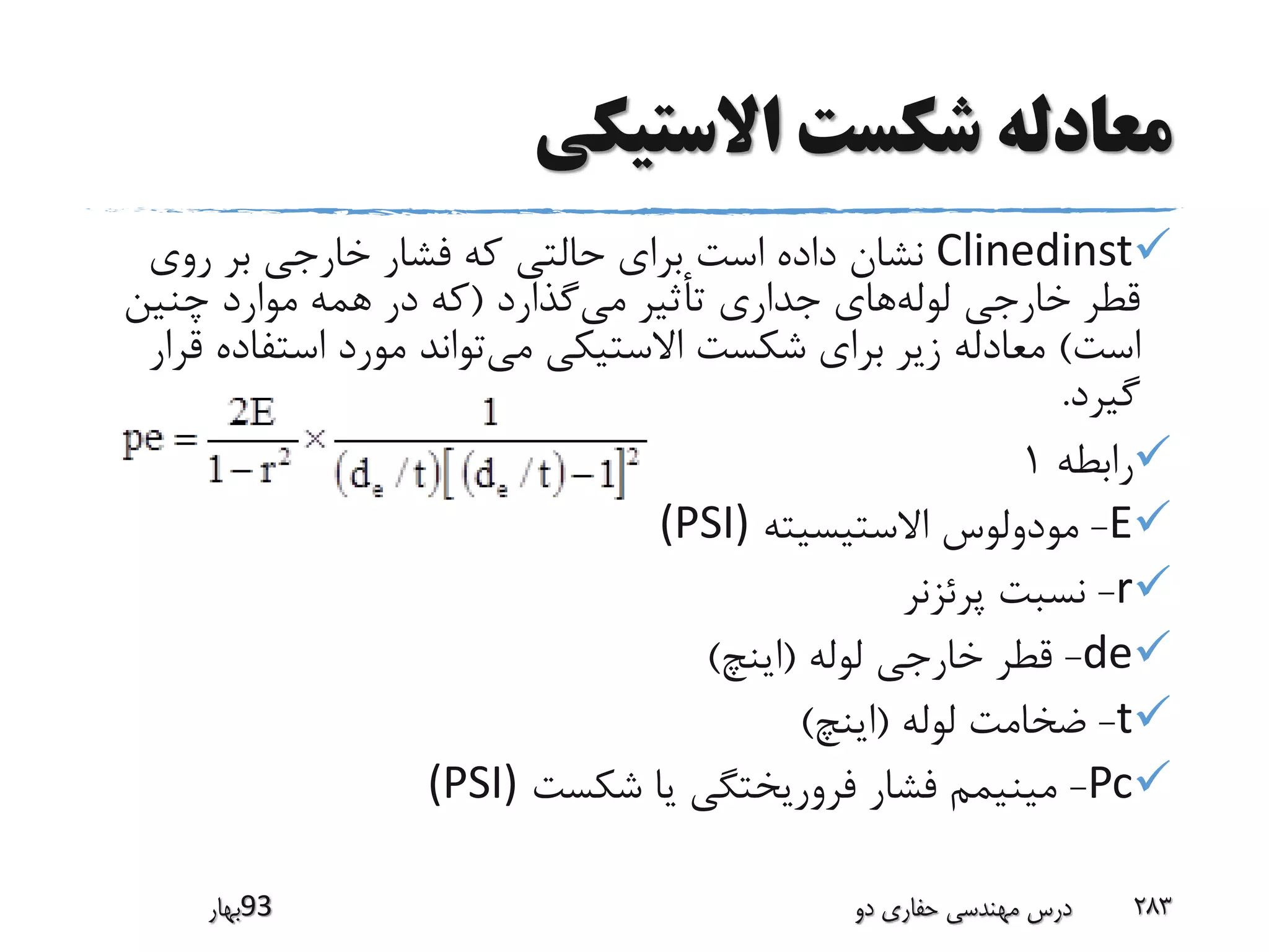 ‫االستیکی‬ ‫شکست‬ ‫معادله‬
Clinedinst‫روی‬ ‫بر‬ ‫خارجی‬ ‫فشار‬ ‫که‬ ‫حالتی‬ ‫برای‬ ‫است‬ ‫داده‬ ‫نشان‬
‫گذارد‬‫می‬ ‫تأثیر‬ ‫جداری‬ ‫های‬‫لوله‬ ‫خارجی‬ ‫قطر‬(‫چنین‬ ‫موارد‬ ‫همه‬ ‫در‬ ‫که‬
‫است‬)‫استفا‬ ‫مورد‬ ‫تواند‬‫می‬ ‫االستیکی‬ ‫شکست‬ ‫برای‬ ‫زیر‬ ‫معادله‬‫قرار‬ ‫ده‬
‫گیرد‬.
‫رابطه‬1
E-‫االستیسیته‬ ‫مودولوس‬(PSI)
r-‫پرئزنر‬ ‫نسبت‬
de-‫لوله‬ ‫خارجی‬ ‫قطر‬(‫اینچ‬)
t-‫لوله‬ ‫ضخامت‬(‫اینچ‬)
Pc-‫شکست‬ ‫یا‬ ‫فروریختگی‬ ‫فشار‬ ‫مینیمم‬(PSI)
‫39بهار‬ ‫دو‬ ‫حفاری‬ ‫مهندسی‬ ‫درس‬ 283
 