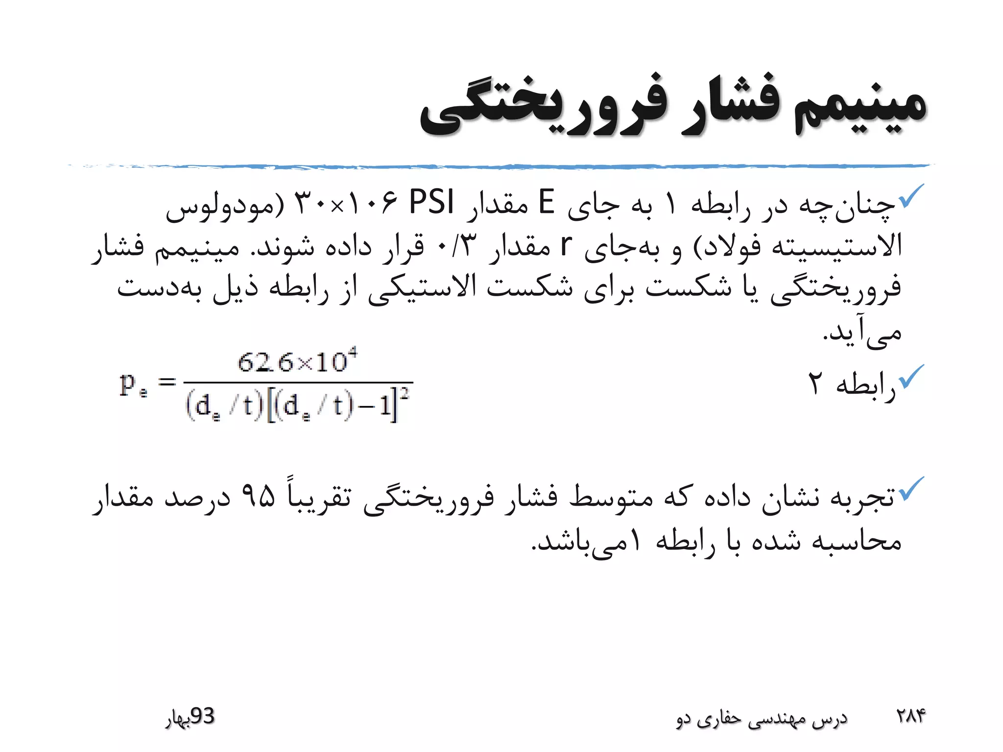 ‫فروریختگی‬ ‫فشار‬ ‫مینیمم‬
‫رابطه‬ ‫در‬ ‫چه‬‫چنان‬1‫جای‬ ‫به‬E‫مقدار‬PSI106×30(‫مودولوس‬
‫فوالد‬ ‫االستیسیته‬)‫جای‬‫به‬ ‫و‬r‫مقدار‬0/3‫شوند‬ ‫داده‬ ‫قرار‬.‫فشار‬ ‫مینیمم‬
‫ذی‬ ‫رابطه‬ ‫از‬ ‫االستیکی‬ ‫شکست‬ ‫برای‬ ‫شکست‬ ‫یا‬ ‫فروریختگی‬‫دست‬‫به‬ ‫ل‬
‫آید‬‫می‬.
‫رابطه‬2
ً‫ا‬‫تقریب‬ ‫فروریختگی‬ ‫فشار‬ ‫متوسط‬ ‫که‬ ‫داده‬ ‫نشان‬ ‫تجربه‬95‫مقدار‬ ‫درصد‬
‫رابطه‬ ‫با‬ ‫شده‬ ‫محاسبه‬1‫باشد‬‫می‬.
‫39بهار‬ ‫دو‬ ‫حفاری‬ ‫مهندسی‬ ‫درس‬ 284
 
