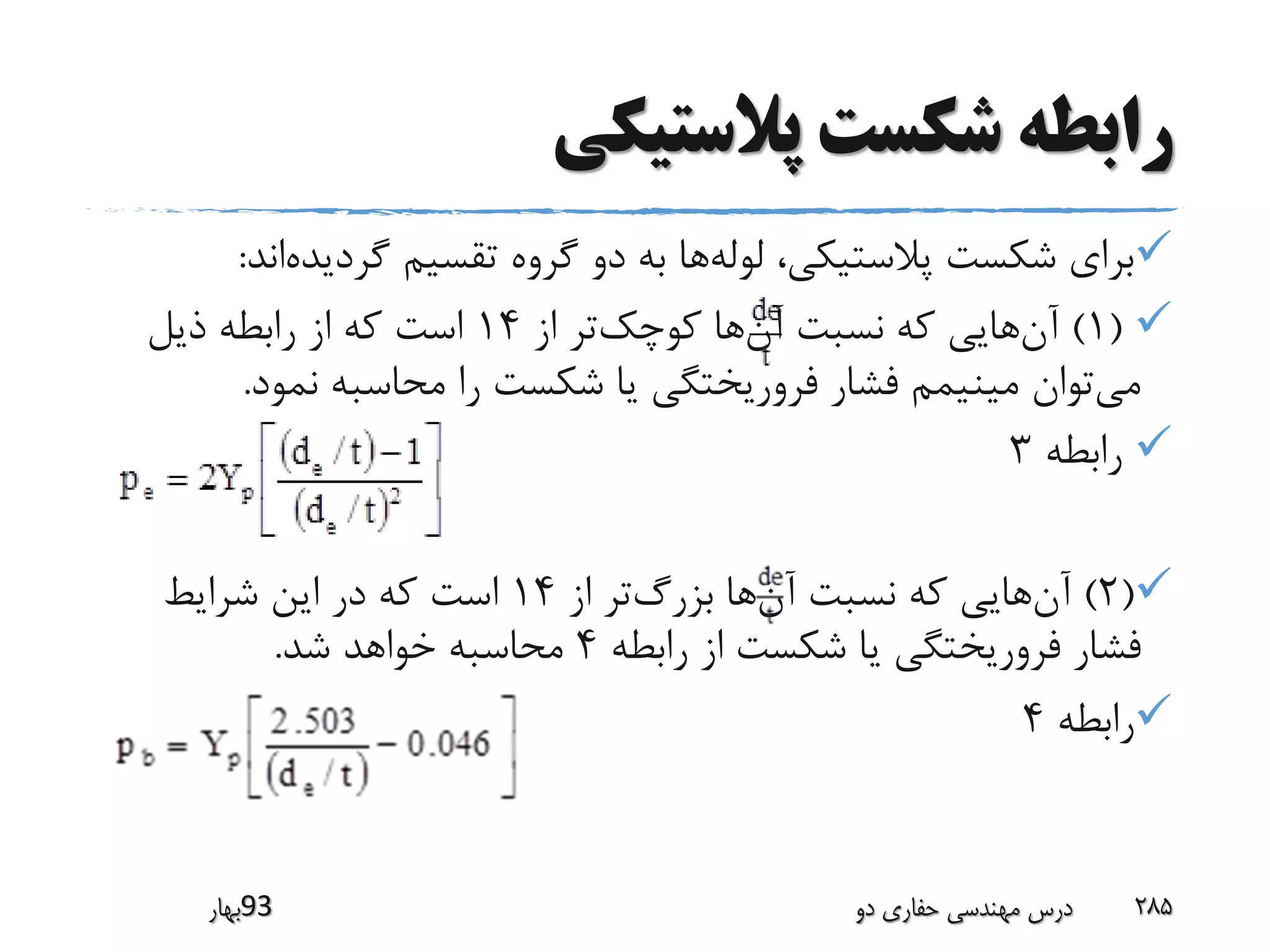 ‫پالستیکی‬ ‫شکست‬ ‫رابطه‬
‫گردیده‬ ‫تقسیم‬ ‫گروه‬ ‫دو‬ ‫به‬ ‫ها‬‫لوله‬ ،‫پالستیکی‬ ‫شکست‬ ‫برای‬‫اند‬:
(1)‫از‬ ‫تر‬‫کوچک‬ ‫ها‬‫آن‬ ‫نسبت‬ ‫که‬ ‫هایی‬‫آن‬14‫ذیل‬ ‫رابطه‬ ‫از‬ ‫که‬ ‫است‬
‫نمود‬ ‫محاسبه‬ ‫را‬ ‫شکست‬ ‫یا‬ ‫فروریختگی‬ ‫فشار‬ ‫مینیمم‬ ‫توان‬‫می‬.
‫رابطه‬3
(2)‫از‬ ‫تر‬‫بزرگ‬ ‫ها‬‫آن‬ ‫نسبت‬ ‫که‬ ‫هایی‬‫آن‬14‫شرایط‬ ‫این‬ ‫در‬ ‫که‬ ‫است‬
‫رابطه‬ ‫از‬ ‫شکست‬ ‫یا‬ ‫فروریختگی‬ ‫فشار‬4‫شد‬ ‫خواهد‬ ‫محاسبه‬.
‫رابطه‬4
‫39بهار‬ ‫دو‬ ‫حفاری‬ ‫مهندسی‬ ‫درس‬ 285
 