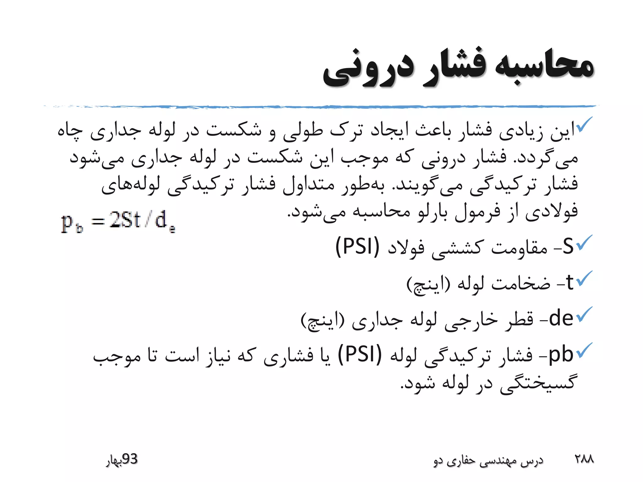 ‫درونی‬ ‫فشار‬ ‫محاسبه‬
‫جداری‬ ‫لوله‬ ‫در‬ ‫شکست‬ ‫و‬ ‫طولی‬ ‫ترک‬ ‫ایجاد‬ ‫باعث‬ ‫فشار‬ ‫زیادی‬ ‫این‬‫چاه‬
‫گردد‬‫می‬.‫شو‬‫می‬ ‫جداری‬ ‫لوله‬ ‫در‬ ‫شکست‬ ‫این‬ ‫موجب‬ ‫که‬ ‫درونی‬ ‫فشار‬‫د‬
‫گویند‬‫می‬ ‫ترکیدگی‬ ‫فشار‬.‫لول‬ ‫ترکیدگی‬ ‫فشار‬ ‫متداول‬ ‫طور‬‫به‬‫های‬‫ه‬
‫شود‬‫می‬ ‫محاسبه‬ ‫بارلو‬ ‫فرمول‬ ‫از‬ ‫فوالدی‬.
S-‫فوالد‬ ‫کششی‬ ‫مقاومت‬(PSI)
t-‫لوله‬ ‫ضخامت‬(‫اینچ‬)
de-‫جداری‬ ‫لوله‬ ‫خارجی‬ ‫قطر‬(‫اینچ‬)
pb-‫لوله‬ ‫ترکیدگی‬ ‫فشار‬(PSI)‫موجب‬ ‫تا‬ ‫است‬ ‫نیاز‬ ‫که‬ ‫فشاری‬ ‫یا‬
‫شود‬ ‫لوله‬ ‫در‬ ‫گسیختگی‬.
‫39بهار‬ ‫دو‬ ‫حفاری‬ ‫مهندسی‬ ‫درس‬ 288
 