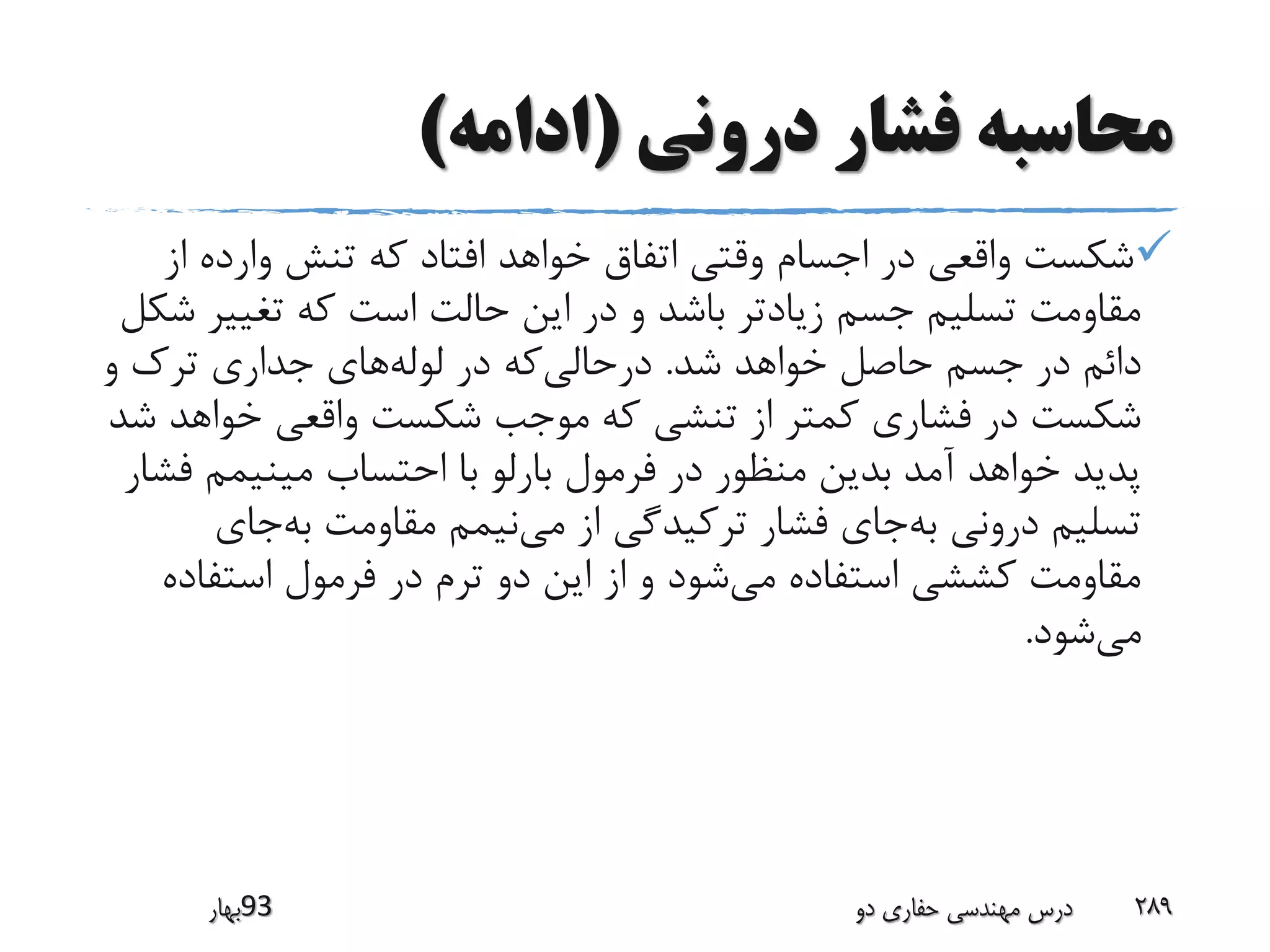 ‫درونی‬ ‫فشار‬ ‫محاسبه‬(‫ادامه‬)
‫ا‬ ‫وارده‬ ‫تنش‬ ‫که‬ ‫افتاد‬ ‫خواهد‬ ‫اتفاق‬ ‫وقتی‬ ‫اجسام‬ ‫در‬ ‫واقعی‬ ‫شکست‬‫ز‬
‫تغیی‬ ‫که‬ ‫است‬ ‫حالت‬ ‫این‬ ‫در‬ ‫و‬ ‫باشد‬ ‫زیادتر‬ ‫جسم‬ ‫تسلیم‬ ‫مقاومت‬‫شکل‬ ‫ر‬
‫شد‬ ‫خواهد‬ ‫حاصل‬ ‫جسم‬ ‫در‬ ‫دائم‬.‫و‬ ‫ترک‬ ‫جداری‬ ‫های‬‫لوله‬ ‫در‬ ‫که‬‫درحالی‬
‫خواه‬ ‫واقعی‬ ‫شکست‬ ‫موجب‬ ‫که‬ ‫تنشی‬ ‫از‬ ‫کمتر‬ ‫فشاری‬ ‫در‬ ‫شکست‬‫شد‬ ‫د‬
‫ف‬ ‫مینیمم‬ ‫احتساب‬ ‫با‬ ‫بارلو‬ ‫فرمول‬ ‫در‬ ‫منظور‬ ‫بدین‬ ‫آمد‬ ‫خواهد‬ ‫پدید‬‫شار‬
‫جای‬‫به‬ ‫مقاومت‬ ‫نیمم‬‫می‬ ‫از‬ ‫ترکیدگی‬ ‫فشار‬ ‫جای‬‫به‬ ‫درونی‬ ‫تسلیم‬
‫استفا‬ ‫فرمول‬ ‫در‬ ‫ترم‬ ‫دو‬ ‫این‬ ‫از‬ ‫و‬ ‫شود‬‫می‬ ‫استفاده‬ ‫کششی‬ ‫مقاومت‬‫ده‬
‫شود‬‫می‬.
‫39بهار‬ ‫دو‬ ‫حفاری‬ ‫مهندسی‬ ‫درس‬ 289
 