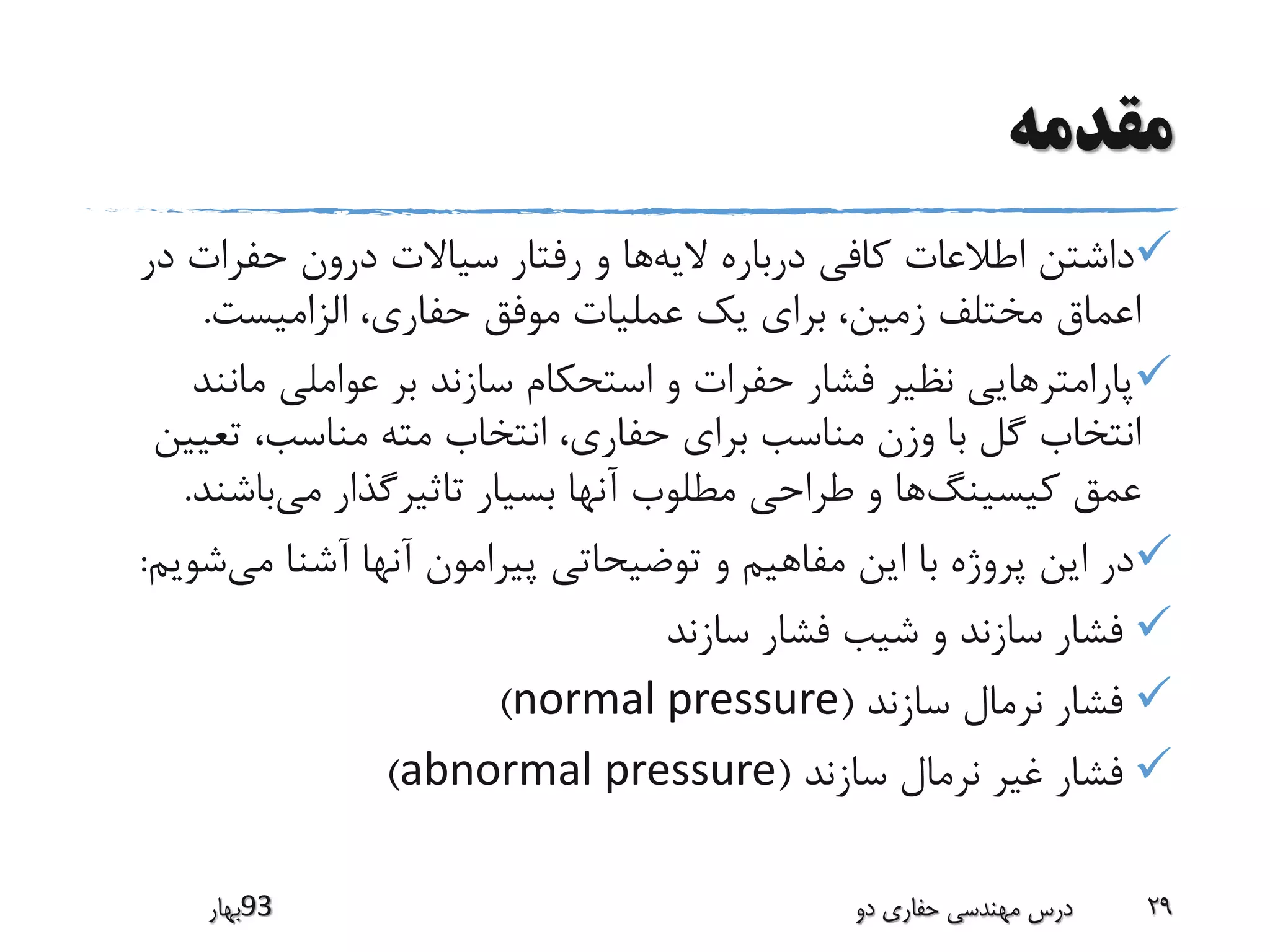 ‫مقدمه‬
‫الیه‬ ‫درباره‬ ‫کافی‬ ‫اطالعات‬ ‫داشتن‬‫د‬ ‫حفرات‬ ‫درون‬ ‫سیاالت‬ ‫رفتار‬ ‫و‬ ‫ها‬‫ر‬
‫الزامیست‬ ،‫حفاری‬ ‫موفق‬ ‫عملیات‬ ‫یک‬ ‫برای‬ ،‫زمین‬ ‫مختلف‬ ‫اعماق‬.
‫مان‬ ‫عواملی‬ ‫بر‬ ‫سازند‬ ‫استحکام‬ ‫و‬ ‫حفرات‬ ‫فشار‬ ‫نظیر‬ ‫پارامترهایی‬‫ند‬
‫تعی‬ ،‫مناسب‬ ‫مته‬ ‫انتخاب‬ ،‫حفاری‬ ‫برای‬ ‫مناسب‬ ‫وزن‬ ‫با‬ ‫گل‬ ‫انتخاب‬‫ین‬
‫کیسینگ‬ ‫عمق‬‫می‬ ‫تاثیرگذار‬ ‫بسیار‬ ‫آنها‬ ‫مطلوب‬ ‫طراحی‬ ‫و‬ ‫ها‬‫باش‬‫ند‬.
‫می‬ ‫آشنا‬ ‫آنها‬ ‫پیرامون‬ ‫توضیحاتی‬ ‫و‬ ‫مفاهیم‬ ‫این‬ ‫با‬ ‫پروژه‬ ‫این‬ ‫در‬‫ش‬‫ویم‬:
‫سازند‬ ‫فشار‬ ‫شیب‬ ‫و‬ ‫سازند‬ ‫فشار‬
‫سازند‬ ‫نرمال‬ ‫فشار‬(normal pressure)
‫سازند‬ ‫نرمال‬ ‫غیر‬ ‫فشار‬(abnormal pressure)
‫39بهار‬ ‫دو‬ ‫حفاری‬ ‫مهندسی‬ ‫درس‬ 29
 