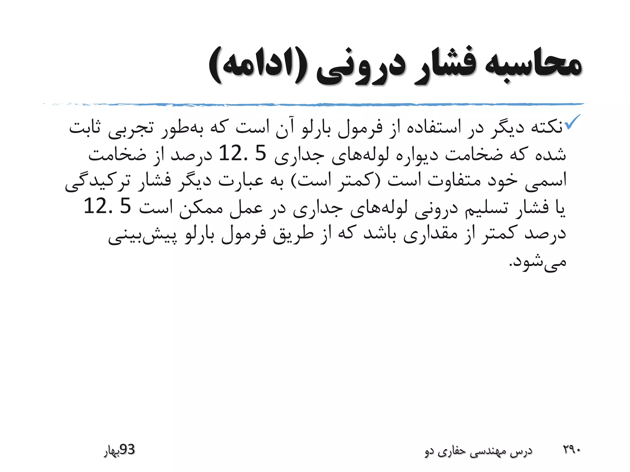 ‫درونی‬ ‫فشار‬ ‫محاسبه‬(‫ادامه‬)
‫تجرب‬ ‫طور‬‫به‬ ‫که‬ ‫است‬ ‫آن‬ ‫بارلو‬ ‫فرمول‬ ‫از‬ ‫استفاده‬ ‫در‬ ‫دیگر‬ ‫نکته‬‫ثابت‬ ‫ی‬
‫جداری‬ ‫های‬‫لوله‬ ‫دیواره‬ ‫ضخامت‬ ‫که‬ ‫شده‬12. 5‫ضخامت‬ ‫از‬ ‫درصد‬
‫است‬ ‫متفاوت‬ ‫خود‬ ‫اسمی‬(‫است‬ ‫کمتر‬)‫ترک‬ ‫فشار‬ ‫دیگر‬ ‫عبارت‬ ‫به‬‫یدگی‬
‫است‬ ‫ممکن‬ ‫عمل‬ ‫در‬ ‫جداری‬ ‫های‬‫لوله‬ ‫درونی‬ ‫تسلیم‬ ‫فشار‬ ‫یا‬12. 5
‫بینی‬‫پیش‬ ‫بارلو‬ ‫فرمول‬ ‫طریق‬ ‫از‬ ‫که‬ ‫باشد‬ ‫مقداری‬ ‫از‬ ‫کمتر‬ ‫درصد‬
‫شود‬‫می‬.
‫39بهار‬ ‫دو‬ ‫حفاری‬ ‫مهندسی‬ ‫درس‬ 290
 