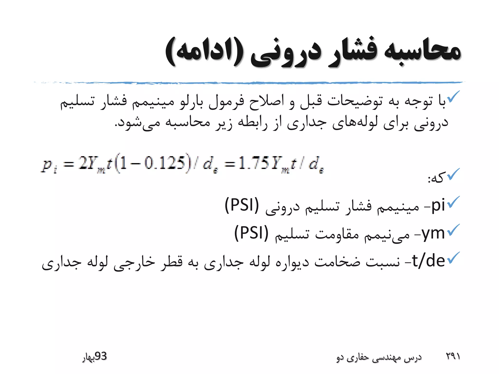 ‫درونی‬ ‫فشار‬ ‫محاسبه‬(‫ادامه‬)
‫فشار‬ ‫مینیمم‬ ‫بارلو‬ ‫فرمول‬ ‫اصالح‬ ‫و‬ ‫قبل‬ ‫توضیحات‬ ‫به‬ ‫توجه‬ ‫با‬‫تسلیم‬
‫شود‬‫می‬ ‫محاسبه‬ ‫زیر‬ ‫رابطه‬ ‫از‬ ‫جداری‬ ‫های‬‫لوله‬ ‫برای‬ ‫درونی‬.
‫که‬:
pi-‫درونی‬ ‫تسلیم‬ ‫فشار‬ ‫مینیمم‬(PSI)
ym-‫تسلیم‬ ‫مقاومت‬ ‫نیمم‬‫می‬(PSI)
t/de-‫جداری‬ ‫لوله‬ ‫خارجی‬ ‫قطر‬ ‫به‬ ‫جداری‬ ‫لوله‬ ‫دیواره‬ ‫ضخامت‬ ‫نسبت‬
‫39بهار‬ ‫دو‬ ‫حفاری‬ ‫مهندسی‬ ‫درس‬ 291
 