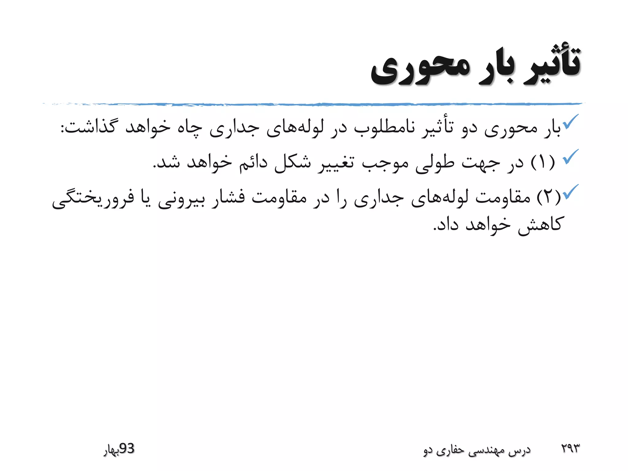 ‫محوری‬ ‫بار‬ ‫تأثیر‬
‫گذاشت‬ ‫خواهد‬ ‫چاه‬ ‫جداری‬ ‫های‬‫لوله‬ ‫در‬ ‫نامطلوب‬ ‫تأثیر‬ ‫دو‬ ‫محوری‬ ‫بار‬:
(1)‫شد‬ ‫خواهد‬ ‫دائم‬ ‫شکل‬ ‫تغییر‬ ‫موجب‬ ‫طولی‬ ‫جهت‬ ‫در‬.
(2)‫فروریخت‬ ‫یا‬ ‫بیرونی‬ ‫فشار‬ ‫مقاومت‬ ‫در‬ ‫را‬ ‫جداری‬ ‫های‬‫لوله‬ ‫مقاومت‬‫گی‬
‫داد‬ ‫خواهد‬ ‫کاهش‬.
‫39بهار‬ ‫دو‬ ‫حفاری‬ ‫مهندسی‬ ‫درس‬ 293
 