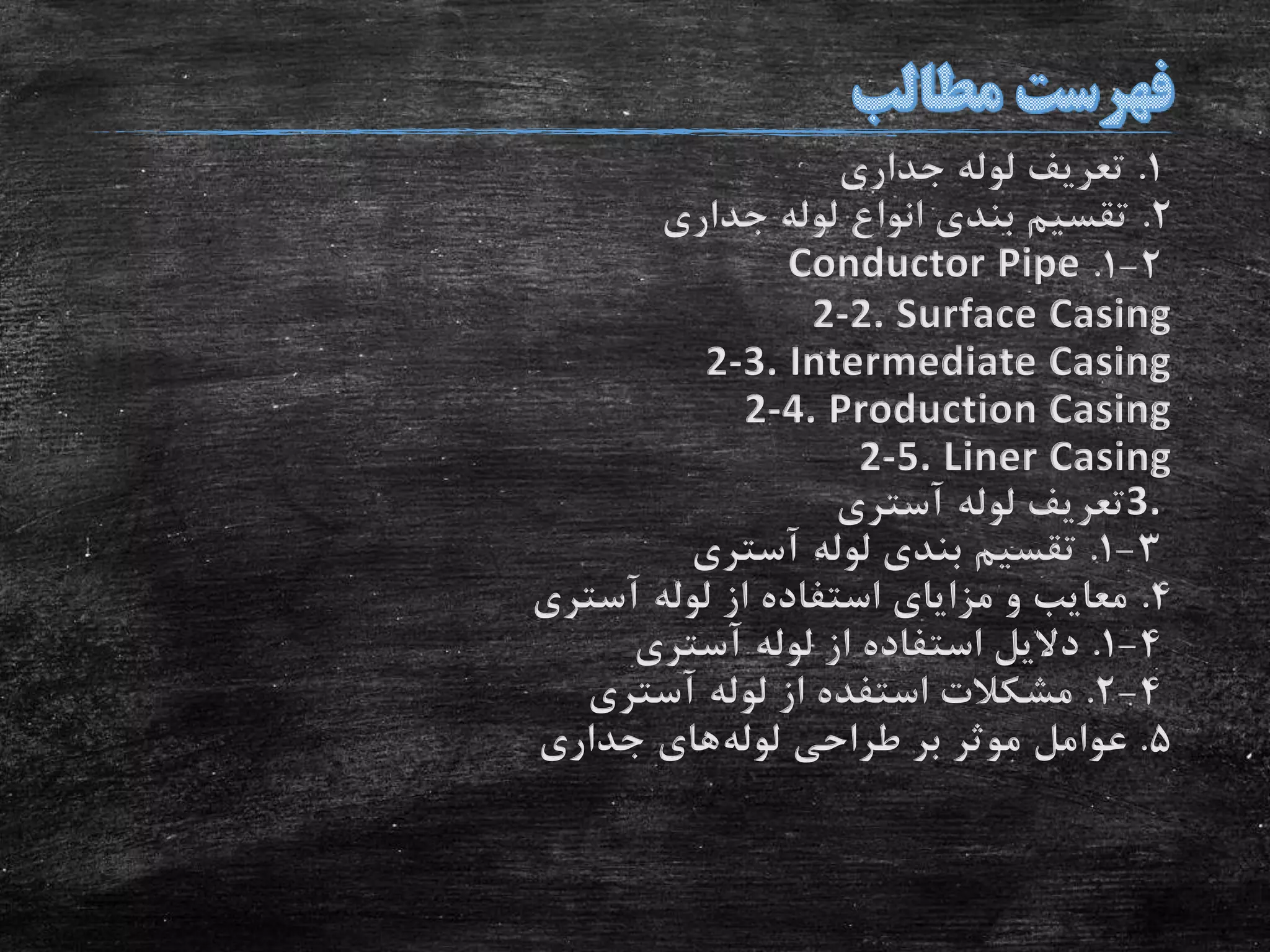 1.‫جداری‬ ‫لوله‬ ‫تعریف‬
2.‫جداری‬ ‫لوله‬ ‫انواع‬ ‫بندی‬ ‫تقسیم‬
2-1.Conductor Pipe
2-2. Surface Casing
2-3. Intermediate Casing
2-4. Production Casing
2-5. Liner Casing
3.‫آستری‬ ‫لوله‬ ‫تعریف‬
3-1.‫آستری‬ ‫لوله‬ ‫بندی‬ ‫تقسیم‬
4.‫آستری‬ ‫لوله‬ ‫از‬ ‫استفاده‬ ‫مزایای‬ ‫و‬ ‫معایب‬
4-1.‫آستری‬ ‫لوله‬ ‫از‬ ‫استفاده‬ ‫دالیل‬
4-2.‫آستری‬ ‫لوله‬ ‫از‬ ‫استفده‬ ‫مشکالت‬
5.‫لوله‬ ‫طراحی‬ ‫بر‬ ‫موثر‬ ‫عوامل‬‫جداری‬ ‫های‬
 