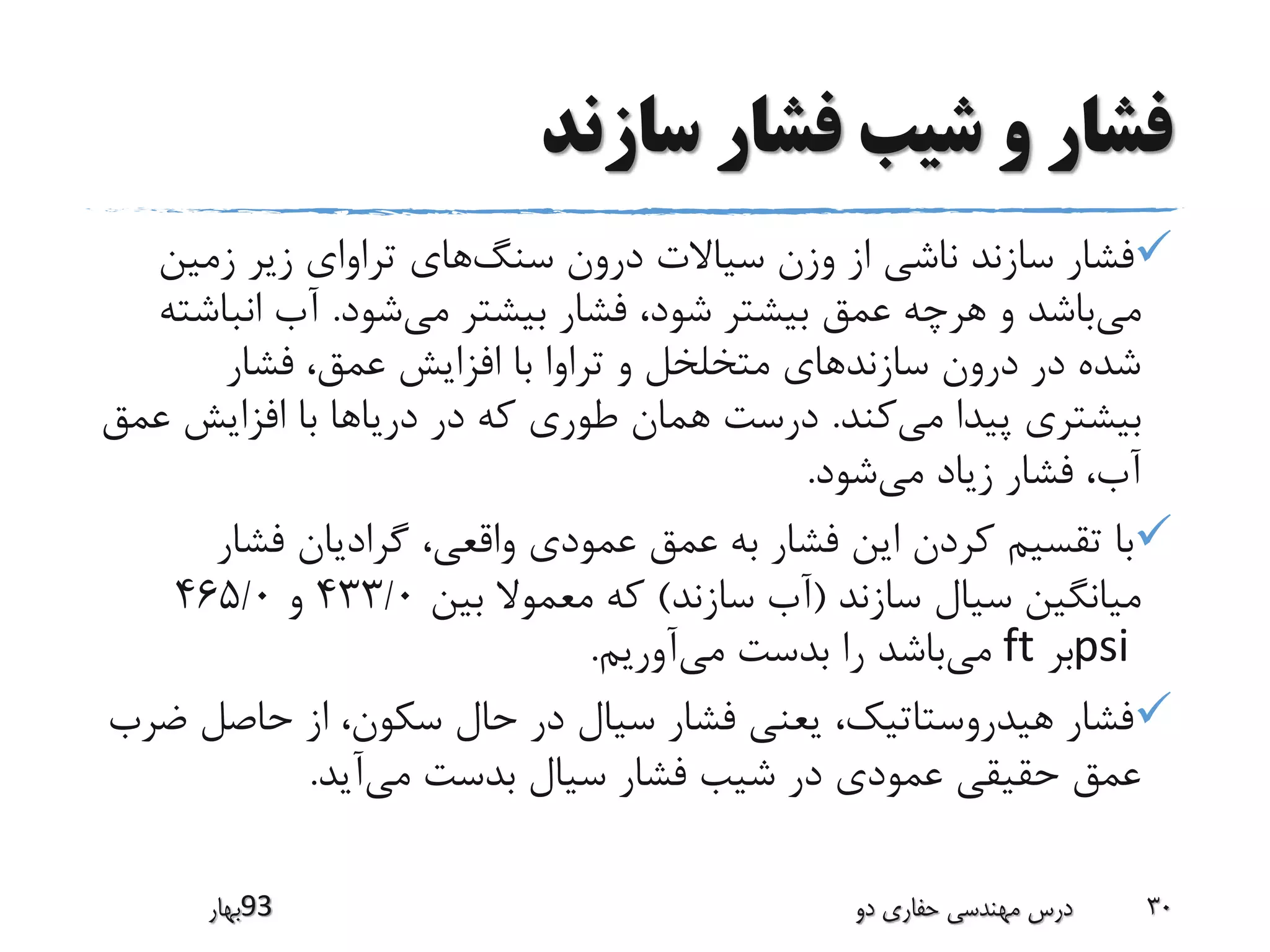 ‫سازند‬ ‫فشار‬ ‫شیب‬ ‫و‬ ‫فشار‬
‫سنگ‬ ‫درون‬ ‫سیاالت‬ ‫وزن‬ ‫از‬ ‫ناشی‬ ‫سازند‬ ‫فشار‬‫زمین‬ ‫زیر‬ ‫تراوای‬ ‫های‬
‫می‬‫می‬ ‫بیشتر‬ ‫فشار‬ ،‫شود‬ ‫بیشتر‬ ‫عمق‬ ‫هرچه‬ ‫و‬ ‫باشد‬‫شود‬.‫انب‬ ‫آب‬‫اشته‬
‫فشار‬ ،‫عمق‬ ‫افزایش‬ ‫با‬ ‫تراوا‬ ‫و‬ ‫متخلخل‬ ‫سازندهای‬ ‫درون‬ ‫در‬ ‫شده‬
‫می‬ ‫پیدا‬ ‫بیشتری‬‫کند‬.‫افزایش‬ ‫با‬ ‫دریاها‬ ‫در‬ ‫که‬ ‫طوری‬ ‫همان‬ ‫درست‬‫عمق‬
‫می‬ ‫زیاد‬ ‫فشار‬ ،‫آب‬‫شود‬.
‫فشار‬ ‫گرادیان‬ ،‫واقعی‬ ‫عمودی‬ ‫عمق‬ ‫به‬ ‫فشار‬ ‫این‬ ‫کردن‬ ‫تقسیم‬ ‫با‬
‫سازند‬ ‫سیال‬ ‫میانگین‬(‫سازند‬ ‫آب‬)‫بین‬ ‫معموال‬ ‫که‬433/0‫و‬465/0
psi‫بر‬ft‫می‬‫می‬ ‫بدست‬ ‫را‬ ‫باشد‬‫آوریم‬.
‫حاصل‬ ‫از‬ ،‫سکون‬ ‫حال‬ ‫در‬ ‫سیال‬ ‫فشار‬ ‫یعنی‬ ،‫هیدروستاتیک‬ ‫فشار‬‫ضرب‬
‫می‬ ‫بدست‬ ‫سیال‬ ‫فشار‬ ‫شیب‬ ‫در‬ ‫عمودی‬ ‫حقیقی‬ ‫عمق‬‫آید‬.
‫39بهار‬ ‫دو‬ ‫حفاری‬ ‫مهندسی‬ ‫درس‬ 30
 