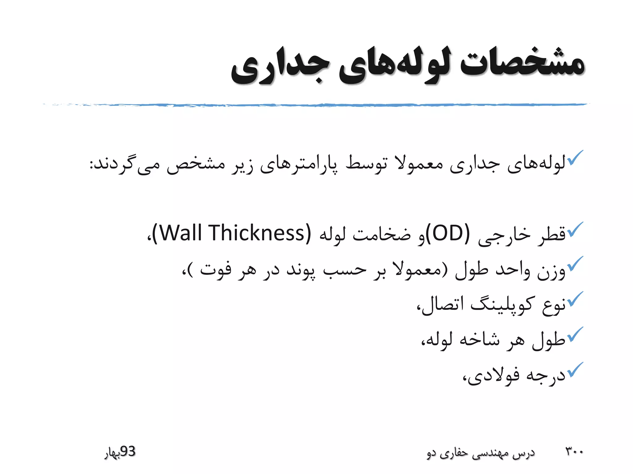 ‫لوله‬ ‫مشخصات‬‫جداری‬ ‫های‬
‫لوله‬‫می‬ ‫مشخص‬ ‫زیر‬ ‫پارامترهای‬ ‫توسط‬ ‫معموال‬ ‫جداری‬ ‫های‬‫گردند‬:
‫خارجی‬ ‫قطر‬(OD)‫لوله‬ ‫ضخامت‬ ‫و‬(Wall Thickness)،
‫طول‬ ‫واحد‬ ‫وزن‬(‫فوت‬ ‫هر‬ ‫در‬ ‫پوند‬ ‫حسب‬ ‫بر‬ ‫معموال‬)،
،‫اتصال‬ ‫کوپلینگ‬ ‫نوع‬
،‫لوله‬ ‫شاخه‬ ‫هر‬ ‫طول‬
،‫فوالدی‬ ‫درجه‬
‫39بهار‬ ‫دو‬ ‫حفاری‬ ‫مهندسی‬ ‫درس‬ 300
 