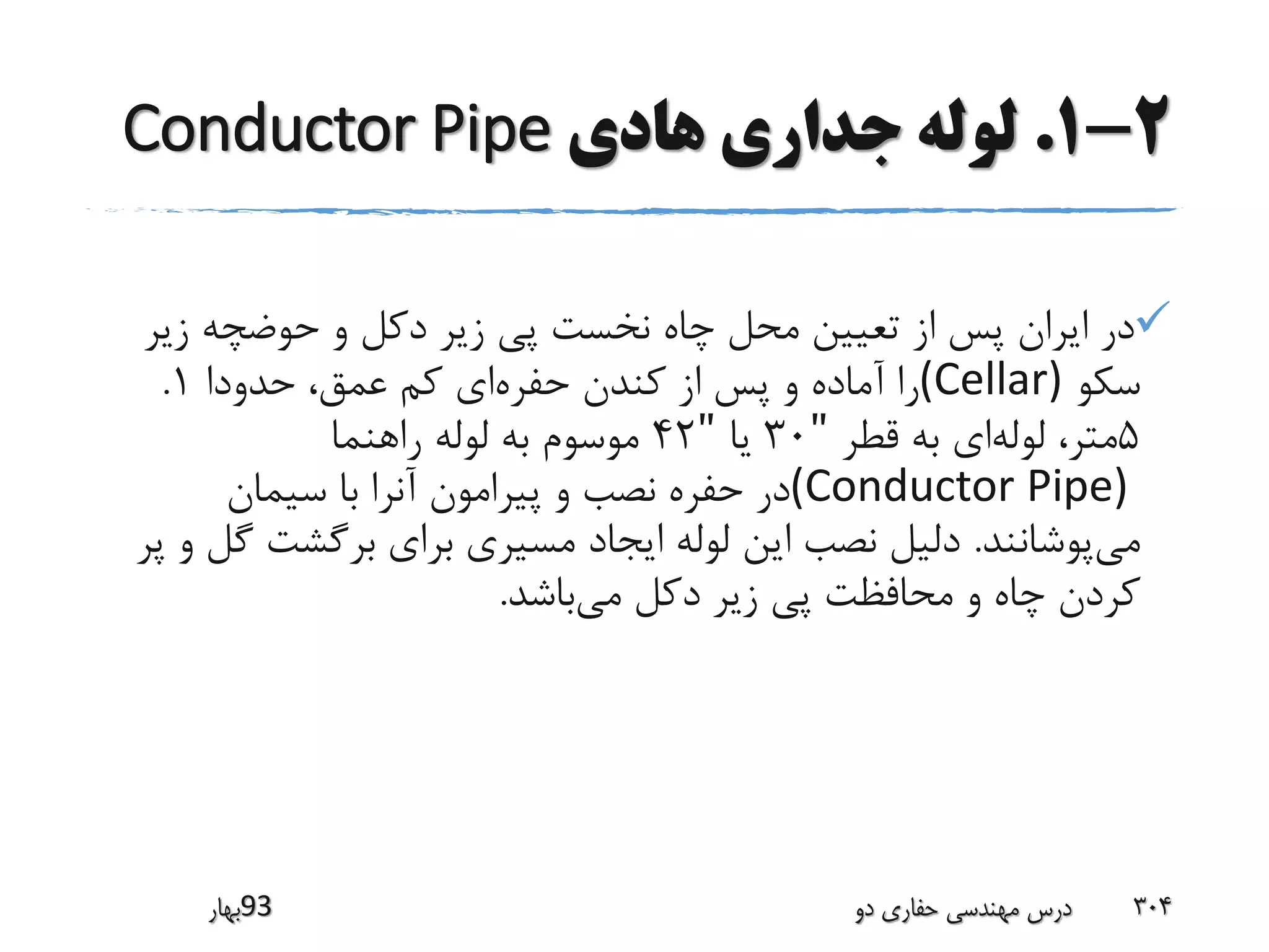 2-1.‫هادی‬ ‫جداری‬ ‫لوله‬Conductor Pipe
‫زی‬ ‫حوضچه‬ ‫و‬ ‫دکل‬ ‫زیر‬ ‫پی‬ ‫نخست‬ ‫چاه‬ ‫محل‬ ‫تعیین‬ ‫از‬ ‫پس‬ ‫ایران‬ ‫در‬‫ر‬
‫سکو‬(Cellar)‫حفره‬ ‫کندن‬ ‫از‬ ‫پس‬ ‫و‬ ‫آماده‬ ‫را‬‫حدودا‬ ،‫عمق‬ ‫کم‬ ‫ای‬1.
5‫لوله‬ ،‫متر‬‫قطر‬ ‫به‬ ‫ای‬"30‫یا‬"42‫راهنما‬ ‫لوله‬ ‫به‬ ‫موسوم‬
(Conductor Pipe)‫سیمان‬ ‫با‬ ‫آنرا‬ ‫پیرامون‬ ‫و‬ ‫نصب‬ ‫حفره‬ ‫در‬
‫می‬‫پوشانند‬.‫گ‬ ‫برگشت‬ ‫برای‬ ‫مسیری‬ ‫ایجاد‬ ‫لوله‬ ‫این‬ ‫نصب‬ ‫دلیل‬‫پر‬ ‫و‬ ‫ل‬
‫می‬ ‫دکل‬ ‫زیر‬ ‫پی‬ ‫محافظت‬ ‫و‬ ‫چاه‬ ‫کردن‬‫باشد‬.
‫39بهار‬ ‫دو‬ ‫حفاری‬ ‫مهندسی‬ ‫درس‬ 304
 