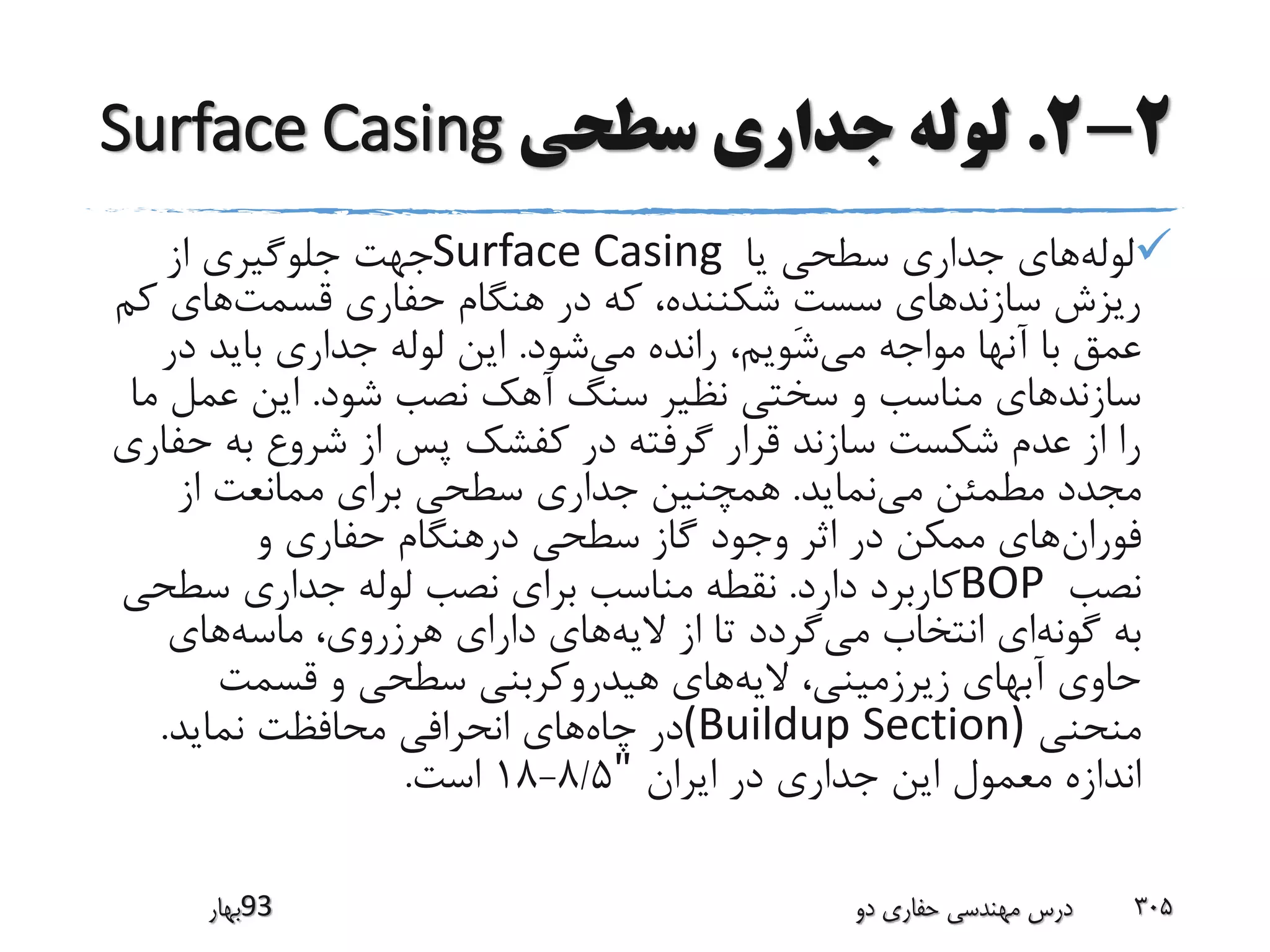 2-2.‫سطحی‬ ‫جداری‬ ‫لوله‬Surface Casing
‫لوله‬‫یا‬ ‫سطحی‬ ‫جداری‬ ‫های‬Surface Casing‫از‬ ‫جلوگیری‬ ‫جهت‬
‫قسمت‬ ‫حفاری‬ ‫هنگام‬ ‫در‬ ‫که‬ ،‫شکننده‬ ِ‫ت‬‫سس‬ ‫سازندهای‬ ‫ریزش‬‫ک‬ ‫های‬‫م‬
‫می‬ ‫مواجه‬ ‫آنها‬ ‫با‬ ‫عمق‬‫می‬ ‫رانده‬ ،‫شویم‬‫شود‬.‫در‬ ‫باید‬ ‫جداری‬ ‫لوله‬ ‫این‬
‫شود‬ ‫نصب‬ ‫آهک‬ ‫سنگ‬ ‫نظیر‬ ‫سختی‬ ‫و‬ ‫مناسب‬ ‫سازندهای‬.‫م‬ ‫عمل‬ ‫این‬‫ا‬
‫ح‬ ‫به‬ ‫شروع‬ ‫از‬ ‫پس‬ ‫کفشک‬ ‫در‬ ‫گرفته‬ ‫قرار‬ ‫سازند‬ ‫شکست‬ ‫عدم‬ ‫از‬ ‫را‬‫فاری‬
‫می‬ ‫مطمئن‬ ‫مجدد‬‫نماید‬.‫از‬ ‫ممانعت‬ ‫برای‬ ‫سطحی‬ ‫جداری‬ ‫همچنین‬
‫فوران‬‫و‬ ‫حفاری‬ ‫درهنگام‬ ‫سطحی‬ ‫گاز‬ ‫وجود‬ ‫اثر‬ ‫در‬ ‫ممکن‬ ‫های‬
‫نصب‬BOP‫دارد‬ ‫کاربرد‬.‫سطح‬ ‫جداری‬ ‫لوله‬ ‫نصب‬ ‫برای‬ ‫مناسب‬ ‫نقطه‬‫ی‬
‫گونه‬ ‫به‬‫می‬ ‫انتخاب‬ ‫ای‬‫الیه‬ ‫از‬ ‫تا‬ ‫گردد‬‫ماسه‬ ،‫هرزروی‬ ‫دارای‬ ‫های‬‫های‬
‫الیه‬ ،‫زیرزمینی‬ ‫آبهای‬ ‫حاوی‬‫قسمت‬ ‫و‬ ‫سطحی‬ ‫هیدروکربنی‬ ‫های‬
‫منحنی‬(Buildup Section)‫چاه‬ ‫در‬‫نماید‬ ‫محافظت‬ ‫انحرافی‬ ‫های‬.
‫ایران‬ ‫در‬ ‫جداری‬ ‫این‬ ‫معمول‬ ‫اندازه‬"8/5-18‫است‬.
‫39بهار‬ ‫دو‬ ‫حفاری‬ ‫مهندسی‬ ‫درس‬ 305
 