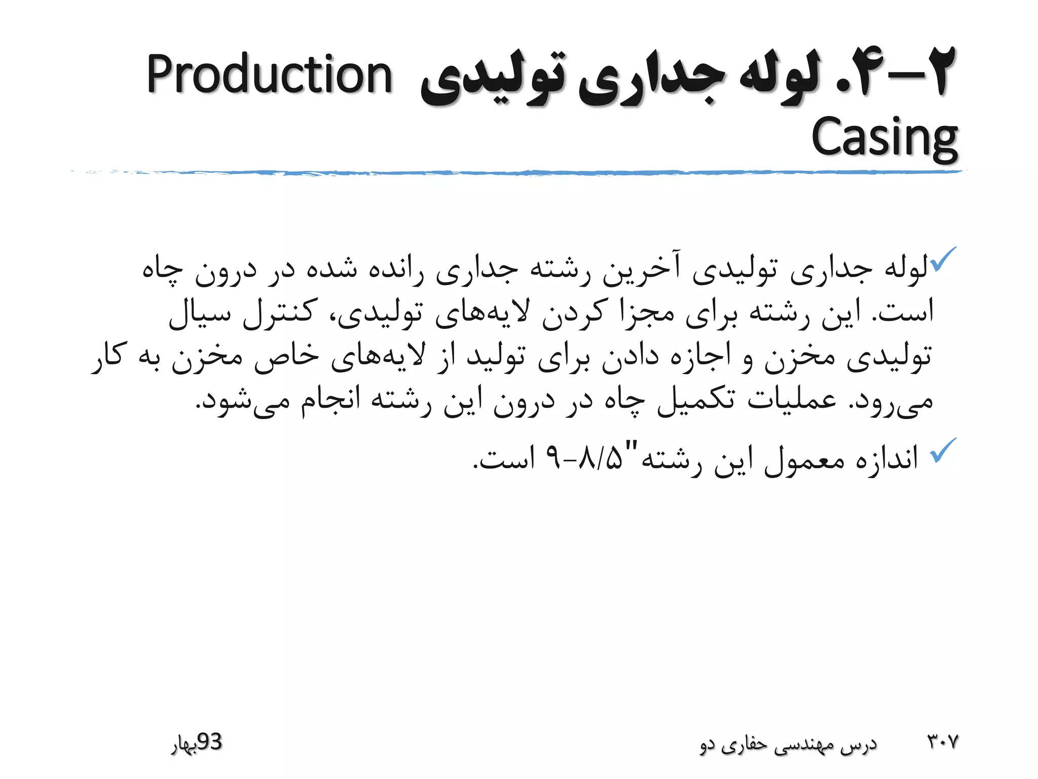 2-4.‫تولیدی‬ ‫جداری‬ ‫لوله‬Production
Casing
‫چاه‬ ‫درون‬ ‫در‬ ‫شده‬ ‫رانده‬ ‫جداری‬ ‫رشته‬ ‫آخرین‬ ‫تولیدی‬ ‫جداری‬ ‫لوله‬
‫است‬.‫الیه‬ ‫کردن‬ ‫مجزا‬ ‫برای‬ ‫رشته‬ ‫این‬‫سیال‬ ‫کنترل‬ ،‫تولیدی‬ ‫های‬
‫الیه‬ ‫از‬ ‫تولید‬ ‫برای‬ ‫دادن‬ ‫اجازه‬ ‫و‬ ‫مخزن‬ ‫تولیدی‬‫ک‬ ‫به‬ ‫مخزن‬ ‫خاص‬ ‫های‬‫ار‬
‫می‬‫رود‬.‫می‬ ‫انجام‬ ‫رشته‬ ‫این‬ ‫درون‬ ‫در‬ ‫چاه‬ ‫تکمیل‬ ‫عملیات‬‫شود‬.
‫رشته‬ ‫این‬ ‫معمول‬ ‫اندازه‬"8/5-9‫است‬.
‫39بهار‬ ‫دو‬ ‫حفاری‬ ‫مهندسی‬ ‫درس‬ 307
 