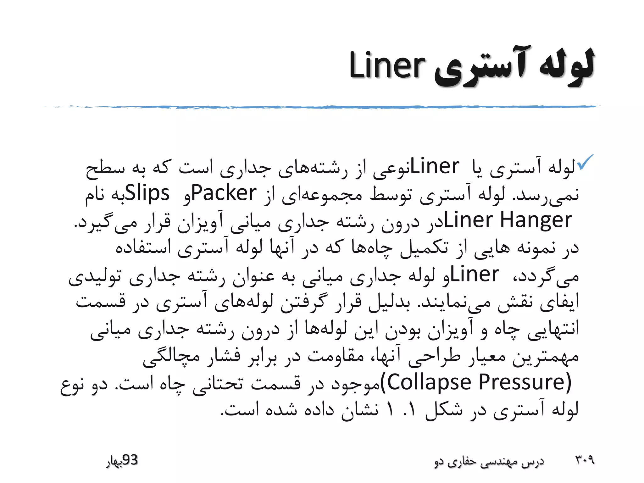 ‫آستری‬ ‫لوله‬Liner
‫یا‬ ‫آستری‬ ‫لوله‬Liner‫رشته‬ ‫از‬ ‫نوعی‬‫سطح‬ ‫به‬ ‫که‬ ‫است‬ ‫جداری‬ ‫های‬
‫نمی‬‫رسد‬.‫مجموعه‬ ‫توسط‬ ‫آستری‬ ‫لوله‬‫از‬ ‫ای‬Packer‫و‬Slips‫نام‬ ‫به‬
Liner Hanger‫می‬ ‫قرار‬ ‫آویزان‬ ‫میانی‬ ‫جداری‬ ‫رشته‬ ‫درون‬ ‫در‬‫گیرد‬.
‫چاه‬ ‫تکمیل‬ ‫از‬ ‫هایی‬ ‫نمونه‬ ‫در‬‫استفاده‬ ‫آستری‬ ‫لوله‬ ‫آنها‬ ‫در‬ ‫که‬ ‫ها‬
‫می‬،‫گردد‬Liner‫تولیدی‬ ‫جداری‬ ‫رشته‬ ‫عنوان‬ ‫به‬ ‫میانی‬ ‫جداری‬ ‫لوله‬ ‫و‬
‫می‬ ‫نقش‬ ‫ایفای‬‫نمایند‬.‫لوله‬ ‫گرفتن‬ ‫قرار‬ ‫بدلیل‬‫ق‬ ‫در‬ ‫آستری‬ ‫های‬‫سمت‬
‫لوله‬ ‫این‬ ‫بودن‬ ‫آویزان‬ ‫و‬ ‫چاه‬ ‫انتهایی‬‫میانی‬ ‫جداری‬ ‫رشته‬ ‫درون‬ ‫از‬ ‫ها‬
‫مچالگی‬ ‫فشار‬ ‫برابر‬ ‫در‬ ‫مقاومت‬ ،‫آنها‬ ‫طراحی‬ ‫معیار‬ ‫مهمترین‬
(Collapse Pressure)‫است‬ ‫چاه‬ ‫تحتانی‬ ‫قسمت‬ ‫در‬ ‫موجود‬.‫نوع‬ ‫دو‬
‫شکل‬ ‫در‬ ‫آستری‬ ‫لوله‬1.1‫است‬ ‫شده‬ ‫داده‬ ‫نشان‬.
‫39بهار‬ ‫دو‬ ‫حفاری‬ ‫مهندسی‬ ‫درس‬ 309
 