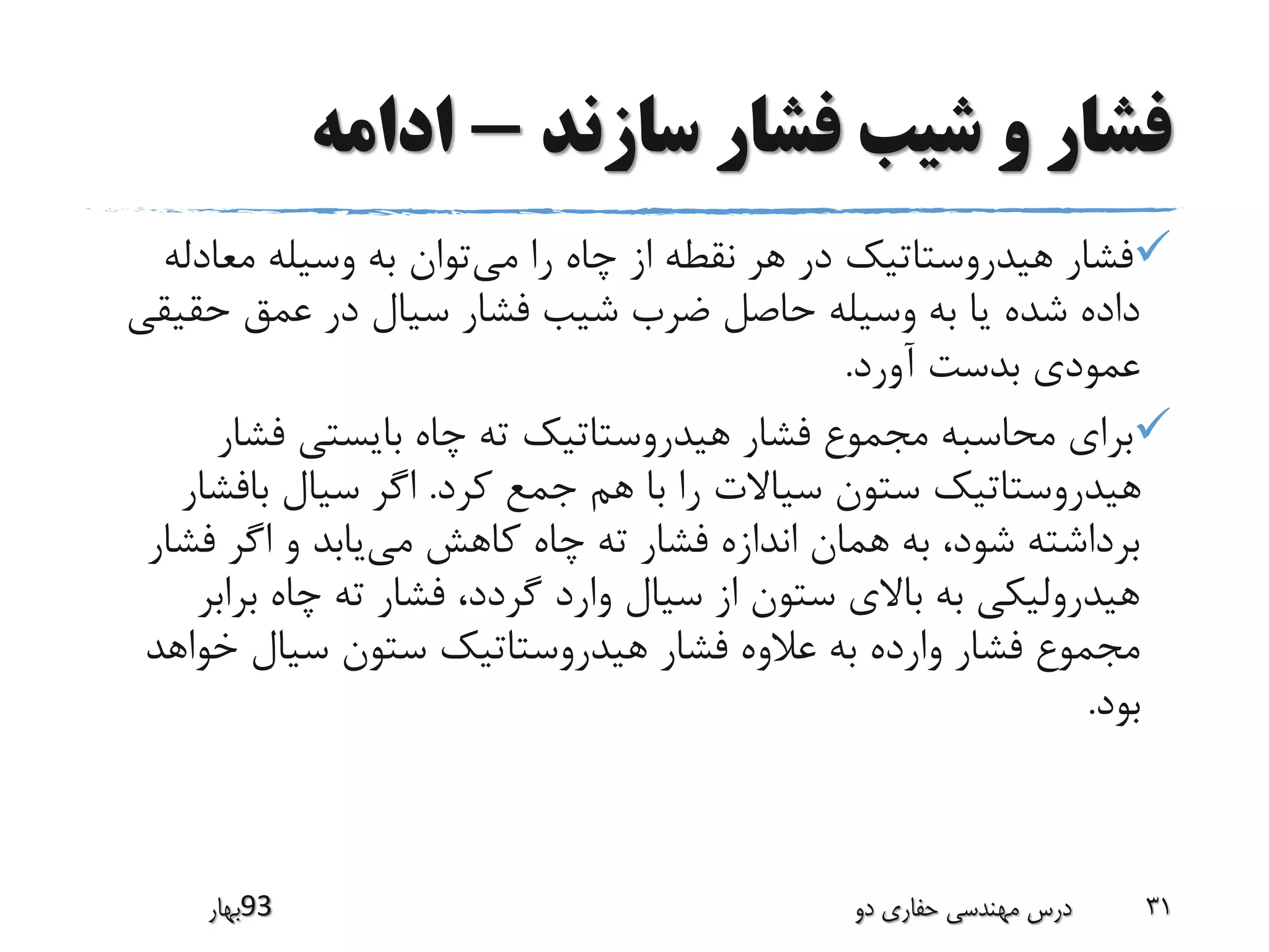 ‫سازند‬ ‫فشار‬ ‫شیب‬ ‫و‬ ‫فشار‬-‫ادامه‬
‫می‬ ‫را‬ ‫چاه‬ ‫از‬ ‫نقطه‬ ‫هر‬ ‫در‬ ‫هیدروستاتیک‬ ‫فشار‬‫معادل‬ ‫وسیله‬ ‫به‬ ‫توان‬‫ه‬
‫حق‬ ‫عمق‬ ‫در‬ ‫سیال‬ ‫فشار‬ ‫شیب‬ ‫ضرب‬ ‫حاصل‬ ‫وسیله‬ ‫به‬ ‫یا‬ ‫شده‬ ‫داده‬‫یقی‬
‫آورد‬ ‫بدست‬ ‫عمودی‬.
‫فش‬ ‫بایستی‬ ‫چاه‬ ‫ته‬ ‫هیدروستاتیک‬ ‫فشار‬ ‫مجموع‬ ‫محاسبه‬ ‫برای‬‫ار‬
‫کرد‬ ‫جمع‬ ‫هم‬ ‫با‬ ‫را‬ ‫سیاالت‬ ‫ستون‬ ‫هیدروستاتیک‬.‫بافش‬ ‫سیال‬ ‫اگر‬‫ار‬
‫می‬ ‫کاهش‬ ‫چاه‬ ‫ته‬ ‫فشار‬ ‫اندازه‬ ‫همان‬ ‫به‬ ،‫شود‬ ‫برداشته‬‫فش‬ ‫اگر‬ ‫و‬ ‫یابد‬‫ار‬
‫برا‬ ‫چاه‬ ‫ته‬ ‫فشار‬ ،‫گردد‬ ‫وارد‬ ‫سیال‬ ‫از‬ ‫ستون‬ ‫باالی‬ ‫به‬ ‫هیدرولیکی‬‫بر‬
‫خوا‬ ‫سیال‬ ‫ستون‬ ‫هیدروستاتیک‬ ‫فشار‬ ‫عالوه‬ ‫به‬ ‫وارده‬ ‫فشار‬ ‫مجموع‬‫هد‬
‫بود‬.
‫39بهار‬ ‫دو‬ ‫حفاری‬ ‫مهندسی‬ ‫درس‬ 31
 