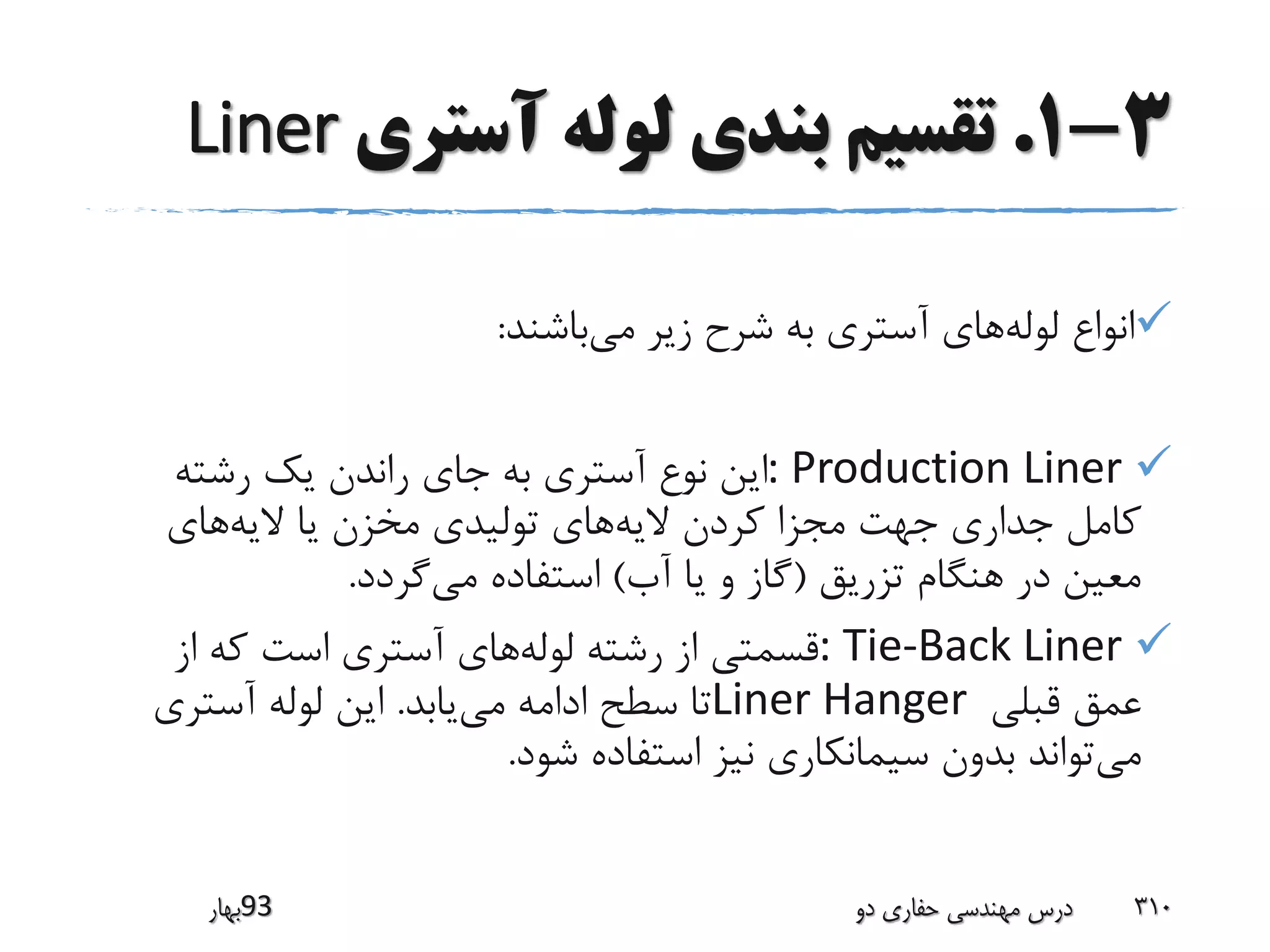 3-1.‫آستری‬ ‫لوله‬ ‫بندی‬ ‫تقسیم‬Liner
‫لوله‬ ‫انواع‬‫می‬ ‫زیر‬ ‫شرح‬ ‫به‬ ‫آستری‬ ‫های‬‫باشند‬:
: Production Liner‫رشته‬ ‫یک‬ ‫راندن‬ ‫جای‬ ‫به‬ ‫آستری‬ ‫نوع‬ ‫این‬
‫الیه‬ ‫کردن‬ ‫مجزا‬ ‫جهت‬ ‫جداری‬ ‫کامل‬‫الیه‬ ‫یا‬ ‫مخزن‬ ‫تولیدی‬ ‫های‬‫های‬
‫تزریق‬ ‫هنگام‬ ‫در‬ ‫معین‬(‫آب‬ ‫یا‬ ‫و‬ ‫گاز‬)‫می‬ ‫استفاده‬‫گردد‬.
: Tie-Back Liner‫لوله‬ ‫رشته‬ ‫از‬ ‫قسمتی‬‫از‬ ‫که‬ ‫است‬ ‫آستری‬ ‫های‬
‫قبلی‬ ‫عمق‬Liner Hanger‫می‬ ‫ادامه‬ ‫سطح‬ ‫تا‬‫یابد‬.‫آستری‬ ‫لوله‬ ‫این‬
‫می‬‫شود‬ ‫استفاده‬ ‫نیز‬ ‫سیمانکاری‬ ‫بدون‬ ‫تواند‬.
‫39بهار‬ ‫دو‬ ‫حفاری‬ ‫مهندسی‬ ‫درس‬ 310
 