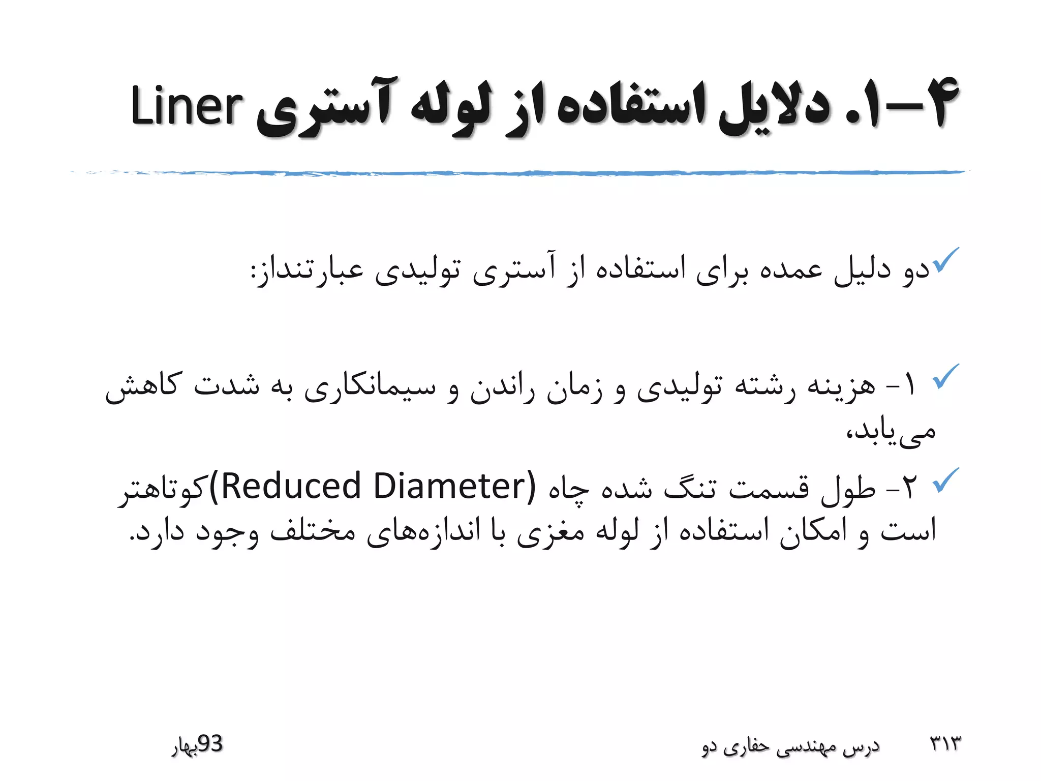 4-1.‫آستری‬ ‫لوله‬ ‫از‬ ‫استفاده‬ ‫دالیل‬Liner
‫عبارتنداز‬ ‫تولیدی‬ ‫آستری‬ ‫از‬ ‫استفاده‬ ‫برای‬ ‫عمده‬ ‫دلیل‬ ‫دو‬:
1-‫کاه‬ ‫شدت‬ ‫به‬ ‫سیمانکاری‬ ‫و‬ ‫راندن‬ ‫زمان‬ ‫و‬ ‫تولیدی‬ ‫رشته‬ ‫هزینه‬‫ش‬
‫می‬،‫یابد‬
2-‫چاه‬ ‫شده‬ ‫تنگ‬ ‫قسمت‬ ‫طول‬(Reduced Diameter)‫کوتاهتر‬
‫اندازه‬ ‫با‬ ‫مغزی‬ ‫لوله‬ ‫از‬ ‫استفاده‬ ‫امکان‬ ‫و‬ ‫است‬‫دارد‬ ‫وجود‬ ‫مختلف‬ ‫های‬.
‫39بهار‬ ‫دو‬ ‫حفاری‬ ‫مهندسی‬ ‫درس‬ 313
 