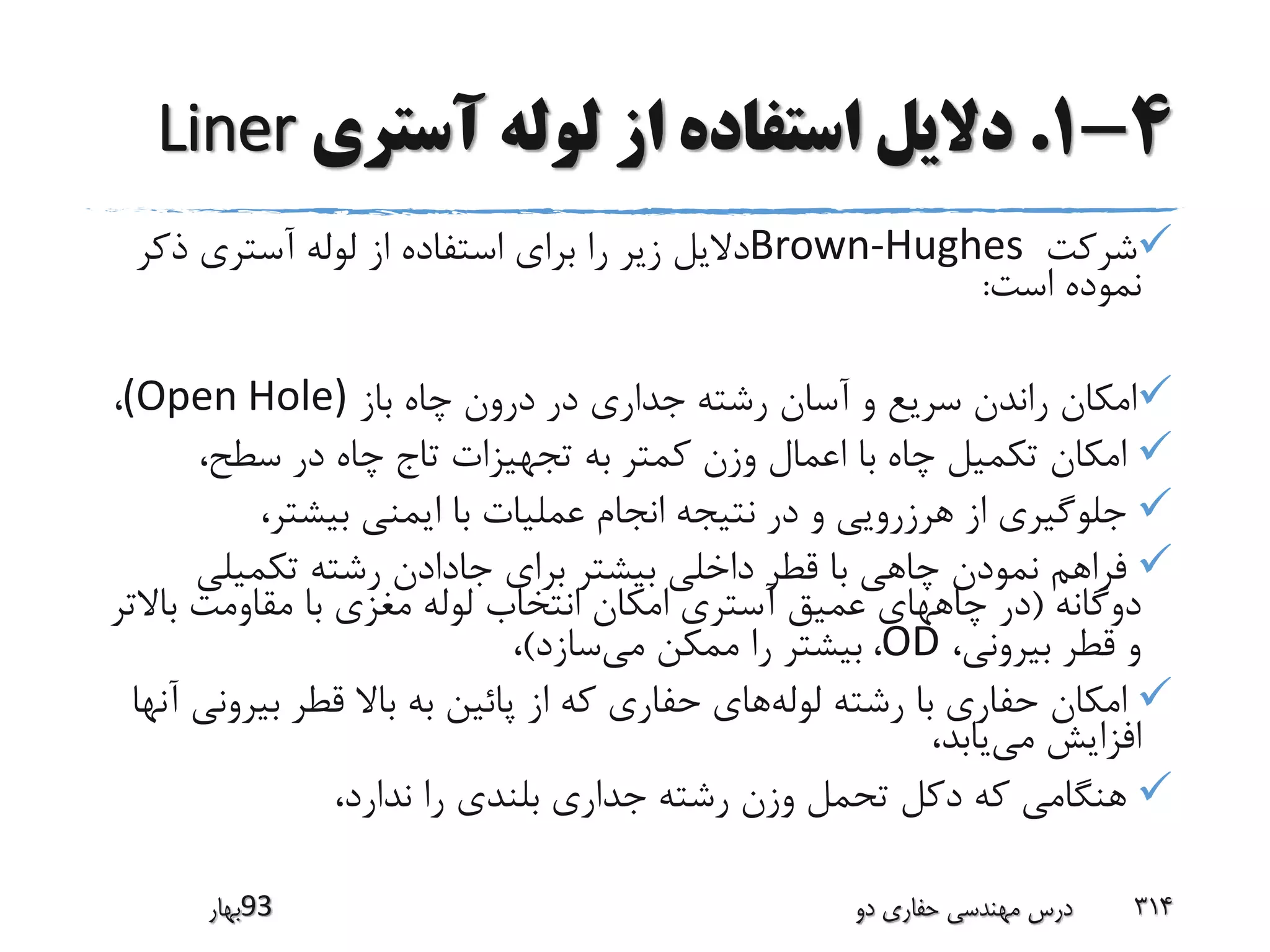 4-1.‫آستری‬ ‫لوله‬ ‫از‬ ‫استفاده‬ ‫دالیل‬Liner
‫شرکت‬Brown-Hughes‫ذکر‬ ‫آستری‬ ‫لوله‬ ‫از‬ ‫استفاده‬ ‫برای‬ ‫را‬ ‫زیر‬ ‫دالیل‬
‫است‬ ‫نموده‬:
‫باز‬ ‫چاه‬ ‫درون‬ ‫در‬ ‫جداری‬ ‫رشته‬ ‫آسان‬ ‫و‬ ‫سریع‬ ‫راندن‬ ‫امکان‬(Open Hole)،
،‫سطح‬ ‫در‬ ‫چاه‬ ‫تاج‬ ‫تجهیزات‬ ‫به‬ ‫کمتر‬ ‫وزن‬ ‫اعمال‬ ‫با‬ ‫چاه‬ ‫تکمیل‬ ‫امکان‬
،‫بیشتر‬ ‫ایمنی‬ ‫با‬ ‫عملیات‬ ‫انجام‬ ‫نتیجه‬ ‫در‬ ‫و‬ ‫هرزرویی‬ ‫از‬ ‫جلوگیری‬
‫تکمیلی‬ ‫رشته‬ ‫جادادن‬ ‫برای‬ ‫بیشتر‬ ‫داخلی‬ ‫قطر‬ ‫با‬ ‫چاهی‬ ‫نمودن‬ ‫فراهم‬
‫دوگانه‬(‫باال‬ ‫مقاومت‬ ‫با‬ ‫مغزی‬ ‫لوله‬ ‫انتخاب‬ ‫امکان‬ ‫آستری‬ ‫عمیق‬ ‫چاههای‬ ‫در‬‫تر‬
،‫بیرونی‬ ‫قطر‬ ‫و‬OD،‫می‬ ‫ممکن‬ ‫را‬ ‫بیشتر‬‫سازد‬)،
‫لوله‬ ‫رشته‬ ‫با‬ ‫حفاری‬ ‫امکان‬‫بیرو‬ ‫قطر‬ ‫باال‬ ‫به‬ ‫پائین‬ ‫از‬ ‫که‬ ‫حفاری‬ ‫های‬‫آنها‬ ‫نی‬
‫می‬ ‫افزایش‬،‫یابد‬
،‫ندارد‬ ‫را‬ ‫بلندی‬ ‫جداری‬ ‫رشته‬ ‫وزن‬ ‫تحمل‬ ‫دکل‬ ‫که‬ ‫هنگامی‬
‫39بهار‬ ‫دو‬ ‫حفاری‬ ‫مهندسی‬ ‫درس‬ 314
 