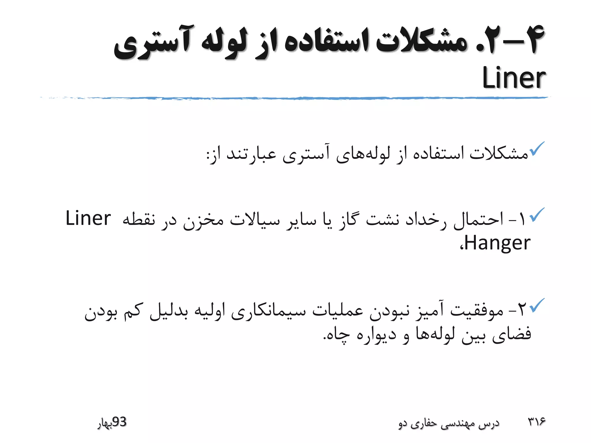 4-2.‫آستری‬ ‫لوله‬ ‫از‬ ‫استفاده‬ ‫مشکالت‬
Liner
‫مشکالت‬‫لوله‬ ‫از‬ ‫استفاده‬‫از‬ ‫عبارتند‬ ‫آستری‬ ‫های‬:
1-‫نقطه‬ ‫در‬ ‫مخزن‬ ‫سیاالت‬ ‫سایر‬ ‫یا‬ ‫گاز‬ ‫نشت‬ ‫رخداد‬ ‫احتمال‬Liner
Hanger،
2-‫ب‬ ‫کم‬ ‫بدلیل‬ ‫اولیه‬ ‫سیمانکاری‬ ‫عملیات‬ ‫نبودن‬ ‫آمیز‬ ‫موفقیت‬‫ودن‬
‫لوله‬ ‫بین‬ ‫فضای‬‫چاه‬ ‫دیواره‬ ‫و‬ ‫ها‬.
‫39بهار‬ ‫دو‬ ‫حفاری‬ ‫مهندسی‬ ‫درس‬ 316
 