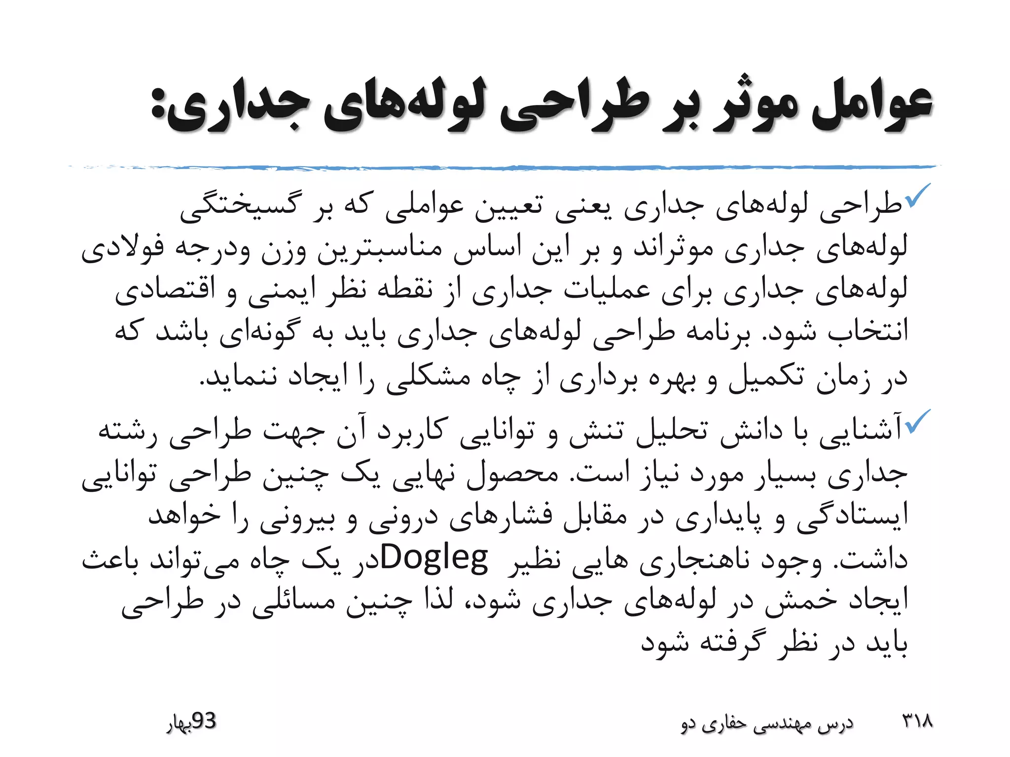 ‫لوله‬ ‫طراحی‬ ‫بر‬ ‫موثر‬ ‫عوامل‬‫جداری‬ ‫های‬:
‫لوله‬ ‫طراحی‬‫گسیختگی‬ ‫بر‬ ‫که‬ ‫عواملی‬ ‫تعیین‬ ‫یعنی‬ ‫جداری‬ ‫های‬
‫لوله‬‫فوال‬ ‫ودرجه‬ ‫وزن‬ ‫مناسبترین‬ ‫اساس‬ ‫این‬ ‫بر‬ ‫و‬ ‫موثراند‬ ‫جداری‬ ‫های‬‫دی‬
‫لوله‬‫اقتصادی‬ ‫و‬ ‫ایمنی‬ ‫نظر‬ ‫نقطه‬ ‫از‬ ‫جداری‬ ‫عملیات‬ ‫برای‬ ‫جداری‬ ‫های‬
‫شود‬ ‫انتخاب‬.‫لوله‬ ‫طراحی‬ ‫برنامه‬‫گونه‬ ‫به‬ ‫باید‬ ‫جداری‬ ‫های‬‫باشد‬ ‫ای‬‫که‬
‫و‬ ‫تکمیل‬ ‫زمان‬ ‫در‬‫برداری‬ ‫بهره‬‫ننماید‬ ‫ایجاد‬ ‫را‬ ‫مشکلی‬ ‫چاه‬ ‫از‬.
‫طراحی‬ ‫جهت‬ ‫آن‬ ‫کاربرد‬ ‫توانایی‬ ‫و‬ ‫تنش‬ ‫تحلیل‬ ‫دانش‬ ‫با‬ ‫آشنایی‬‫رشته‬
‫است‬ ‫نیاز‬ ‫مورد‬ ‫بسیار‬ ‫جداری‬.‫تو‬ ‫طراحی‬ ‫چنین‬ ‫یک‬ ‫نهایی‬ ‫محصول‬‫انایی‬
‫فشار‬ ‫مقابل‬ ‫در‬ ‫پایداری‬ ‫و‬ ‫ایستادگی‬‫خواهد‬ ‫را‬ ‫بیرونی‬ ‫و‬ ‫درونی‬ ‫های‬
‫داشت‬.‫نظیر‬ ‫هایی‬ ‫ناهنجاری‬ ‫وجود‬Dogleg‫می‬ ‫چاه‬ ‫یک‬ ‫در‬‫باعث‬ ‫تواند‬
‫لوله‬ ‫در‬ ‫خمش‬ ‫ایجاد‬‫طراحی‬ ‫در‬ ‫مسائلی‬ ‫چنین‬ ‫لذا‬ ،‫شود‬ ‫جداری‬ ‫های‬
‫شود‬ ‫گرفته‬ ‫نظر‬ ‫در‬ ‫باید‬
‫39بهار‬ ‫دو‬ ‫حفاری‬ ‫مهندسی‬ ‫درس‬ 318
 