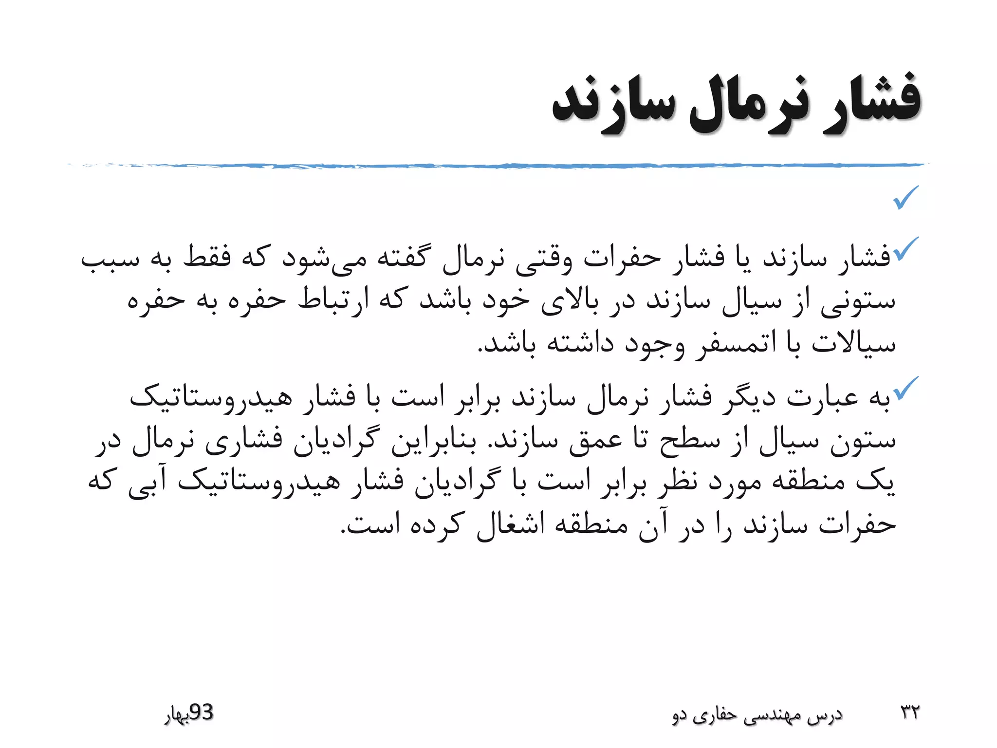 ‫سازند‬ ‫نرمال‬ ‫فشار‬

‫می‬ ‫گفته‬ ‫نرمال‬ ‫وقتی‬ ‫حفرات‬ ‫فشار‬ ‫یا‬ ‫سازند‬ ‫فشار‬‫فقط‬ ‫که‬ ‫شود‬‫سبب‬ ‫به‬
‫ح‬ ‫به‬ ‫حفره‬ ‫ارتباط‬ ‫که‬ ‫باشد‬ ‫خود‬ ‫باالی‬ ‫در‬ ‫سازند‬ ‫سیال‬ ‫از‬ ‫ستونی‬‫فره‬
‫باشد‬ ‫داشته‬ ‫وجود‬ ‫اتمسفر‬ ‫با‬ ‫سیاالت‬.
‫هیدروست‬ ‫فشار‬ ‫با‬ ‫است‬ ‫برابر‬ ‫سازند‬ ‫نرمال‬ ‫فشار‬ ‫دیگر‬ ‫عبارت‬ ‫به‬‫اتیک‬
‫سازند‬ ‫عمق‬ ‫تا‬ ‫سطح‬ ‫از‬ ‫سیال‬ ‫ستون‬.‫ن‬ ‫فشاری‬ ‫گرادیان‬ ‫بنابراین‬‫در‬ ‫رمال‬
‫هیدروستاتیک‬ ‫فشار‬ ‫گرادیان‬ ‫با‬ ‫است‬ ‫برابر‬ ‫نظر‬ ‫مورد‬ ‫منطقه‬ ‫یک‬‫که‬ ‫آبی‬
‫است‬ ‫کرده‬ ‫اشغال‬ ‫منطقه‬ ‫آن‬ ‫در‬ ‫را‬ ‫سازند‬ ‫حفرات‬.
‫39بهار‬ ‫دو‬ ‫حفاری‬ ‫مهندسی‬ ‫درس‬ 32
 