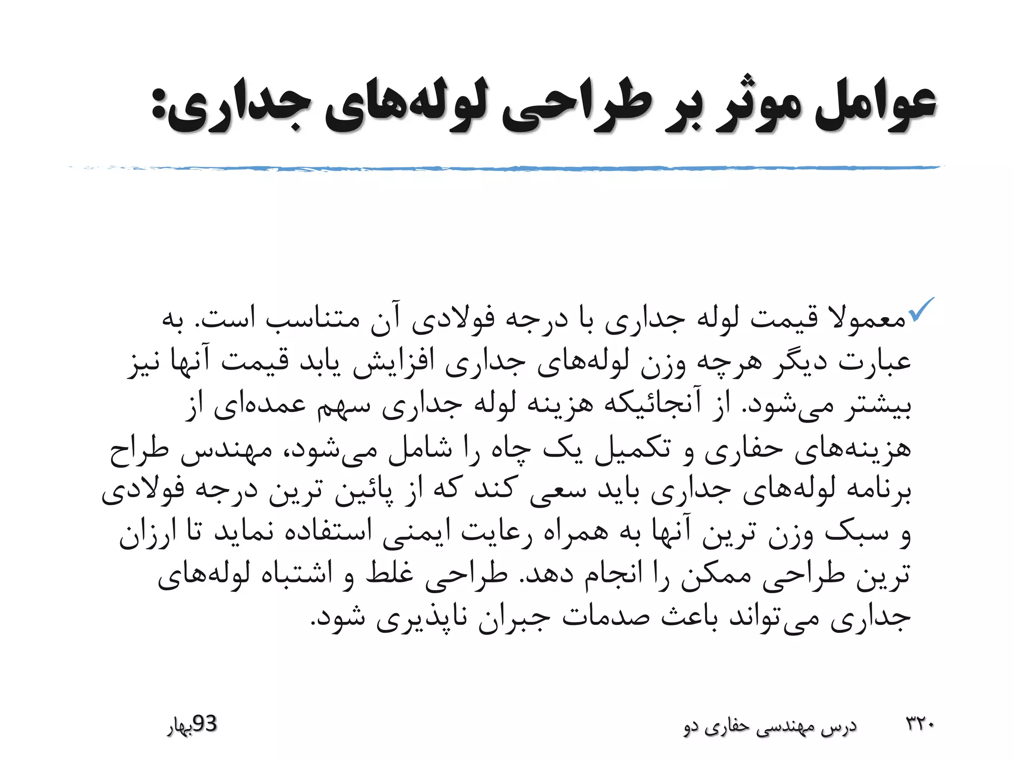 ‫لوله‬ ‫طراحی‬ ‫بر‬ ‫موثر‬ ‫عوامل‬‫جداری‬ ‫های‬:
‫است‬ ‫متناسب‬ ‫آن‬ ‫فوالدی‬ ‫درجه‬ ‫با‬ ‫جداری‬ ‫لوله‬ ‫قیمت‬ ‫معموال‬.‫به‬
‫لوله‬ ‫وزن‬ ‫هرچه‬ ‫دیگر‬ ‫عبارت‬‫نیز‬ ‫آنها‬ ‫قیمت‬ ‫یابد‬ ‫افزایش‬ ‫جداری‬ ‫های‬
‫می‬ ‫بیشتر‬‫شود‬.‫عمده‬ ‫سهم‬ ‫جداری‬ ‫لوله‬ ‫هزینه‬ ‫آنجائیکه‬ ‫از‬‫از‬ ‫ای‬
‫هزینه‬‫حفاری‬ ‫های‬‫می‬ ‫شامل‬ ‫را‬ ‫چاه‬ ‫یک‬ ‫تکمیل‬ ‫و‬‫طراح‬ ‫مهندس‬ ،‫شود‬
‫لوله‬ ‫برنامه‬‫ف‬ ‫درجه‬ ‫ترین‬ ‫پائین‬ ‫از‬ ‫که‬ ‫کند‬ ‫سعی‬ ‫باید‬ ‫جداری‬ ‫های‬‫والدی‬
‫ار‬ ‫تا‬ ‫نماید‬ ‫استفاده‬ ‫ایمنی‬ ‫رعایت‬ ‫همراه‬ ‫به‬ ‫آنها‬ ‫ترین‬ ‫وزن‬ ‫سبک‬ ‫و‬‫زان‬
‫دهد‬ ‫انجام‬ ‫را‬ ‫ممکن‬ ‫طراحی‬ ‫ترین‬.‫لوله‬ ‫اشتباه‬ ‫و‬ ‫غلط‬ ‫طراحی‬‫های‬
‫می‬ ‫جداری‬‫شود‬ ‫ناپذیری‬ ‫جبران‬ ‫صدمات‬ ‫باعث‬ ‫تواند‬.
‫39بهار‬ ‫دو‬ ‫حفاری‬ ‫مهندسی‬ ‫درس‬ 320
 